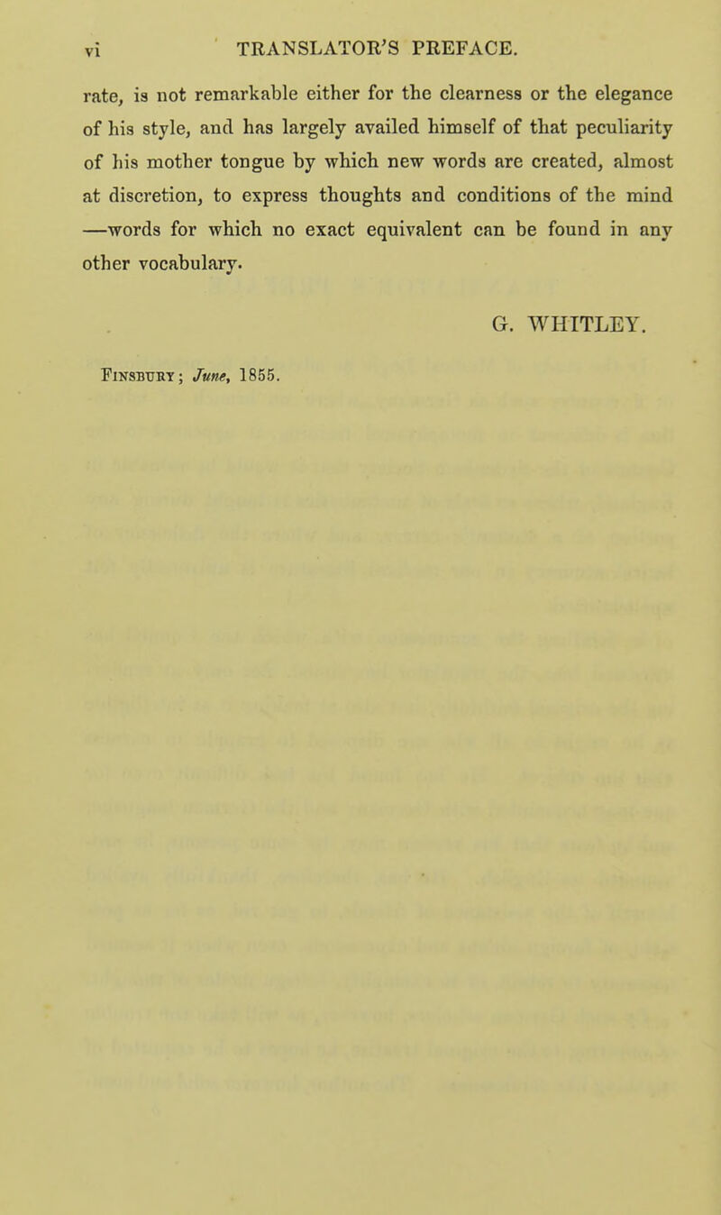 rate, is not remarkable either for the clearness or the elegance of his style, and has largely availed himself of that peculiarity of his mother tongue by which new words are created, almost at discretion, to express thoughts and conditions of the mind —words for which no exact equivalent can be found in any other vocabulary. PlNSBURT; June, 1855. G. WHITLEY.