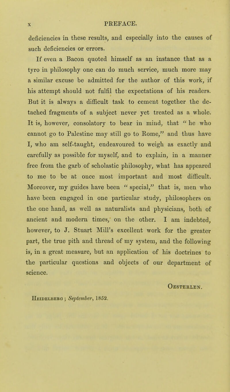 deficiencies in these results, and especially into the causes of such deficiencies or errors. If even a Bacon quoted himself as an instance that as a tyro in philosophy one can do much service, much more may a similar excuse be admitted for the author of this work, if his attempt should not fulfil the expectations of his readers. But it is always a difficult task to cement together the de- tached fragments of a subject never yet treated as a whole. It is, however, consolatory to bear in mind, that  he who cannot go to Palestine may still go to Rome, and thus have I, who am self-taught, endeavoured to weigh as exactly and carefully as possible for myself, and to explain, in a manner free from the garb of scholastic philosophy, what has appeared to me to be at once most important and most difficult. Moreover, my guides have been  special, that is, men who have been engaged in one particular study, philosophers on the one hand, as well as naturalists and physicians, both of ancient and modern times, on the other. I am indebted, however, to J. Stuart Mill's excellent work for the greater part, the true pith and thread of my system, and the following is, in a great measure, but an application of his doctrines to the particular questions and objects of our department of science. Oesterlen. Heidelbebg ; September, 1852.