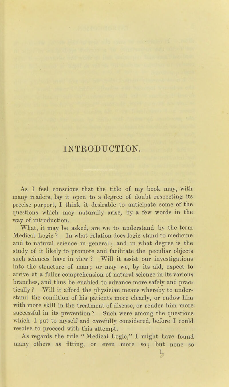 INTEODUCTION. As I feel conscious that the title of my book may, with many readers, lay it open to a degree of doubt respecting its precise purport, I think it desirable to anticipate some of the questions which may naturally arise, by a few words in the way of introduction. What, it may be asked, are we to understand by the term Medical Logic ? In what relation does logic stand to medicine and to natural science in general; and in what degree is the study of it likely to promote and facilitate the peculiar objects such sciences have in view ? Will it assist our investigations into the structure of man; or may we, by its aid, expect to arrive at a fuller comprehension of natural science in its various branches, and thus be enabled to advance more safely and prac- tically ? Will it afford the physician means whereby to under- stand the condition of his patients more clearly, or endow him with more skill in the treatment of disease, or render him more successful in its prevention ? Such were among the questions which I put to myself and carefully considered, before I could resolve to proceed with this attempt. As regards the title  Medical Logic, I might have found many others as fitting, or even more so; but none so