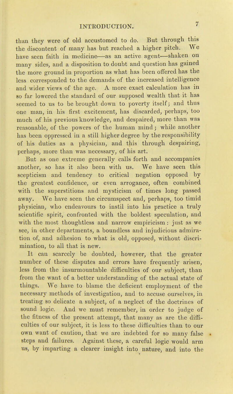 than they were of old accustomed to do. But through this the discontent of many has but reached a higher pitch. We have seen faith in medicine—as an active agent—shaken on many sides, and a disposition to doubt and question has gained the more ground in proportion as what has been oflFered has the less corresponded to the demands of the increased intelligence and wider views of the age. A more exact calculation has in so far lowered the standard of our supposed wealth that it has seemed to us to be brought down to poverty itself; and thus one man, in his first excitement, lias discarded, perhaps, too much of his previous knowledge, and despaired, more than was reasonable, of the powers of the human mind; while another has been oppressed in a still higher degree by the responsibility of his duties as a physician, and this through despairing, perhaps, more than was necessary, of his art. But as one extreme generally calls forth and accompanies another, so has it also been with us. We have seen this scepticism and tendency to critical negation opposed by the greatest confidence, or even arrogance, often combined with the superstitions and mysticism of times long passed away. We have seen the circumspect and, perhaps, too timid physiciaUj who endeavours to instil into his practice a truly scientific spirit, confronted with the boldest speculation, and with the most thoughtless and narrow empiricism: just as we see, in other departments, a boundless and injudicious admira- tion of, and adhesion to what is old, opposed, without discri- mination, to all that is new. It can scarcely be doubted, however, that the greater number of these disputes and errors have frequently arisen, less from the insurmountable difficulties of our subject, than from the want of a better understanding of the actual state of things. We have to blame the deficient employment of the necessary methods of investigatiou, and to accuse ourselves, in treating so delicate a subject, of a neglect of the doctrines of sound logic. And we must remember, in order to judge of the fitness of the present attempt, that many as are the diffi- culties of our subject, it is less to these difficulties than to our own want of caution, that we are indebted for so many false . steps and failures. Against these, a careful logic would arm us, by imparting a clearer insight into nature, and into the