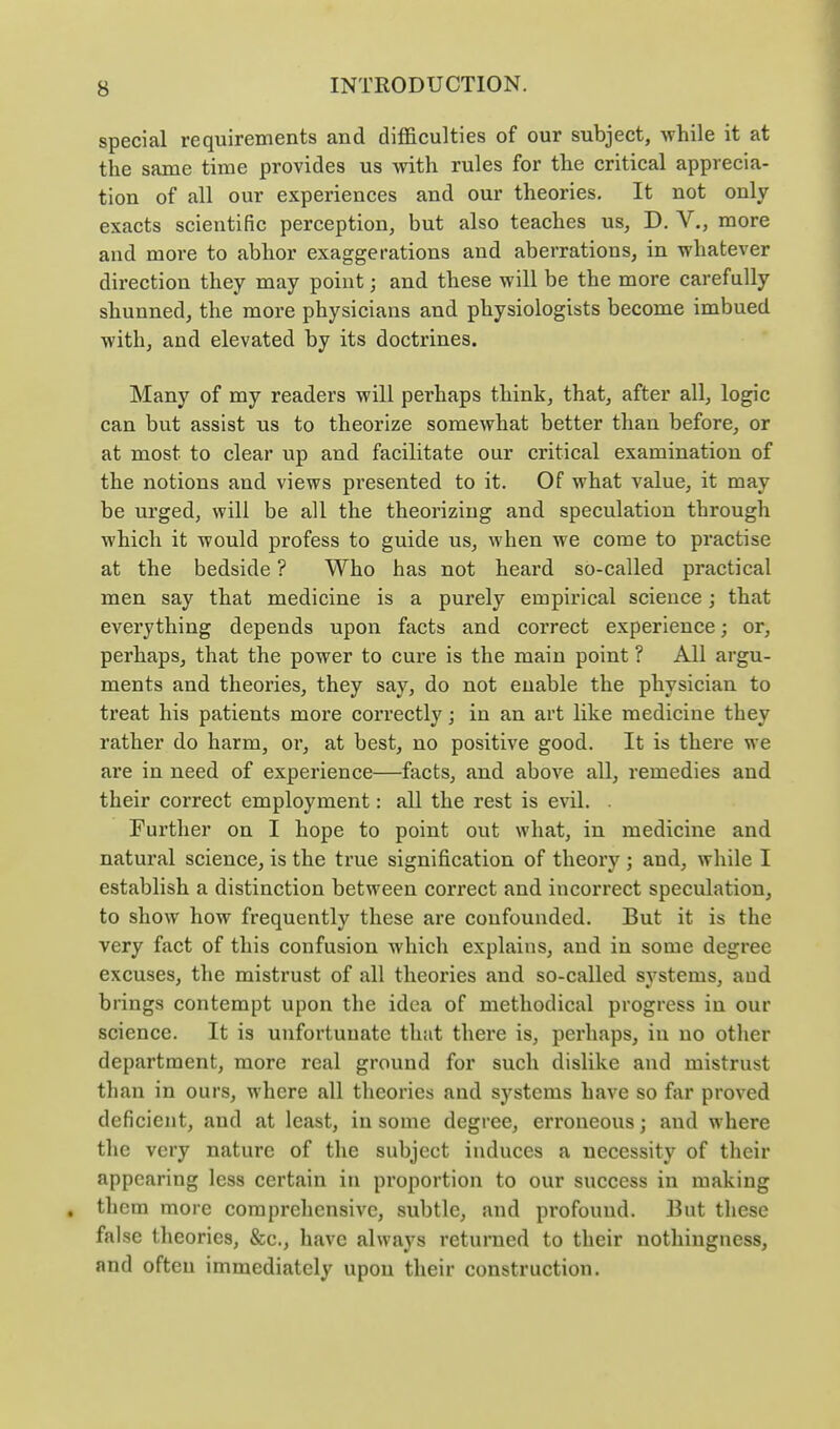 special requirements and difficulties of our subject, while it at the same time provides us with rules for the critical apprecia- tion of all our experiences and our theories. It not only exacts scientific perception, but also teaches us, D. V., more and more to abhor exaggerations and aberrations, in whatever direction they may point; and these will be the more carefully shunned, the more physicians and physiologists become imbued with, and elevated by its doctrines. Many of my readers will perhaps think, that, after all, logic can but assist us to theorize somewhat better than before, or at most to clear up and facilitate our critical examination of the notions and views presented to it. Of what value, it may be urged, will be all the theorizing and speculation through which it would profess to guide us, when we come to practise at the bedside ? Who has not heard so-called practical men say that medicine is a purely empirical science; that everything depends upon facts and correct experience; or, perhaps, that the power to cure is the main point ? All argu- ments and theories, they say, do not enable the physician to treat his patients more correctly; in an art like medicine they rather do harm, or, at best, no positive good. It is there we are in need of experience—facts, and above all, remedies and their correct employment: all the rest is evil. . Further on I hope to point out what, in medicine and natural science, is the true signification of theory ; and, while I establish a distinction between correct and incorrect speculation, to show how frequently these are confounded. But it is the very fact of this confusion which explains, and in some degree excuses, the mistrust of all theories and so-called systems, and brings contempt upon the idea of methodical progress in our science. It is unfortunate that there is, perhaps, in no other department, more real ground for such dislike and mistrust tlian in ours, where all theories and systems have so far proved deficient, and at least, in some degree, erroneous; and where the very nature of the subject induces a necessity of their appearing less certain in proportion to our success in making them more comprehensive, subtle, and profound. But these false theories, &c., have always returned to their nothingness, and often immediately upon their construction.