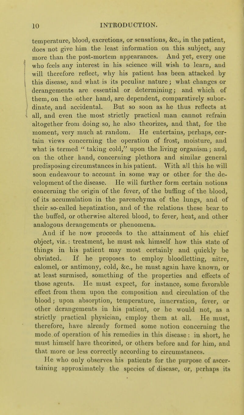 temperature, blood, excretions, or sensations, &c., in the patient, does not give him the least information on this subject, any more than the post-mortem appearances. And yet, every one who feels any interest in his science will wish to learn, and will therefore reflect, why his patient has been attacked by this disease, and what is its peculiar nature; what changes or derangements are essential or determining; and which of them, on the -other hand, are dependent, comparatively subor- dinate, and accidental. But so soon as he thus reflects at all, and even the most strictly practical man cannot refrain altogether from doing so, he also theorizes, and that, for the moment, very much at random. He entertains, perhaps, cer- tain views concerning the operation of frost, moisture, and what is termed taking cold,^^ upon the living organism; and, on the other hand, concerning plethora and similar general predisposing circumstances in his patient. With all this he will soon endeavour to account in some way or other for the de- velopment of the disease. He will further form certain notions concerning the origin of the fever, of the buffing of the blood, of its accumulation in the parenchyma of the lungs, and of their so-called hepatization, and of the relations these bear to the buffed, or otherwise altered blood, to fever, heat, and other analogous derangements or phenomena. And if he now proceeds to the attainment of his chief object, viz.: treatment, he must ask himself how this state of things in his patient may most certainly and quickly be obviated. If he proposes to employ bloodletting, nitre, calomel, or antimony, cold, &c., he must again have known, or at least surmised, something of the properties and effects of those agents. He must expect, for instance, some favorable effect from them upon the composition and circulation of the blood; upon absorption, temperature, innervation, fever, or other derangements in his patient, or he would not, as a strictly practical physician, employ them at all. He must, therefore, have already formed some notion concerning the mode of operation of his remedies in this disease: in short, he must himself have theorized, or others before and for him, and that more or less correctly according to circumstances. He who only observes his patients for the purpose of ascer- taining approximately tlic species of disease, or, perhaps its