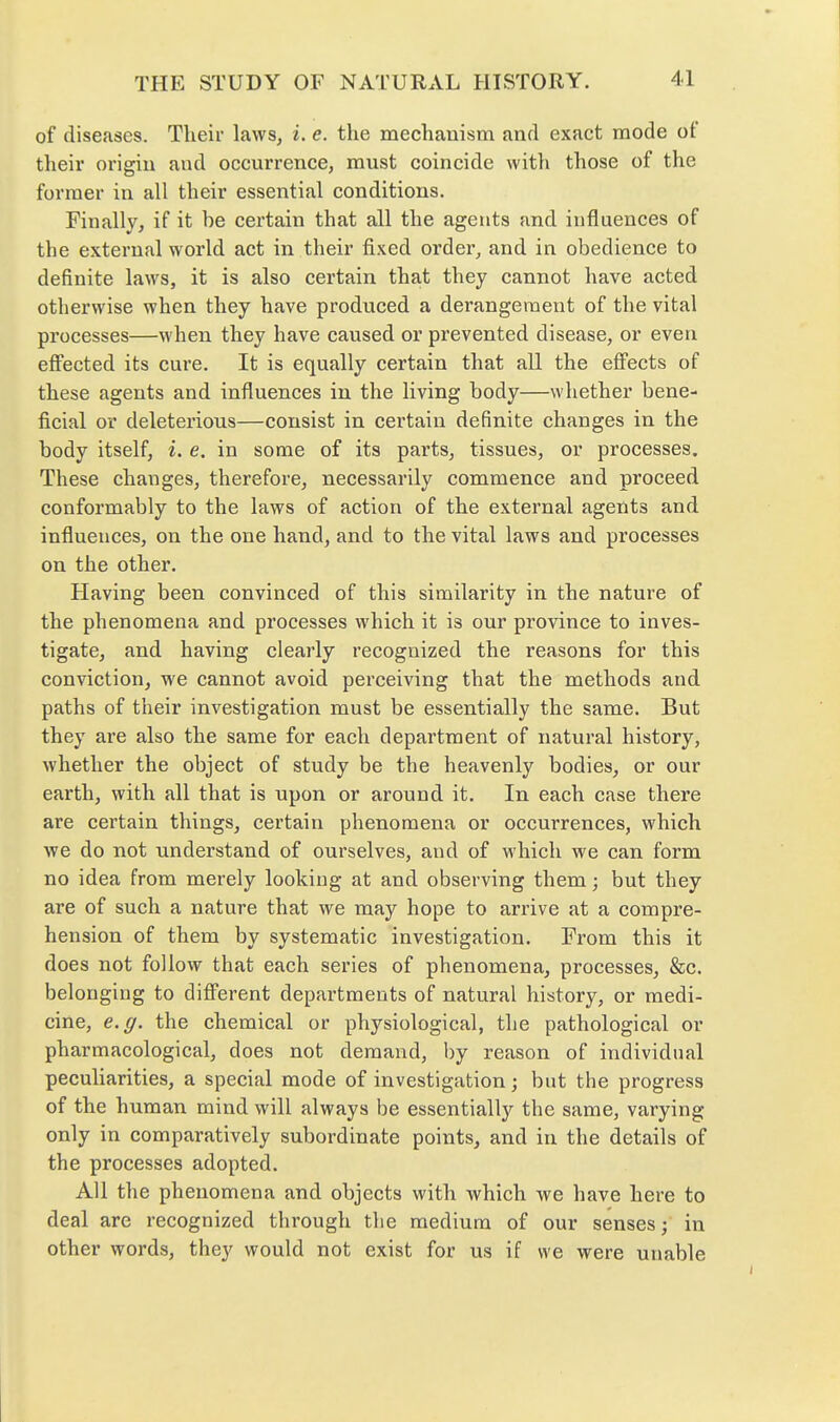 of diseases. Their laws, i. e. the mechanism and exact mode of their origin and occurrence, must coincide witli those of the former in all their essential conditions. Finally, if it be certain that all the agents and influences of the external world act in their fixed order, and in obedience to definite laws, it is also certain that they cannot have acted otherwise when they have produced a derangement of the vital processes—when they have caused or prevented disease, or even effected its cure. It is equally certain that all the effects of these agents and influences in the living body—whether bene- ficial or deleterious—consist in certain definite changes in the body itself, i. e. in some of its parts, tissues, or processes. These changes, therefore, necessarily commence and proceed conformably to the laws of action of the external agents and influences, on the one hand, and to the vital laws and processes on the other. Having been convinced of this similarity in the nature of the phenomena and processes which it is our province to inves- tigate, and having clearly recognized the reasons for this conviction, we cannot avoid perceiving that the methods and paths of their investigation must be essentially the same. But they are also the same for each department of natural history, whether the object of study be the heavenly bodies, or our earth, with all that is upon or around it. In each case there are certain things, certain phenomena or occurrences, which we do not understand of ourselves, and of which we can form no idea from merely looking at and observing them; but they are of such a nature that we may hope to arrive at a compre- hension of them by systematic investigation. From this it does not follow that each series of phenomena, processes, &c. belonging to different departments of natural history, or medi- cine, e.g. the chemical or physiological, the pathological or pharmacological, does not demand, by reason of individual peculiarities, a special mode of investigation; but the progress of the human mind will always be essentiall}^ the same, varying only in comparatively subordinate points, and in the details of the processes adopted. All the phenomena and objects with which we have here to deal are recognized through the medium of our senses; in other words, they would not exist for us if we were unable