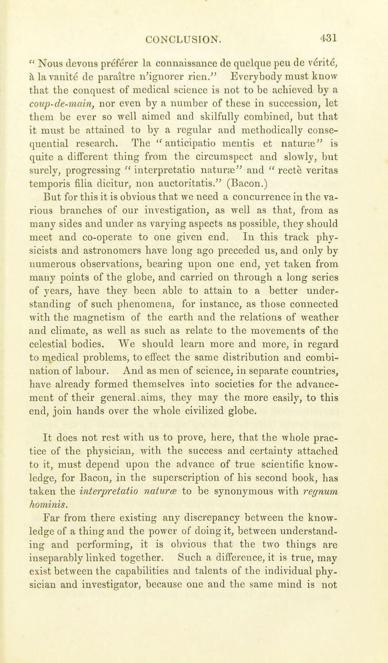  Nous clevons preferer la connaissance de quelquc peu de verite, {\lavanitc de paraitre n'ignorer rien. Everybody must know that the conquest of medical science is not to be achieved by a coup-de-main, nor even by a number of these in succession, let them be ever so well aimed and skilfully combined, but that it must be attained to by a regular and methodically conse- quential research. The  anticipatio mentis et naturaj is quite a diflfei'ent thing from the circumspect and slowly, but surely, progressing interpretatio naturse and  recte Veritas tempoi'is filia dicitur, non auctoritatis. (Bacon.) But for this it is obvious that we need a concurrence in the va- rious branches of our investigation, as well as that, from as many sides and under as varying aspects as possible, they should meet and co-operate to one given end. In this track phy- sicists and astronomers have long ago preceded us, and only by numerous observations, bearing upon one end, yet taken from many points of the globe, and carried on through a long series of years, have they been able to attain to a better under- standing of such phenomena, for instance, as those connected with the magnetism of the earth and the relations of weather and climate, as well as such as relate to the movements of the celestial bodies. We should learn more and more, in regard to medical problems, to effect the same distribution and combi- nation of labour. And as men of science, in separate countries, have already formed themselves into societies for the advance- ment of their general.aims, they may the more easily, to this end, join hands over the whole civilized globe. It does not rest with us to prove, here, that the whole prac- tice of the physician, with the success and certainty attached to it, must depend upon the advance of true scientific know- ledge, for Bacon, in the superscription of his second book, has taken the interpretatio naiura to be synonymous with regnum hominis. Far from there existing any discrepancy between the know- ledge of a thing and the power of doing it, between understand- ing and performing, it is obvious that the two things are inseparably linked together. Such a difference, it is true, may- exist between the capabilities and talents of the individual phy- sician and investigator, because one and the same mind is not