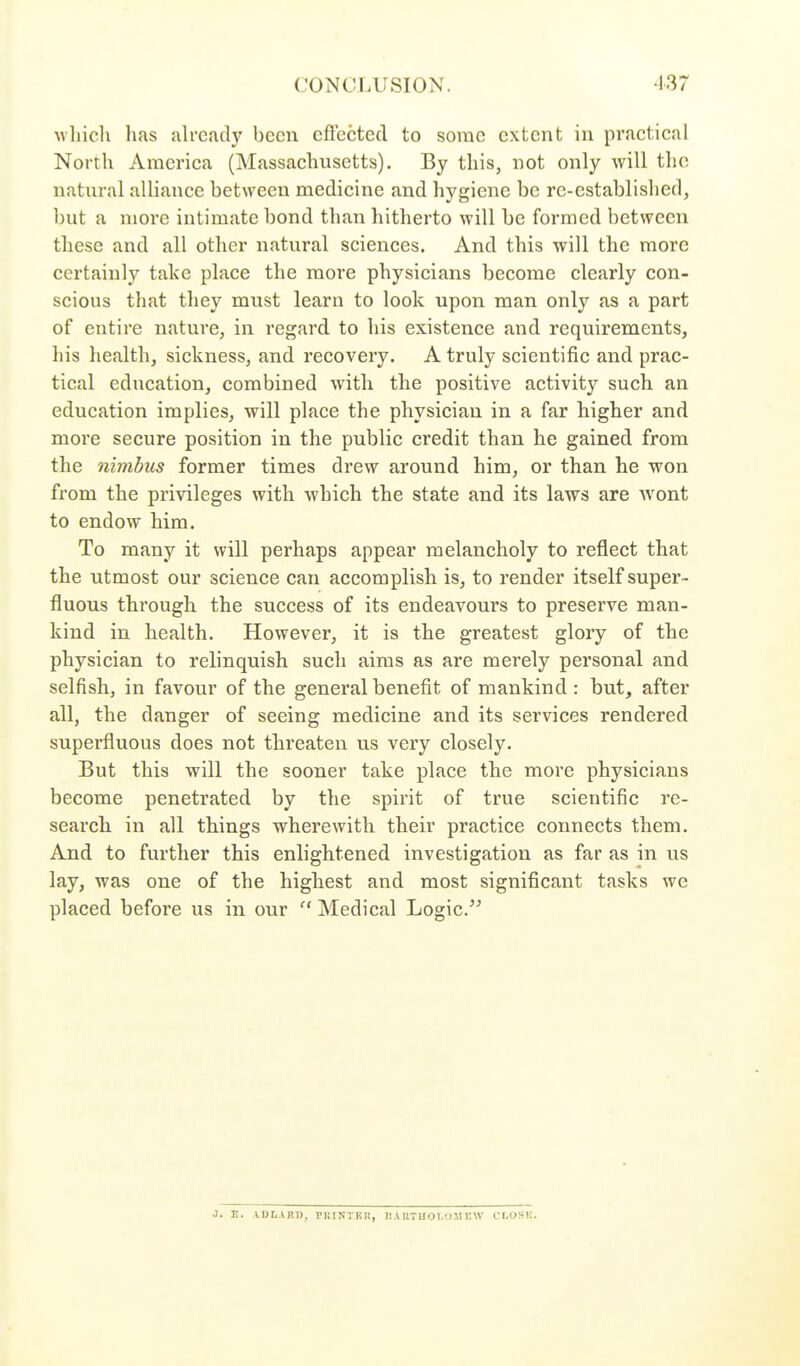 CONCLUSION. 137 wliicli lias alread}' bcmi eflcctcd to some extent in practical North America (Massachusetts). By this, not only will the natural alliance between medicine and hygiene be re-established, but a more intimate bond than hitherto will be formed between these and all other natural sciences. And this will the more certainly take place the more physicians become clearly con- scious that they must learn to look upon man only as a part of entire nature, in regard, to his existence and requirements, his health, sickness, and recovery. A truly scientific and prac- tical education, combined with the positive activity such an education implies, will place the physician in a far higher and more secure position in the public credit than he gained from the nimbus former times drew around him, or than he won from the privileges with which the state and its laws are wont to endow him. To many it will perhaps appear melancholy to reflect that the utmost our science can accomplish is, to render itself super- fluous through the success of its endeavours to preserve man- kind in health. However, it is the greatest glory of the physician to relinquish such aims as are merely personal and selfish, in favour of the general benefit of mankind : but, after all, the danger of seeing medicine and its services rendered superfluous does not threaten us very closely. But this will the sooner take place the more physicians become penetrated by the spirit of true scientific re- search in all things wherewith their practice connects them. And to further this enlightened investigation as far as in us lay, was one of the highest and most significant tasks we placed before us in our ''Medical Logic. J. B. ADLART), PlilN-TliR, BAnTUOT.OMEW cr,OSK.