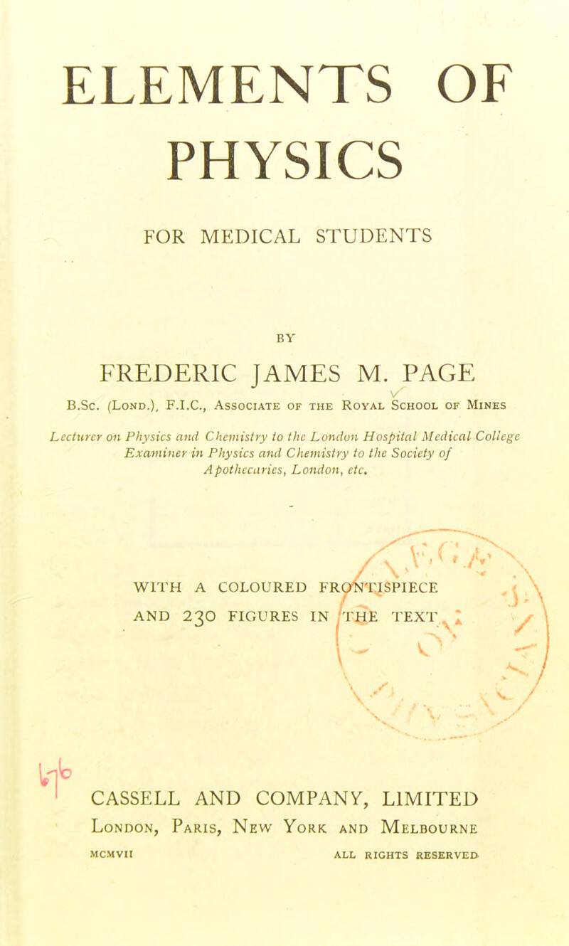 PHYSICS FOR MEDICAL STUDENTS BY FREDERIC JAMES M. PAGE V B.Sc. (LoND.), F.I.C., Associate of the Royal School or Mines Lecturer on Physics and Chemistry to the London Hospital Medical College Examiner in Physics and Chemistry to the Society of Apothecaries, London, etc. WITH A COLOURED FRONTISPIECE AND 230 FIGURES IN THE TEXT ^2 CASSELL AND COMPANY, LIMITED London, Paris, New York and Melbourne MCMVII ALL RIGHTS RESERVED