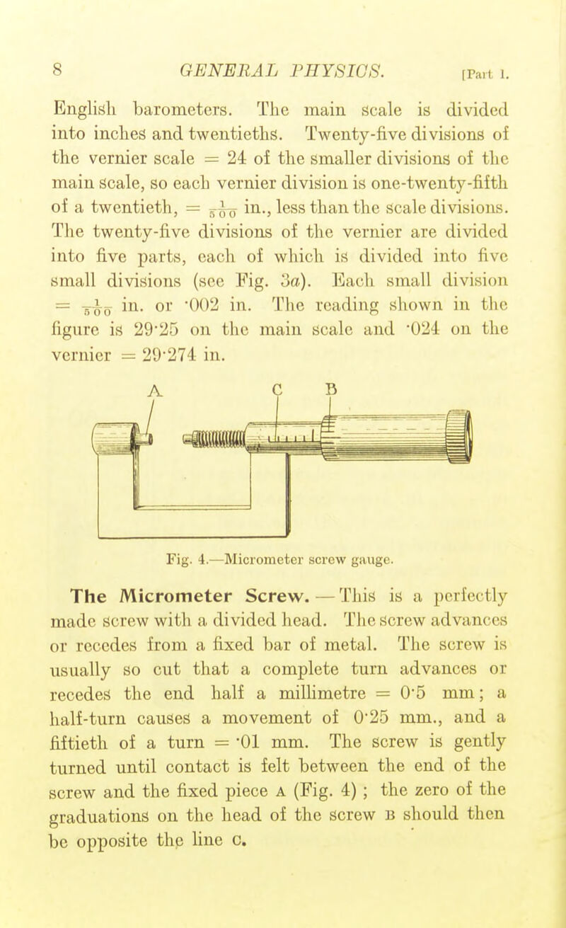 [Part 1. English barometers. The main scale is divided into inches and twentieths. Twenty-five divisions of the vernier scale = 24 of the smaller divisions of the main scale, so each vernier division is one-twenty-fifth of a twentieth, = in., less than the scale divisions. The twenty-five divisions of the vernier are divided into five parts, each of which is divided into five small divisions (see Fig. 3a). Each small division — in. or '002 in. The reading shown in the figure is 29*25 on the main scale and 024: on the vernier = 29274 in. A C D Fig. 4.—Micrometer screw gauge. The Micrometer Screw. — This is a perfectly made screw with a divided head. The Screw advances or recedes from a fixed bar of metal. The screw is usually so cut that a complete turn advances or recedes the end half a milUmetre = 0'5 mm; a half-turn causes a movement of 025 mm., and a fiftieth of a turn = 'Ol mm. The screw is gently turned until contact is felt between the end of the screw and the fixed piece A (Fig. 4); the zero of the graduations on the head of the screw b should then be opposite the line c.