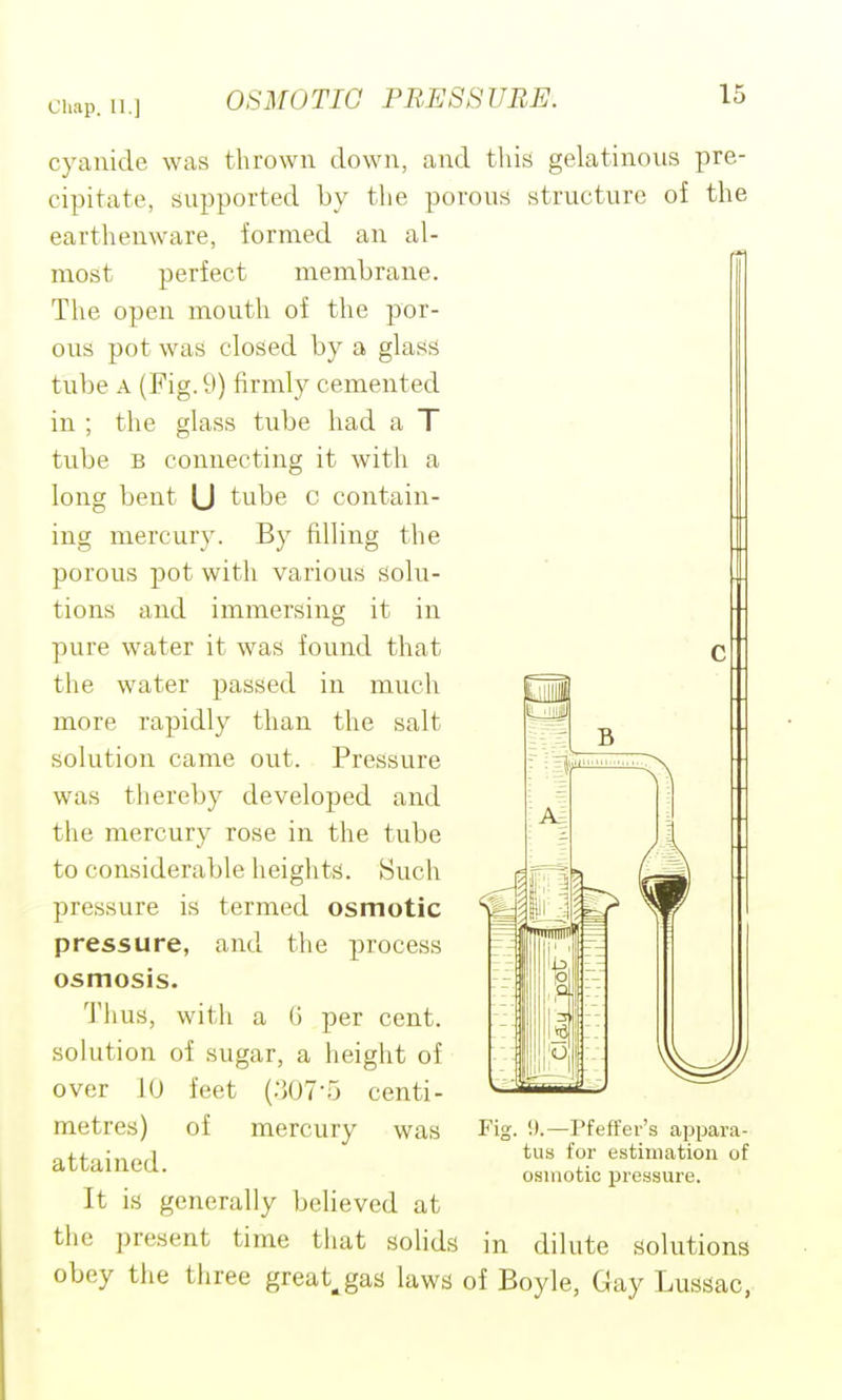 cyanide was thrown down, and this gelatinous pre- cipitate, supported by the porous structure of the earthenware, formed an al- most perfect membrane. The open mouth of the por- ous pot was closed by a glass tube A (Fig. 9) firmly cemented in ; the glass tube had a T tube B connecting it with a long bent U tube c contain- ing mercury. By filling the porous pot with various solu- tions and immersing it in pure water it was found that the water passed in much more rapidly than the salt solution came out. Pressure was tliereby developed and the mercury rose in the tube to considerable heights. Such pressure is termed osmotic pressure, and the process osmosis. Thus, with a G per cent, solution of sugar, a height of over 10 feet {:',07-r, centi- metres) of mercury was attained. It is generally believed at the present time tliat solids in dilute solutions obey the three great^gas laws of Boyle, Gay Lussac, Fig. !).—Pfeffer's appara- tus for estimation of osmotic j)ressure.