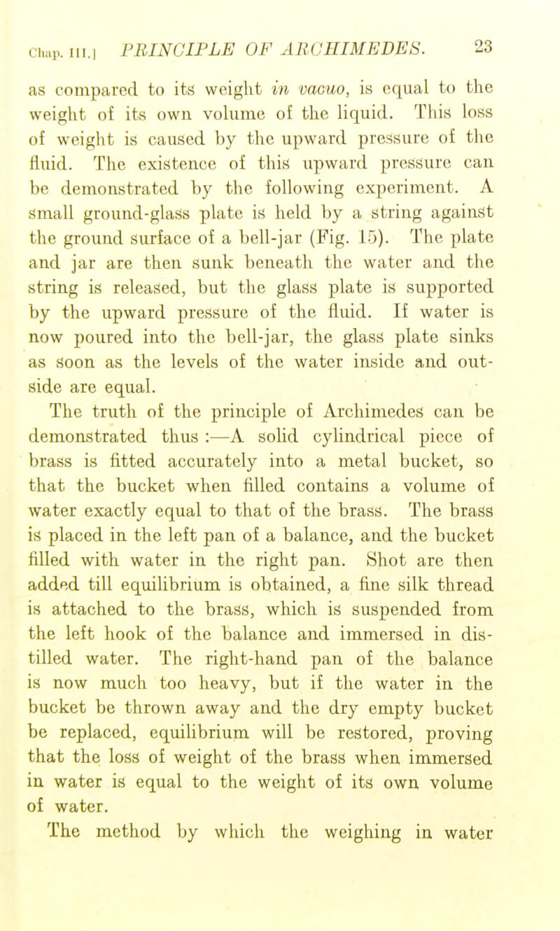 as compared to its weight in vacuo, is equal to the weight of its own volume of the liquid. This loss of weight is caused by the upward pressure of the fluid. The existence of this upward pressure can be demonstrated by the following experiment. A small ground-glass plate is held by a string against the ground surface of a bell-jar (Fig. 15). The plate and jar are then sunk beneath the water and the string is released, but the glass plate is supported by the upward pressure of the fluid. If water is now poured into the bell-jar, the glass plate sinks as soon as the levels of the water inside and out- side are equal. The truth of the principle of Archimedes can be demonstrated thus :—A solid cylindrical piece of brass is fitted accurately into a metal bucket, so that the bucket when filled contains a volume of water exactly equal to that of the brass. The brass is placed in the left pan of a balance, and the bucket filled with water in the right pan. Shot are then added till equilibrium is obtained, a fine silk thread is attached to the brass, which is suspended from the left hook of the balance and immersed in dis- tilled water. The right-hand pan of the balance is now much too heavy, but if the water in the bucket be thrown away and the dry empty bucket be replaced, equilibrium will be restored, proving that the loss of weight of the brass when immersed in water is equal to the weight of its own volume of water. The method by which the weighing in water