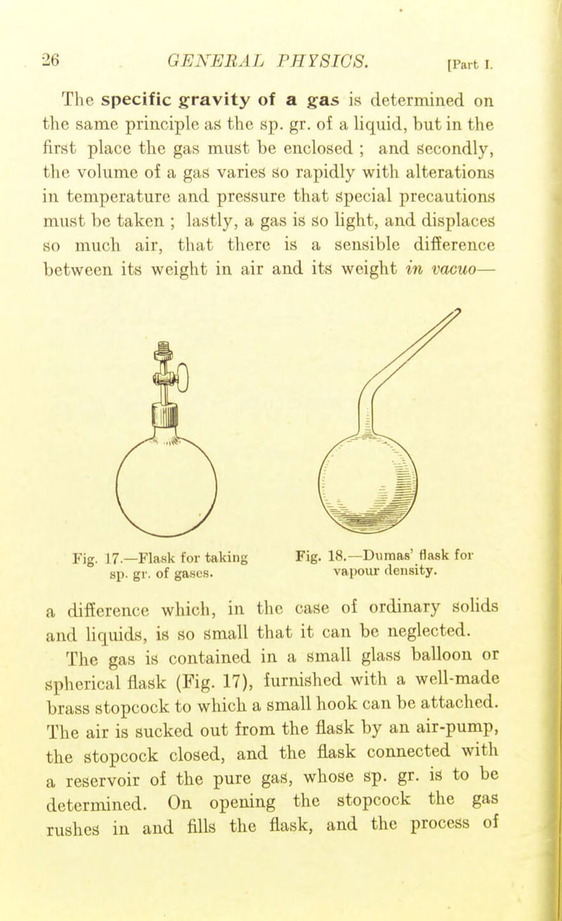 The specific gravity of a gas is determined on the same principle as the sp. gr. of a liquid, but in the first place the gas must be enclosed ; and secondly, the volume of a gas varies So rapidly with alterations in temperature and pressure that special precautions must be taken ; lastly, a gas is so light, and displaces so much air, that there is a sensible difference between its weight in air and its weight in vacuo— a difference which, in the case of ordinary solids and liquids, is so small that it can be neglected. The gas is contained in a small glass balloon or spherical flask (Fig. 17), furnished with a well-made brass stopcock to which a small hook can be attached. The air is sucked out from the flask by an air-pump, the stopcock closed, and the flask connected with a reservoir of the pure gas, whose sp. gr. is to be determined. On opening the stopcock the gas rushes in and fills the flask, and the process of Fig. 17—Flask for taking bp. gr. of gases. Fig. 18.—Dumas' flask for vapour density.