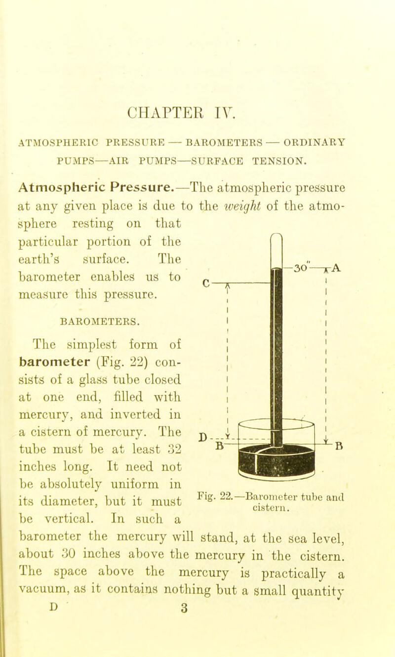 CHAPTER IV. ATMOSPHERIC PRES,SURE — BAROMETERS — ORDINARY PUMPS—AIR PUMPS—SURFACE TENSION. Atmospheric Pressure.—The atmospheric pressure at any given place is due to the iveight of the atmo- sphere resting on that particular portion of the earth's surface. The barometer enables us to „ ^ ■ ^ measure this pressure. | -30 BAROMETERS. The simplest form of barometer (Fig. 22) con- sists of a glass tube closed at one end, filled with mercury, and inverted in a cistern of mercury. The tube must be at least 32 inches long. It need not be absolutely uniform in its diameter, but it must be vertical. In such a barometer the mercury will stand, at the sea level, about 30 inches above the mercury in the cistern. The space above the mercury is practically a vacuum, as it contains nothing but a small quantity D 3 Fig. 22.- Barometer tube and cistern.