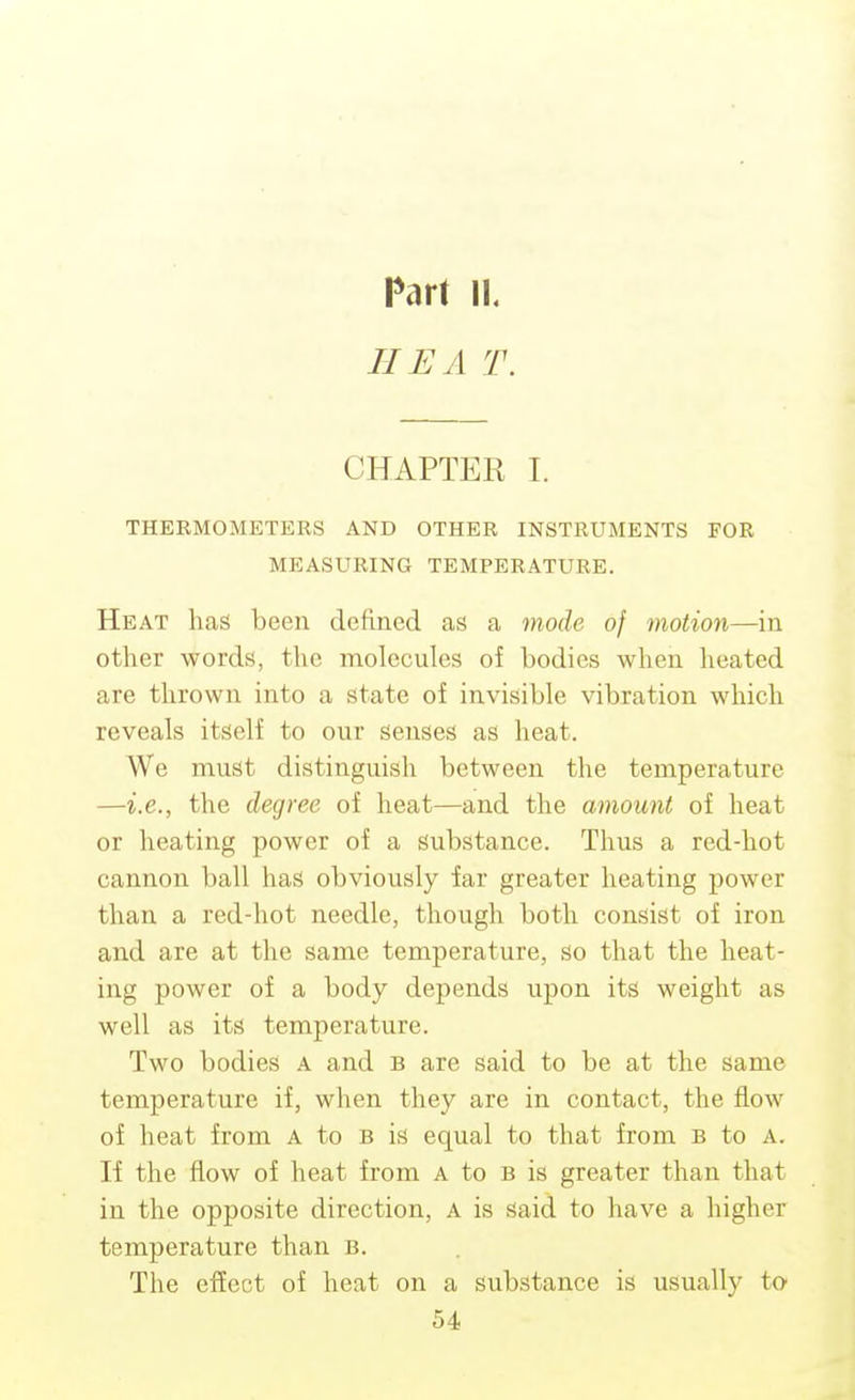 Part IK HE A T. CHAPTER I. THERMOMETERS AND OTHER INSTRUMENTS POR MEASURING TEMPERATURE. Heat has been defined as a mode of motion—in other words, the molecules of bodies when heated are thrown into a state of invisible vibration which reveals itself to our senses as heat. We must distinguish between the temperature —i.e., the degree of heat—and the amount of heat or heating power of a substance. Thus a red-hot cannon ball has obviously far greater heating power than a red-hot needle, though both consist of iron and are at the same temperature, so that the heat- ing power of a body depends upon its weight as well as its temperature. Two bodies a and B are said to be at the same temperature if, when they are in contact, the flow of heat from a to b is equal to that from b to A. If the flow of heat from A to b is greater than that in the opposite direction, A is said to have a higher temperature than b. The effect of heat on a substance is usually to