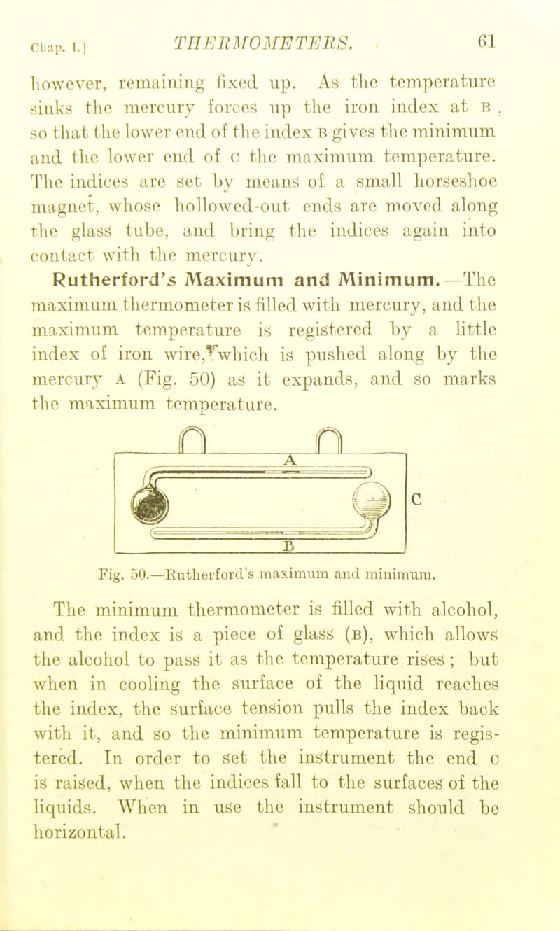 Cl;^r. I.) however, reraaiuing (ixod up. As4 tlie temperature sinks the mercury forces up the iron index at B , so that the lower end of the index :b gives the minimum and the h)wer end of c tlie maximum temperature. The indices are set by means of a small horseshoe magnet, whose hollowed-out ends are moved along the glass tube, and bring the indices again into contact with the mercury. Rutherford's Maximum and Minimum.—The maximum thermometer is filled with mercury, and the maximum temperature is registered by a little index of iron wire,'^which is pushed along by the mercury A (Fig. 50) as it expands, and so marks the maximum temperature. Fig. 50.—Eutherford's maximum and minimum. The minimum thermometer is filled with alcohol, and the index is a piece of glass (b), which allows the alcohol to pass it as the temperature rises ; but when in cooling the surface of the liquid reaches the index, the surface tension pulls the index back with it, and so the minimum temperature is regis- tered. In order to set the instrument the end c is raised, when the indices fall to the surfaces of the liquids. When in use the instrument should be horizontal.