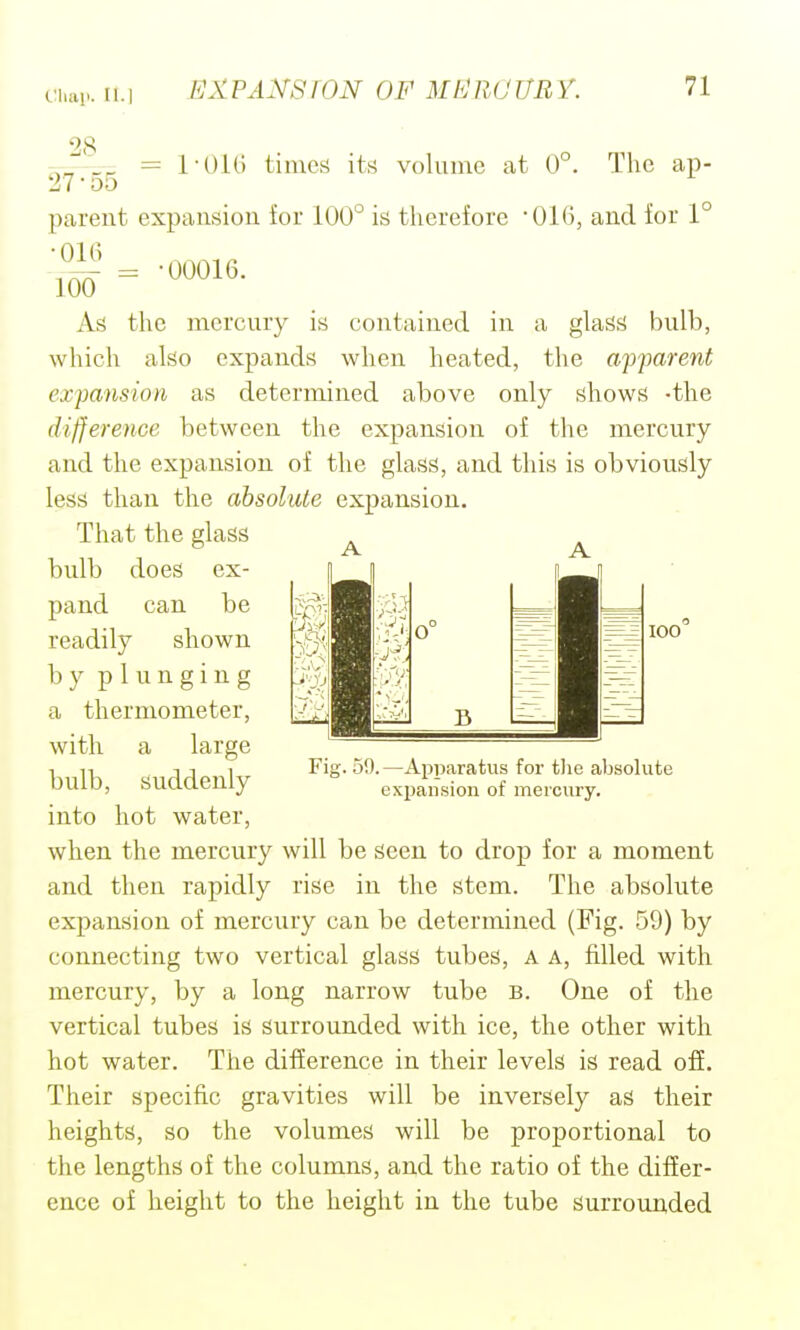 28 = roiG timerf its volume at 0°. The ap- 100 27-55 parent expansion for 100° is therefore 016, and for 1° 00016. As the mercury is contained in a glass bulb, which also expands when heated, the apparent ex'pansion as determined above only shows -the difference between the expansion of the mercury and the expansion of the glass, and this is obviously less than the absolute expansion. That the glass bulb does ex- pand can be readily shown b y p 1 u n g i n g a thermometer, with a large bulb, suddenly into hot water, when the mercury will be seen to drop for a moment and then rapidly rise in the stem. The absolute expansion of mercury can be determined (Fig. 59) by connecting two vertical glass tubes, A A, filled with mercury, by a long narrow tube b. One of the vertical tubes is surrounded with ice, the other with hot water. The difference in their levels is read ofi. Their specific gravities will be inversely as their heights, so the volumes will be proportional to the lengths of the columns, and the ratio of the differ- ence of height to the height in the tube surrounded 1^ Fig. 59.—Apparatus for tlie absolute exijaiision of mercury.