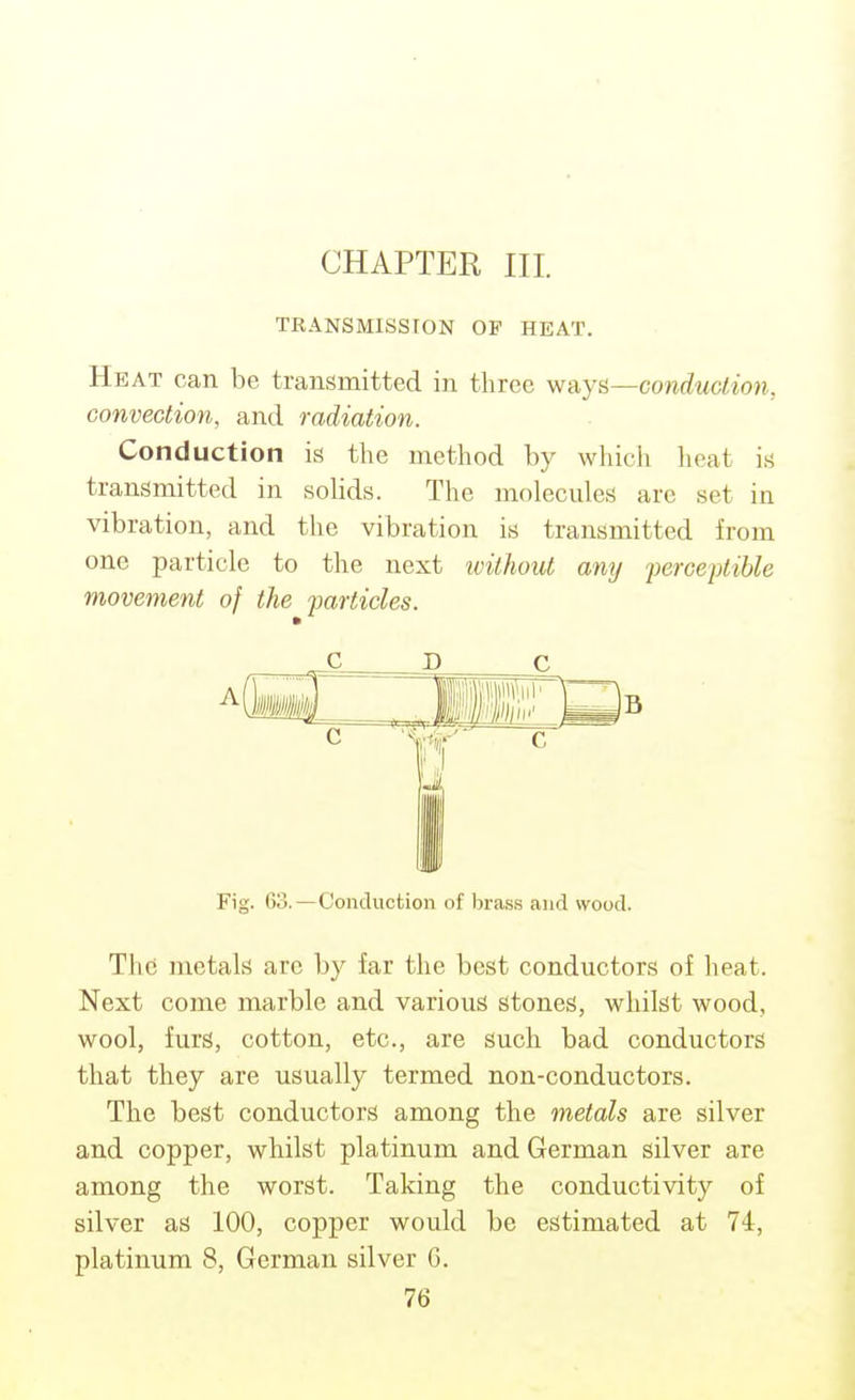 TRANSMISSION OP HEAT. Heat can be transmitted in three -Ay^—conduction, convection, and radiation. Conduction is the method by which lieat is transmitted in solids. The molecules are set in vibration, and the vibration is transmitted from one particle to the next ivithout any ferceptihle movement of the particles. jc c Fig. 60.—Conduction of Ijrass and wood. The metals are by far the best conductors of heat. Next come marble and various stones, whilst wood, wool, furs, cotton, etc., are such bad conductors that they are usually termed non-conductors. The best conductors among the metals are silver and copper, whilst platinum and German silver are among the worst. Taking the conductivity of silver as 100, copper would be estimated at 74, platinum 8, German silver G. 76