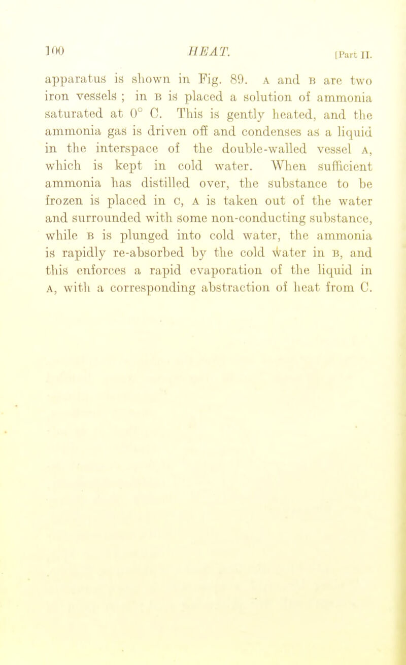 H'ai t, II. apparatus is shown in Fig. 89. a and B are two iron vessels ; in B is placed a solution of ammonia saturated at 0° C. This is gently heated, and the ammonia gas is driven off and condenses as a liquid in the interspace of the douhle-walled vessel a, which is kept in cold water. When sufficient ammonia has distilled over, the substance to be frozen is placed in c, A is taken out of the water and surrounded with. Some non-conducting substance, while B is plunged into cold water, the ammonia is rapidly re-absorbed by the cold water in b, and this enforces a rapid evaporation of the liquid in