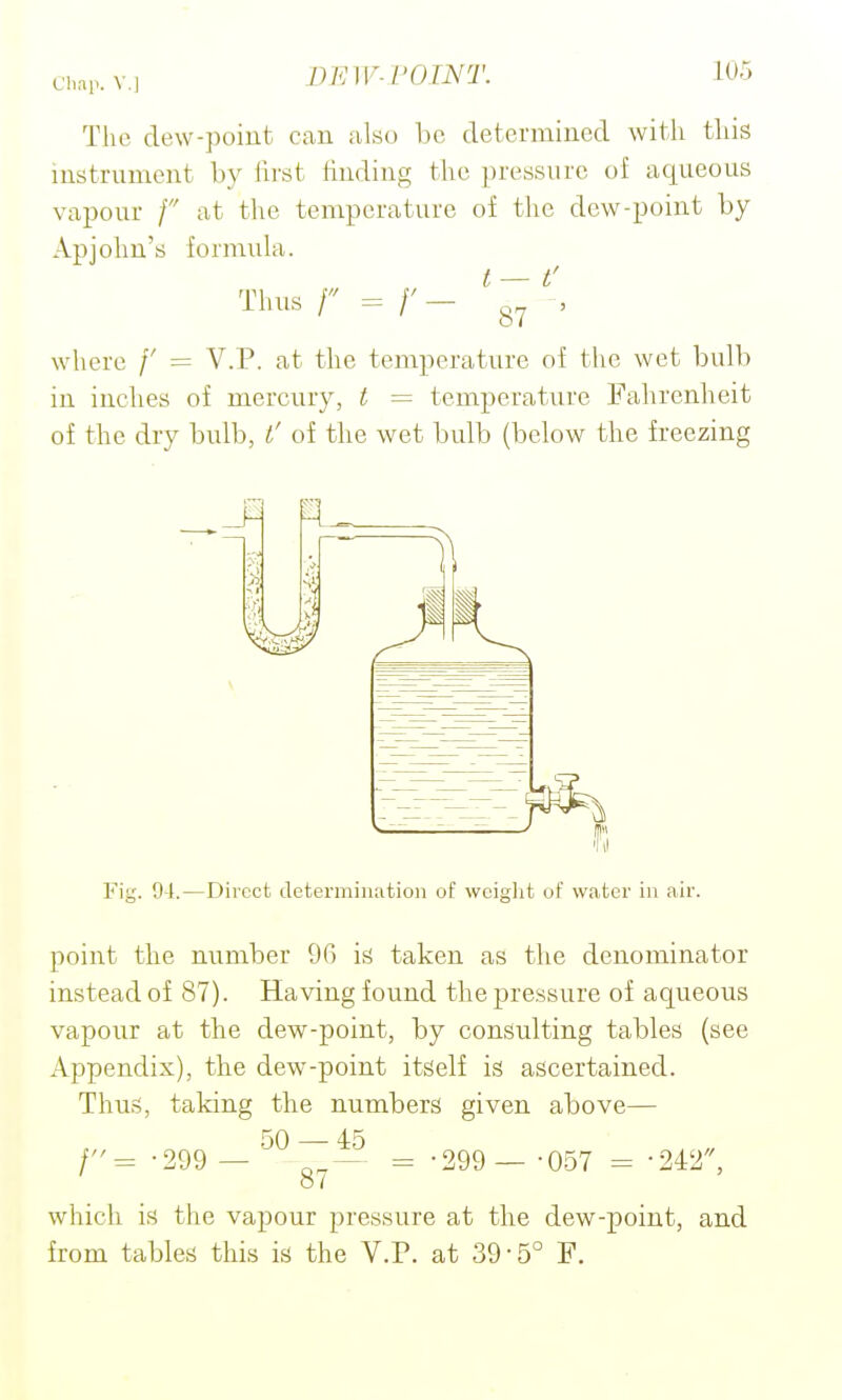 The dew-poiut can also be determined with this instrument by first finding the pressure of aqueous vapour / at the temperature of the dew-point by Apjohu's formula. t — t' Thus r = /'- 87 ' where /' = V.P. at the temperature of the wet bulb in inches of mercury, t = temperature Falirenheit of the dry bulb, l' of the wet bulb (below the freezing Fig. 91.—Direct determination of weight of water in air. point the number 90 is taken as the denominator instead of 87). Having found the pressure of aqueous vapour at the dew-point, by consulting tables (see Appendix), the dew-point itself is ascertained. Thus, taking the numbers given above— 5Q . 45 /= -299 — = -299 — -057 = '242, ' 87 which is the vapour pressure at the dew-point, and from tables this is the V.P. at 39-5° F.