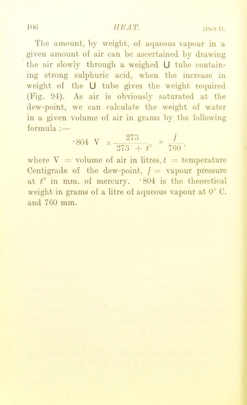 [Part II. Tlic amount, by weight, of aqueous vapour in a given amount of air can be ascertained by drawing the air slowly through a weighed U tube contain- ing strong sulphuric acid, when tlie increase in weight of the U tube gives tlie weight required (Fig, 94). As air is obviously saturated at the dew-point, we can calculate the weiglit of water in a given volume of air in grams by the following formula :— where V = volume of air in litres, t = temperature Centigrade of the dew-point, / = vapour pressure at f in mm. of mercury. 804 is the theoretical weight in grams of a litre of aqueous vapour at 0° C. and 760 mm.