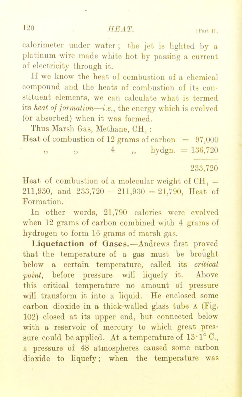 calorimeter under water ; the jet is lighted by a platinum wire made white hot by passing a current of electricity through it. If we know the heat of combustion of a chemical compound and the heats of combustion of its con- stituent elements, we can calculate what is termed its heat of formation—i.e., the energy which is evolved (or absorbed) when it was formed. Thus Marsh Gas, Methane, CH,.: Heat of combustion of 12 grams of carbon = 97,000 4 „ hydgn. = 136,720 233,720 Heat of combustion of a molecular weight of CHj = 211,930, and 233,720 - 211,930 = 21,790, Heat of Formation. In other words, 21,790 calories were evolved when 12 grams of carbon combined with 4 grams of hydrogen to form 16 grams of marsh gas. Liquefaction of Oases.—Andrews first proved that the temperature of a gas must be brought below a certain temperature, called its critical point, before pressure will liquefy it. Above this critical temperature no amount of pressure will transform it into a liquid. He enclosed some carbon dioxide in a thick-walled glass tube A (Fig. 102) closed at its upper end, but connected below with a reservoir of mercury to which great pres- sure could be applied. At a temperature of 13'1° C, a pressure of 48 atmospheres caused some carbon dioxide to liquefy; when the temperature was