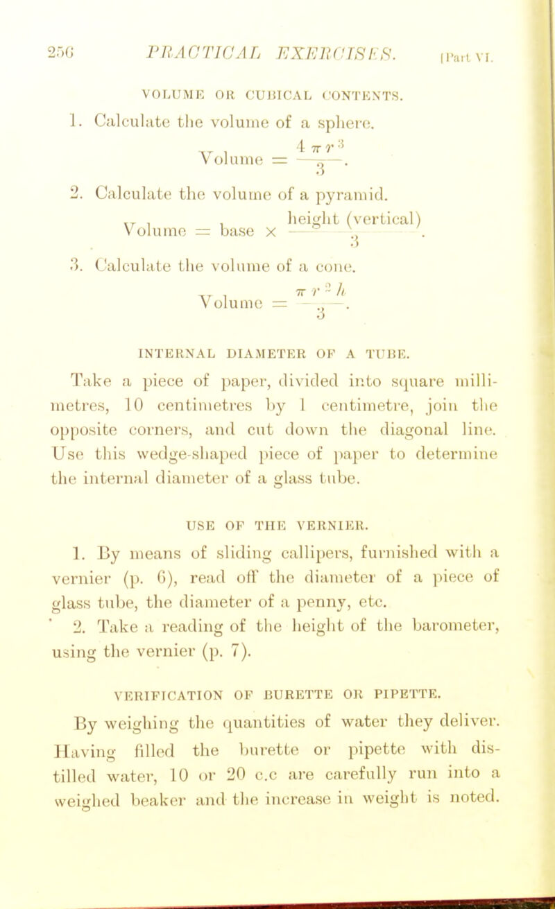 250 I'RA G TIC A L EXhl! (IIS US. (Pari Vr, VOLUMK OR CUI5ICAL CONTENTS. 1. Calculate the volume of a sphere. 4 7J- r -5 Volume = —^—. 2. Calculate the volume of a pyrauiid. „ , , height (vertical) Volume = base x —~—-.^ . 3. Calculate the volume of a cone. Volume = -j^- o INTERNAL DIAMETER OF A TUBE. Take a piece of paper, divided into square milli- metres, 10 centimetres by 1 centimetre, join the opposite corners, and cut down the diagonal line. Use this wedge-shaped piece of })aper to determine the internal diameter of a glass tube. USE OF THE VERNIER. 1. By means of sliding callipers, furnished with a vernier (p. G), read off the diameter of a piece of glass tube, the diameter of a penny, etc. 2. Take a reading of the height of the barometer, using the vernier (p. 7). VERIFICATION OF BURETTE OR PIPETTE. By weighing the quantities of water they deliver. Having fdled the burette or pipette with dis- tilled water, 10 or 20 c.c are carefully run into a weighed beaker and the increase in weight is noted.