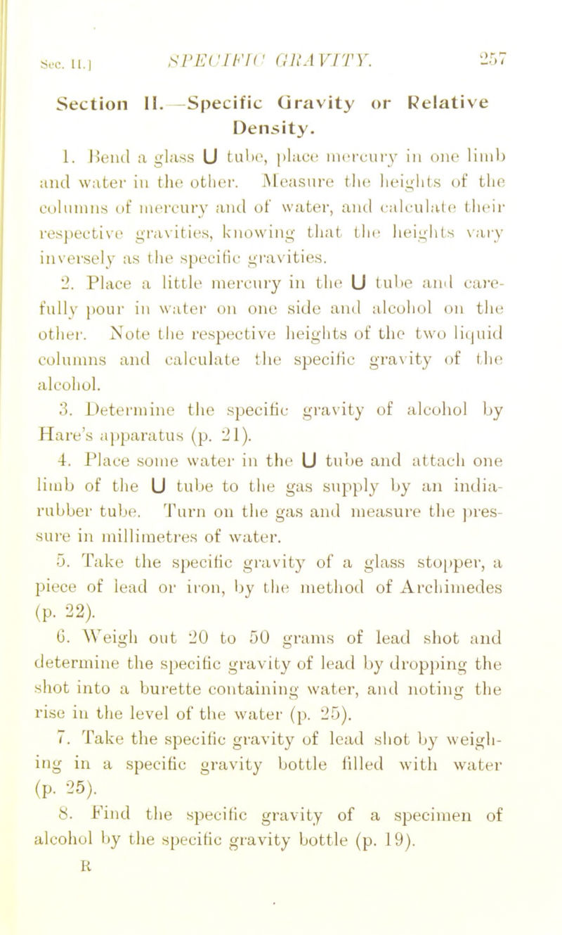 Si'C. ll.l Section 11. -Specific Gravity or Relative Density. 1. Heiul a glass U tulie, [ilacc nici-cury in one liiu)) and water in the otlicu'. Measure tlu^ lieigliis of the columns of mercury and of water, and calculate! tlieir respective gravities, knowing that the lieights \ary inversely as the specific gravities. 2. Place a little mercury in the U tube and care- fullv pour in watei on one side ami alcohol on the other. Note the respective heights of the two liquid columns and calculate the specific gi'avity oi the alcohol. 3. Determine the specific gravity of alcohol by Hare's apparatus (p. 21). 4. Place some water in the U tube and attach one limb of the U tube to the gas supply by an india- rubber tube. Turn on the gas and measure tlie ])res- sure in millimetres of water. 5. Take the specific gravity of a glass stopper, a piece of lead or iron, by the method of Archimedes (p. 22). 6. Weigh out 20 to 50 grams of lead shot and determine the specific gravity of lead by dropping the shot into a burette containing water, and noting the rise in the level of the water (p. 25). 7. Take the specific gravity of lead shot by weigh- ing in a specific gravity bottle filled with water (p. 25). 8. Find the specific gravity of a specimen of alcohol by the specific gravity bottle (p. 19). R