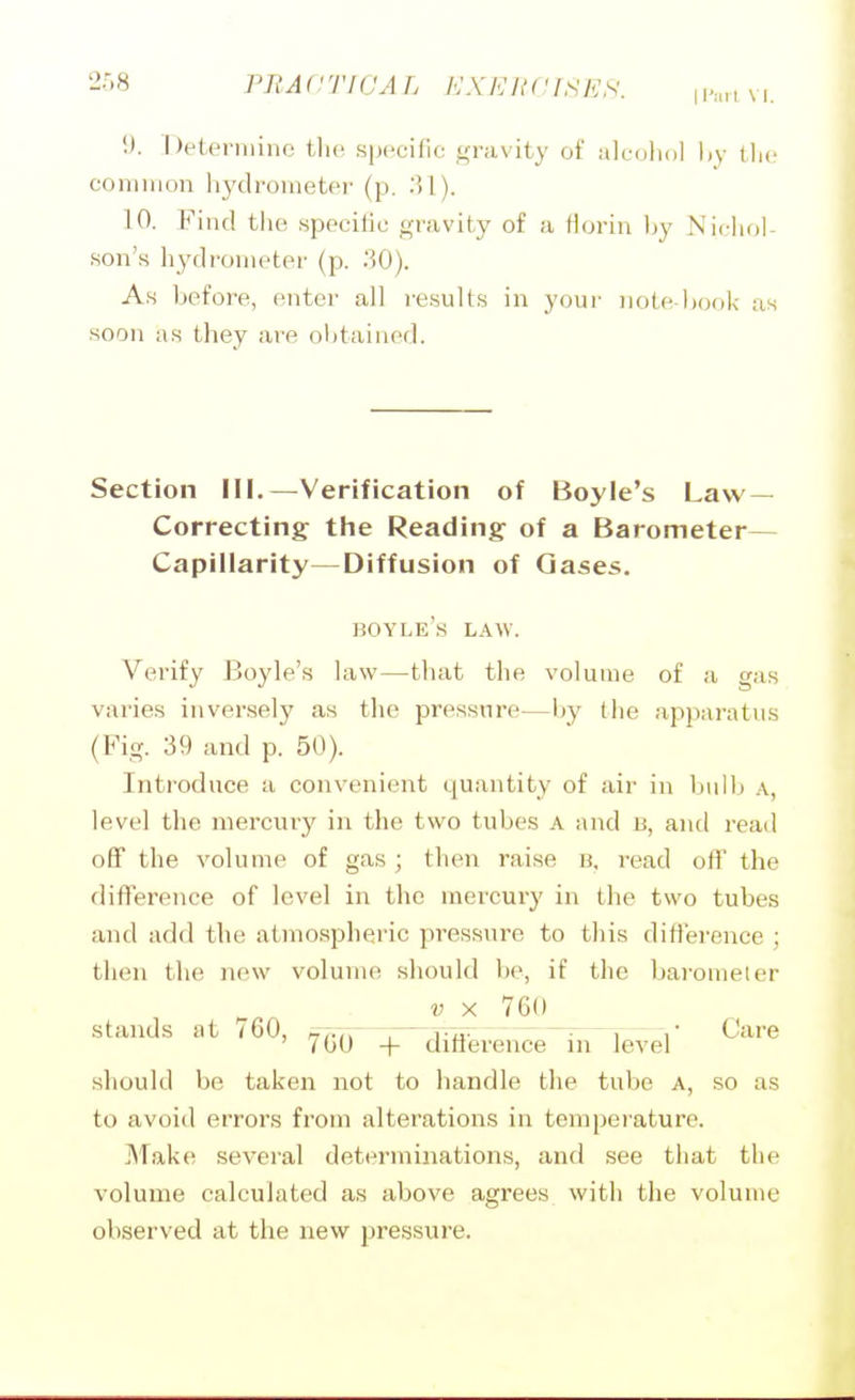 2r.8 PRACTICAL KX K ItClSES. \\>-,n\\. i). Delennino the specific gravity of alcohol l,y the common hyclrometei- (p. 10. Find the specific gravity of a florin by Nicliol- son's hj'dronieter (p. 30). As before, enter all results in your note ltook as soon as they are obtained. Section III.—Verification of Boyle's Law- Correcting the Reading of a Barometer— Capillarity—Diffusion of Gases. boyle's law. Verify Boyle's law—that the volume of a gas varies inversely as the pressure—by the apparatus (Fig. 39 and p. 50). Introduce a convenient quantity of air in bulb a, level the mercury in the two tubes A and B, and read off the volume of gas ; then raise b, read off the difference of level in the mercury in the two tubes and add the atmospheric pressure to this difterence ; then the new volume should be, if the barometer V X 760 stands at 760, ,77.7^ r^vli^ ~'- 1 r Care ' 700 + dmerence in level should be taken not to handle the tube A, so as to avoid errors from alterations in temperature. JMake several determinations, and see that the volume calculated as above agrees with the volume observed at the new pressure.