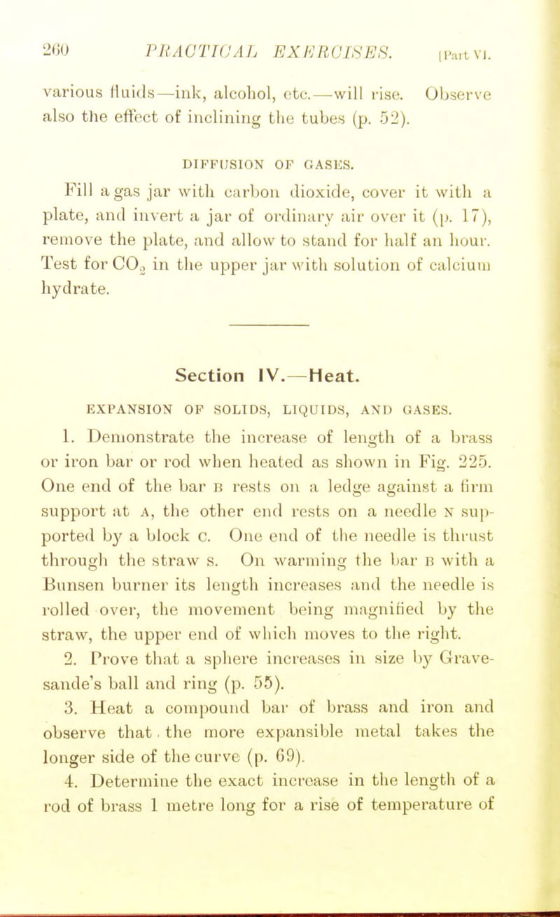 2G0 PRAGTWAL EXERCIHES. n'n.tvi. various fluids—ink, alcohol, etc.—will rise. Observe also the eftect of inclining the tubes (p. 52). DIFFUSION OF GASES. Fill a gas jar with carbon dioxide, cover it with a plate, and invert a jar of ordinary air over it (p. 17), remove the plate, and allow to stand for half an hour. Test for COn in the upper jar with solution of calcium hydrate. Section IV.—Heat. EXPANSION OF SOLIDS, LIQUIDS, AND GASES. 1. Demonstrate the increase of length of a brass or iron bar or rod when heated as shown in Fig. 22-5. One end of the bar b rests on a ledge against a firm support at A, the other end rests on a needle n sup- ported by a block c. One end of the needle is thrust through the straw s. On Avarming the bar b with a Bunsen burner its length increases and the needle is rolled over, the movement being magnified by the straw, the upper end of wliich moves to tlie right. 2. Prove that a sphere increases in size by Grave- sande's ball and ring (p. 55). 3. Heat a compound bar of brass and iron and observe that. the more expansible metal takes the longer side of the curve (p. G9). 4. Determine the exact increase in the lengtli of a