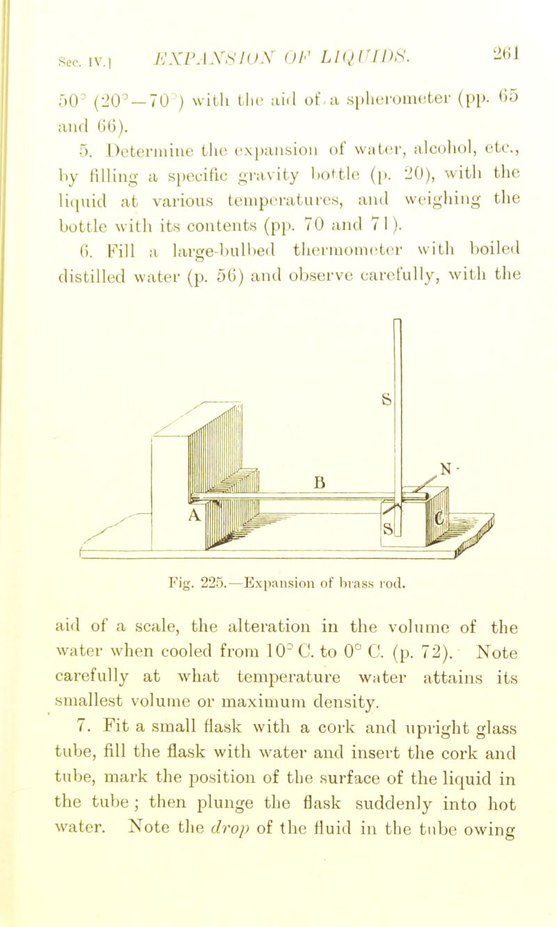 ;-,0- (20^ — 70 ) with the of a .splieromoter (pp. 65 and GG). Doteriiiine the e.vpausioii of vviitfr, alcohol, etc., hy filling a specific gravity hottle ([>. 20), vvitli the liciuid at various temperatures, and weighing the bottle with its contents (pp. 70 and 71). G Fill a larse-hulhed thermometer with boiled distilled water (p. 56) and observe carefully, with the Fig. 225.—E.xpansion of hiass rod. aid of a scale, the alteration in the volume of the water when cooled from 10 C. to 0'^ C. (p. 72). Note carefully at what temperature water attains its smallest volume or maximum density. 7. Fit a small flask with a cork and upright glass tube, fill the flask with water and insert the cork and tube, mark the po.sition of the surface of the liquid in the tube; then plunge the flask suddenly into hot water. Note the drop of the fluid in the tube owing