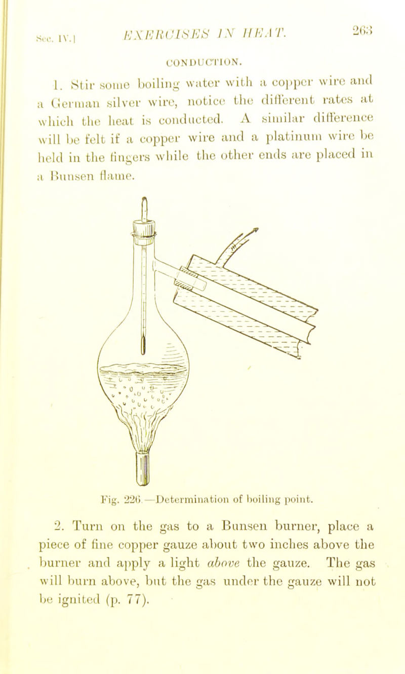 26o t'ONDUCriUN. 1. Stir some boiling water witli a co))pci- wire and a CJcrmau silver wire, notice the dillerent rates at which the heat is conducted. A similar ditterence will be felt if a copper wire and a platiiinm wire be held in the fingers while the other ends are placed in a Huiisen flame. Fig. 221)—Determination of boiling point. 2. Turn on the gas to a Biinsen burner, place a piece of fine copper gauze about two inches above the Vjurner and apply a light above the gauze. The gas will burn above, but the gas under the gauze will not be ignited (p. 77).