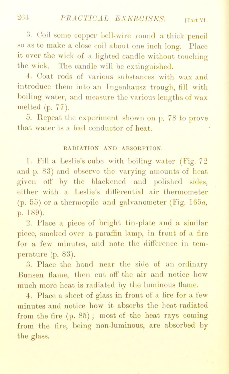 3. ('oil some copper bell-wiro round a thick pencil so as to make a close coil about one inch loiij:. Place it over the wick of a lisfhted candle without touchinj; the wick. The candle will be extinguished. 4. Coat rods of various substances with wax and introduce them into an Tngenhausz trough, till with boiling water, and measure the various lengths of wax melted (p. 77). 5. Repeat the experiment shown on p. 78 to prove that water is a bad conductor of heat. RADIATION AND ABSORPTION. 1. Fill a Leslie's cube with boiling water (Fig. 72 and p. 83) and obserA e the varying amounts of heat given oil' by the blackened and polished sides, either with a J^eslie's differential air thermometer (p. 55) or a thermopile and galvanometer (Fig. 165^, p. 189). 2. Place a piece of bright tin-plate and a similar piece, smoked over a parathn lamp, in front of a fire for a few minutes, and note the diH'erence in tem- perature (p. 83). 3. Place the hand near the side of an ordinary P)unsen flame, then cut off the air and notice how much more heat is radiated by the luminous flame. 4. Place a sheet of glass in front of a fire for a few minutes and notice how it absorbs the heat radiated from the fire (p. 85); most of the heat rays coming from the fire, being non-luminous, are absorbed by the glass.