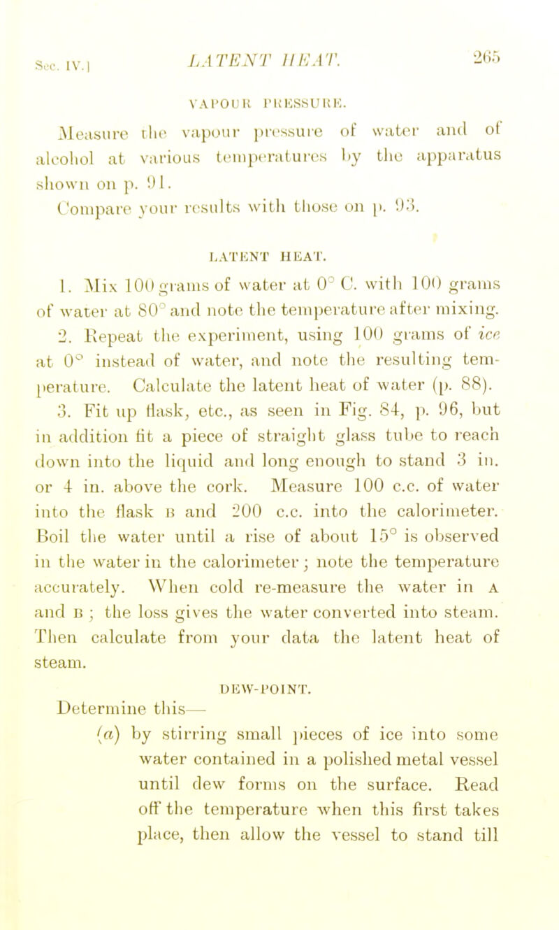 S,K'. IV. 1 VAI'Oll K rUKSSUKK. Measure rlic v!ij)our pics.suie of water and of alcohol at various temperatures liy the apparatus shown on p. 1. Compare your results witli tliosc on p. LATKNT HEAT. 1. Mix 100 grams of water at 0' C. with 100 grains of water at 80^ and note the temperature after mixing. 2. Repeat the experiment, using 100 grams of ice at 0'^ instead of water, and note the resulting tem- perature. Calculate the latent heat of water (p. 88). 3. Fit up Mask, etc., as seen in Fig. 84, p. 96, but in addition tit a piece of straight glass tube to reach down into the liquid and long enough to stand 3 in. or 4 in. above the cork. Measure 100 c.c. of water into the flask b and 200 c.c. into the calorimeter. Boil the water until a rise of about 15° is observed in the water in the calorimeter; note the temperature accurately. When cold re-measure the water in a and B ; the loss gives the water converted into steam. Then calculate from your data the latent heat of steam. DEW-i^OINT. Determine this— (a) by stirring small ])ieces of ice into some water contained in a polished metal vessel until dew forms on the surface. Read off the temperature when this first takes place, then allow the vessel to stand till