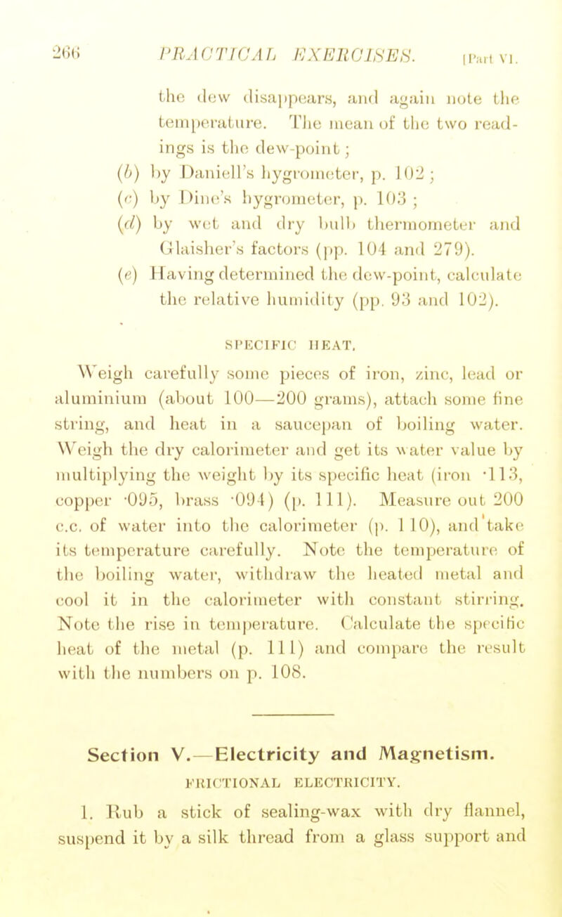 the (lew disappears, and again note tlie temperature. I'Jie ineau of the two read- ings is the dew-point; (b) ))y Daniell's hygroiu(:ter, p. 10:^; {(■) by I)in(!'s liygr(jnK',ter, p. 103 ; {cl) by wet and dry l)ull) thermometer and Glaisher's factors (pp. 104 ami 279). (e) Having determined the dew-point, calculate the relative humidity (pp. 93 and 102). SPECIFIC HEAT, Weigh carefull}' some pieces of iron, zinc, lead or aluminium (about 100—200 grams), attach some fine string, and heat in a saucepan of boiling water. Weigh the dry calorimeter and get its water value by multiplying the weight by its specific heat (iron 113, copper -095, brass •091) ([). 111). Measure out 200 c.c, of water into the calorimeter (p. 110), and take its temperature carefully. Note the temperature of the boiling water, withdraw the heated metal and cool it in the calorimeter with constant stirring. Note the rise in temperature. Calculate the specific heat of the metal (p. Ill) and compare the result with the munbers on p. 108. Section V.—Electricity and Magnetism. FHICTIONAL ELECTRICITY. 1. Rub a stick of sealing-wax with dry flaimel, suspend it by a silk thread from a glass support and