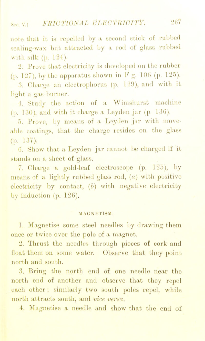 uoti' thai it is iv[iL'llf(l liy a ,sih-oiu1 stick ol' i'ulilii;il sealing-wax hut attractcjcl l)y a lod of ghiss I'ubhcd with silk (p. 124). 2. Prove that (docti'icity is (lovclopeil on tho ruhher (p. 1 27), l>y tlu> apparatus .shown ill V is,. l()<>(p. 12;)). .■). Chai-i;(' an electrophorus (p. 12'.)), and with it light a gas i)urn(!r. I. Studv the action of w Wiinshurst machine (p. 130), and with it cliarge a Leydcn jar ([) 136). •). Prove, liv means of a Lcyden j.ir with move- al)le coatings, that the charge re.side.s on the glass (p. 137). (). Show that a Leyden jar cannot be charged if it stands on a sheet of glass. 7. Charge a golddeaf electroscope (p. 125), by means of a lightly rubbed glass rod, (a) witli positive electricity by contact, (6) with negative electricity by induction (\). 126). MAGNETISM. 1. Magnetise some steel needles by drawing them once or twice over the pole of a magnet. 2. Thrust the needles through pieces of cork and float them on some water. Observe that they point north and south. 3. Bring the north end of one needle near the north end of another and observe that they repel each other; similarly two south poles repel, while north attracts south, and vice versa. 4. Magnetise a needle and show that the end of