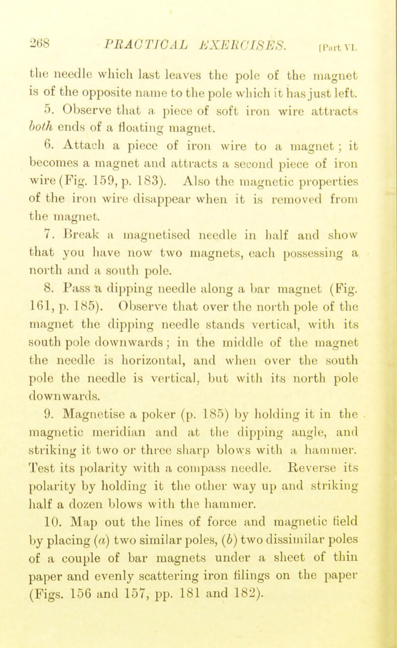 the needle which last leaves the pole of the magnet is of the opposite name to the pole which it has just left. 5. Observe that a piece of soft iron wire attracts both ends of a floating magnet. 6. Attach a piece of iron wire to a magnet; it becomes a magnet and attracts a second piece of iron wire (Fig. 159, p. 183). Also the magnetic properties of the iron wire disappear when it is removed from the magnet. 7. Break a magnetised needle in half and show that you have now two magnets, each possessing a north and a south pole. 8. Pass a dipping needle along a bar magnet (Fig. 161, p. 185). Observe that over the north pole of the magnet the dipping needle stands vertical, with its south pole downwards; in the middle of the magnet the needle is horizontal, and when over the south pole the needle is vertical, but with its north pole downwards. 9. Magnetise a poker (p. 185) by holding it in the magnetic meridian and at the dipping angle, and striking it two oi three sharp blows with a hammer. Test its polarity with a compass needle. Reverse its polarity by holding it the other way up and striking half a dozen blows with the hammer. 10. Map out the lines of force and magnetic field by placing {a) two similar poles, [b) two dissimilar poles of a couple of bar magnets under a sheet of thin paper and evenly scattering iron filings on the paper (Figs. 156 and 157, pp. 181 and 182).