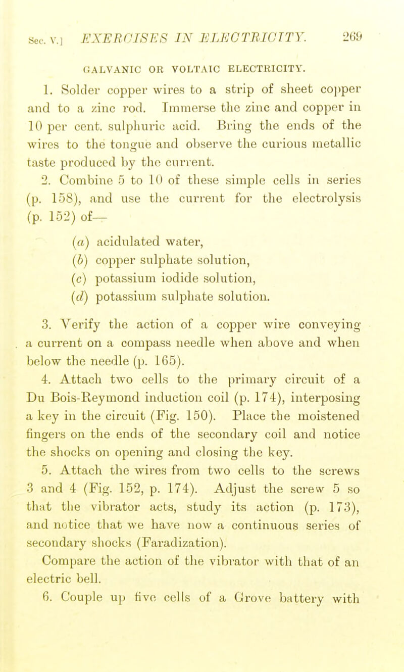 GALVANIC OR VOLTAIC ELECTRICITY. 1. Solder copper wires to a strip of sheet co])per and to a zinc rod. Immerse the zinc and copper in 10 per cent, sulphuric acid. Bring the ends of the wires to the tona;ue and observe the curious metallic taste produced by the current. 2. Combine 5 to 10 of these simple cells in series (p. 158), and use the current for the electrolysis (p. 152) of— (a) acidulated water, (b) copper sulphate solution, (c) potassium iodide solution, (d) potassium sulphate solution. 3. Verify the action of a copper wire conveying a current on a compass needle when above and when below the needle (p. 165). 4. Attach two cells to the primary cii'cuit of a Du Bois-Reymond induction coil (p. 174), interposing a key in the circuit (Fig. 150). Place the moistened fingers on the ends of the secondary coil and notice the shocks on opening and closing the key. 5. Attach the wires from two cells to the screws 3 and 4 (Fig. 152, p. 174). Adjust the screw 5 so that the vibrator acts, study its action (p. 173), and notice that we have now a continuous series of secondary shocks (Faradization). Compare the action of the vibrator with that of an electric bell. 6. Couple u}) five cells of a Grove battery with
