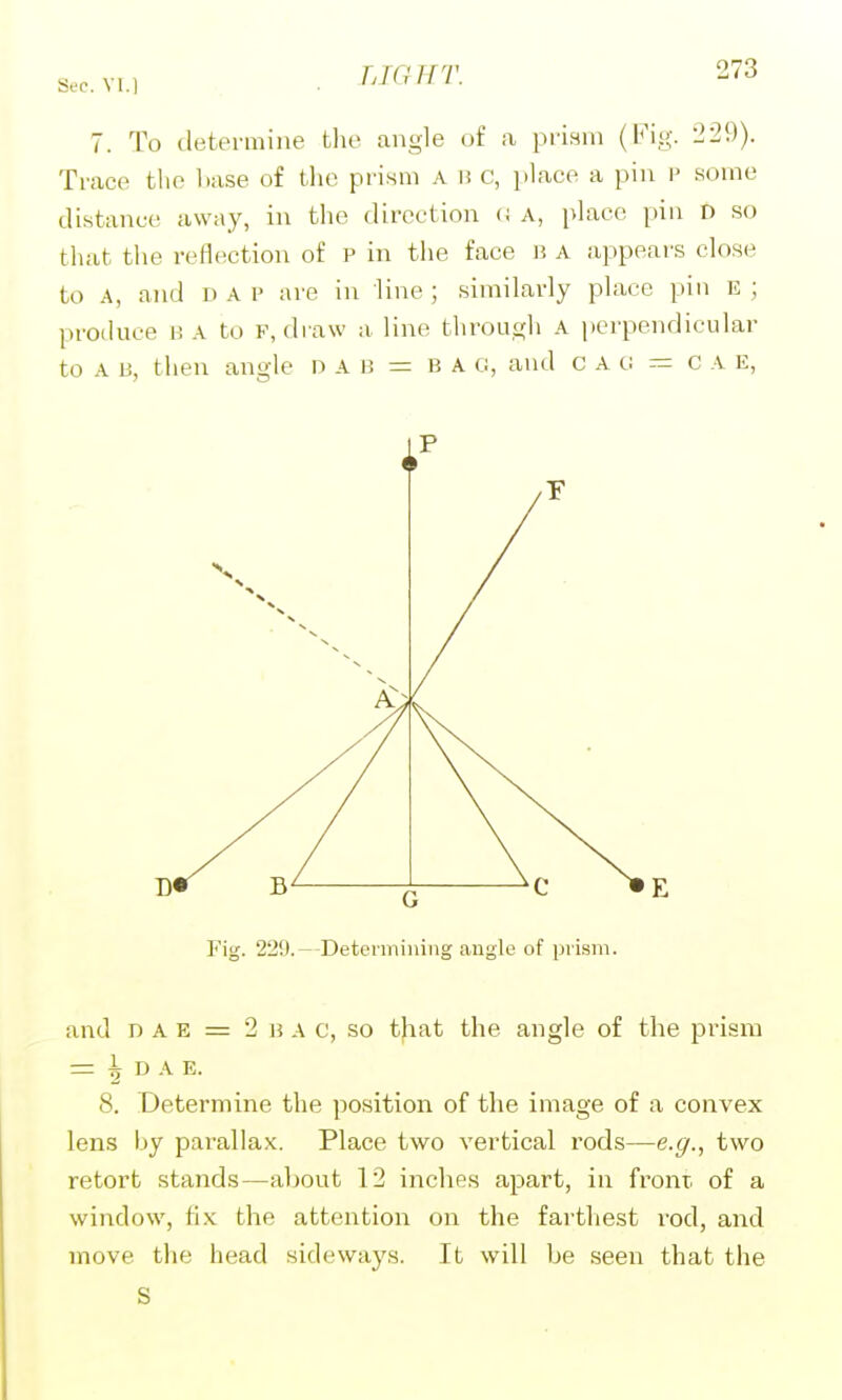 Sec. Yl. 7. To determine the angle of a prism (Fig. 229). Trace the base of the prism a h c, jilace a pin \> some distance away, in the direction a a, phxco pin D so that tlie reflection of P in the face i? a appears close to a, ajid DAP are in line ; similarly place pin E ; produce b a to f, draw a line through A perpendicular to A B, then angle n A i! = B A G, and c A o — c A E, Fig. 229.—Deteiiniiiiiig angle of prism. and DAE = 2 B A c, so that the angle of the pr-ism =: ^ D A E. 8. Determine the position of the image of a convex lens by parallax. Place two vertical rods—e.g., two retort stands—about 12 inches apart, in front of a window, ti.x: the attention on the fai'thest rod, and move the head sideways. It will be seen that the S