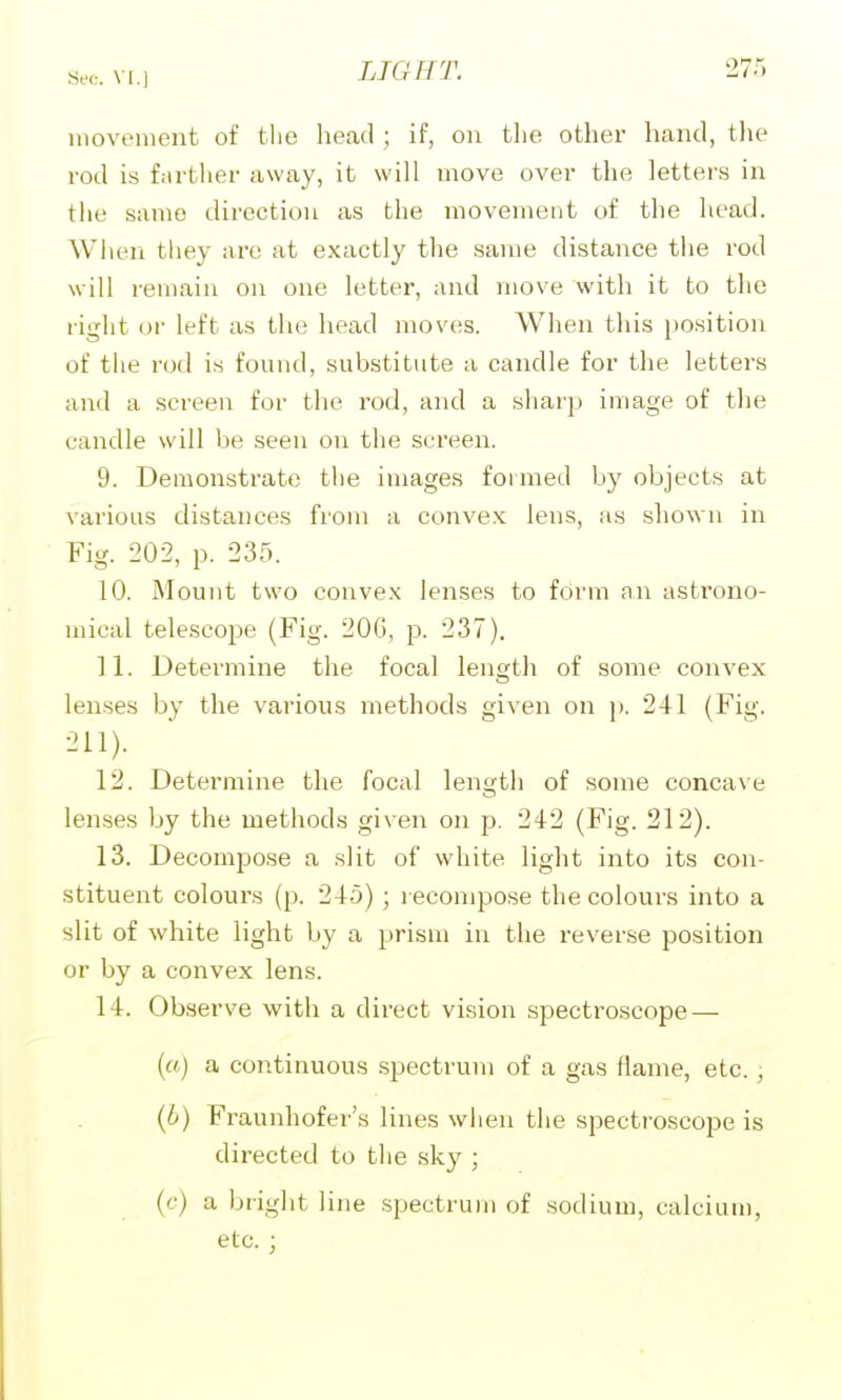 movement of the head ; if, on the other hand, the rod is f.irtlier away, it will move over the letters in the same direction as the movement of the head. When they are at exactly the same distance the rod will remain on one letter, and move with it to the right or left as the head moves. When this position of tlie r(j(l is found, substitute a candle for the letters and a screen for the rod, and a sharp image of the candle will be seen on the screen. 9. Demonstrate the images formed by objects at various distances from a convex lens, as shown in Fig. 202, p. 235. 10. Mount two convex lenses to form an astrono- mical telescope (Fig. 20G, p. 237). 11. Determine the focal length of some convex lenses by the various methods given on p. 241 (Fig. 211). 12. Determine the focal length of some concave lenses by the methods given on p. 242 (Fig. 212). 13. Decompose a slit of white light into its con- stituent colours (p. 245); recompose the colours into a slit of white light by a prism in the reverse position or by a convex lens. 14. Observe with a direct vision spectroscope — (a) a continuous .spectrum of a gas flame, etc., (6) Fraunhofer's lines when the spectroscope is directed to the sky ; (f) a bright line spectrum of sodium, calcium, etc. ;