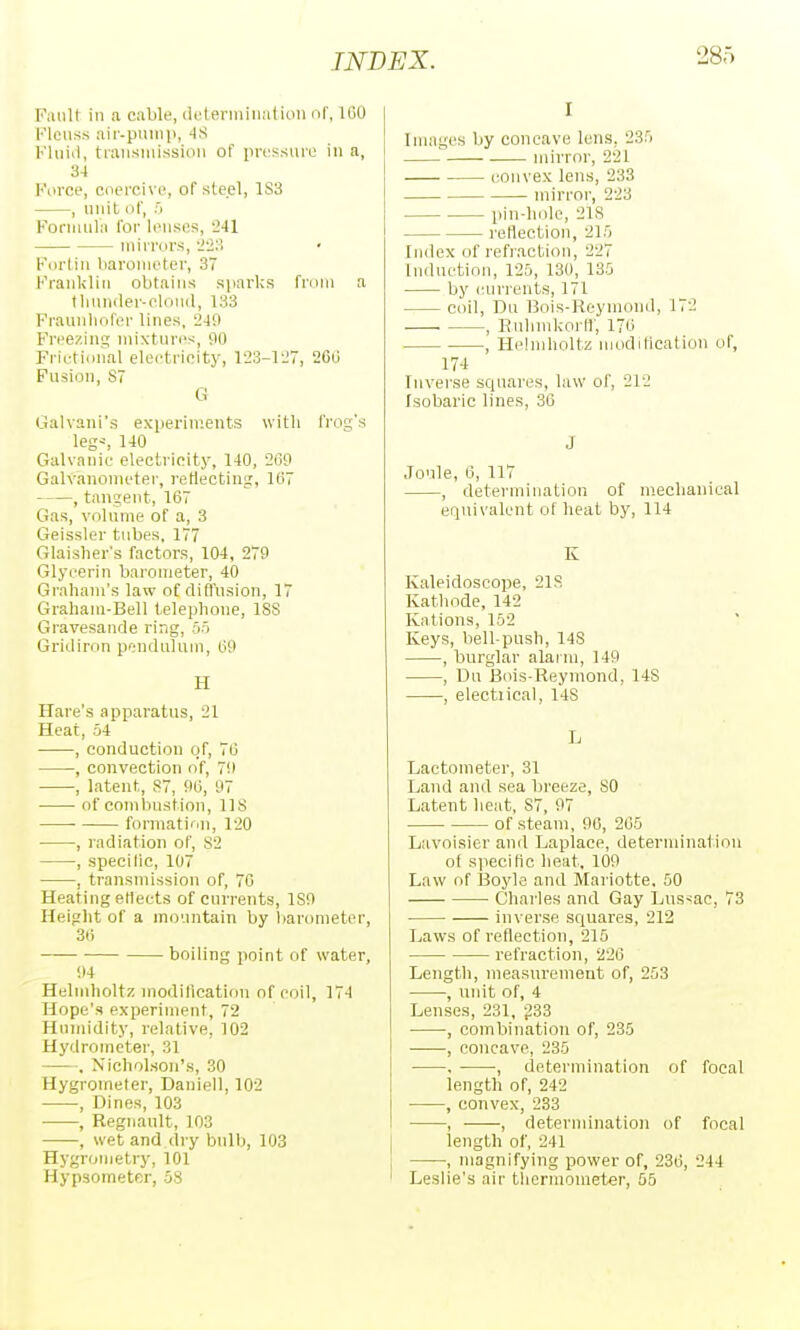 Fault ill a cable, (it'leniiiiialiiiii of, 160 Flcus.s air-pumii, 4S Kliiid, traiisiuissioii of prt'ssure in a, 34 Force, coercive, of steel, 183 , unit of, :'i Formula for lenses, 2-11 mirrors, -J-JM Forlin barometer, 37 Kranklin obtains sjuirks from a tliniuler-eloiiil, 133 Fraunliofer lines. 249 Freezing mixtures, 90 Frietional eleetrieity, 1-23-127, 260 Fusion, 87 G Galvani's experiments with frog's legs, 140 Galvanic electricity, 140, 269 Galvanometer, reflecting, 167 , tangent, 167 Gas, volume of a, 3 Geissler tubes, 177 Glaislier's factors, 104, 279 Glycerin barometer, 40 Graham's law of diflusion, 17 Graham-Bell telephone, ISS Gravesande ring, 55 Gridiron pendulum, 69 H Hare's apparatus, 21 Heat, 54 , conduction of, 76 , convection o'f, 79 , latent, 87, 96, 97 of combustion, 118 formation, 120 , radiation of, 82 , specilic, 107 , transmission of, 70 Heating etieets of currents, 189 Height of a mountain by liarometer, 36 boiling point of water, 94 Helmholtz modification of coil, 174 Hope's experiment, 72 Humidity, relative, 102 Hydrometer, 31 . Nicholson's, 30 Hygrometer, Daniell, 102 , Dines, 103 , Regnanlt, 103 , wet and dry bulb, 103 Hygronietry, 101 Hypsometer, 58 I Images by concave lens, 235 mirror, 221 convex lens, 233 mirror, 223 pin-hole, 218 reflection, 215 Index of refiactiou, 227 Induction, 125, 130, 135 by ('urreuts, 171 coil, Du Bois-Reymond, 172 , Rnhmkorir, 176 , Helmholtz moditication of, 17-1 Inverse squares, law of, 212 Isobarie lines, 36 J Joule, 6, 117 , determination of mechanical equivalent of heat by, 114 K Kaleidoscope, 21S Kathode, 142 Kations, 152 Keys, bell-push, 148 , burglar alarm, 149 , Du Bois-Reymond, 148 , electrical, 148 L Lactometer, 31 Land and sea breeze, 80 Latent heat, 87, 97 of steam, 90, 265 Lavoisier and Laplace, determination of specilic heat, 109 Law of ISoyle and Mariotte, 50 Charles and Gay Lnssac, 73 inverse squares, 212 Laws of reflection, 215 refraction, 226 Length, measurement of, 253 , unit of, 4 Lenses, 231, g33 , combination of, 235 , concave, 235 , -—•, determination of focal length of, 242 , convex, 233 , , determination of focal length of, 241 , magnifying power of, 236, 244 Leslie's air tliermometer, 55