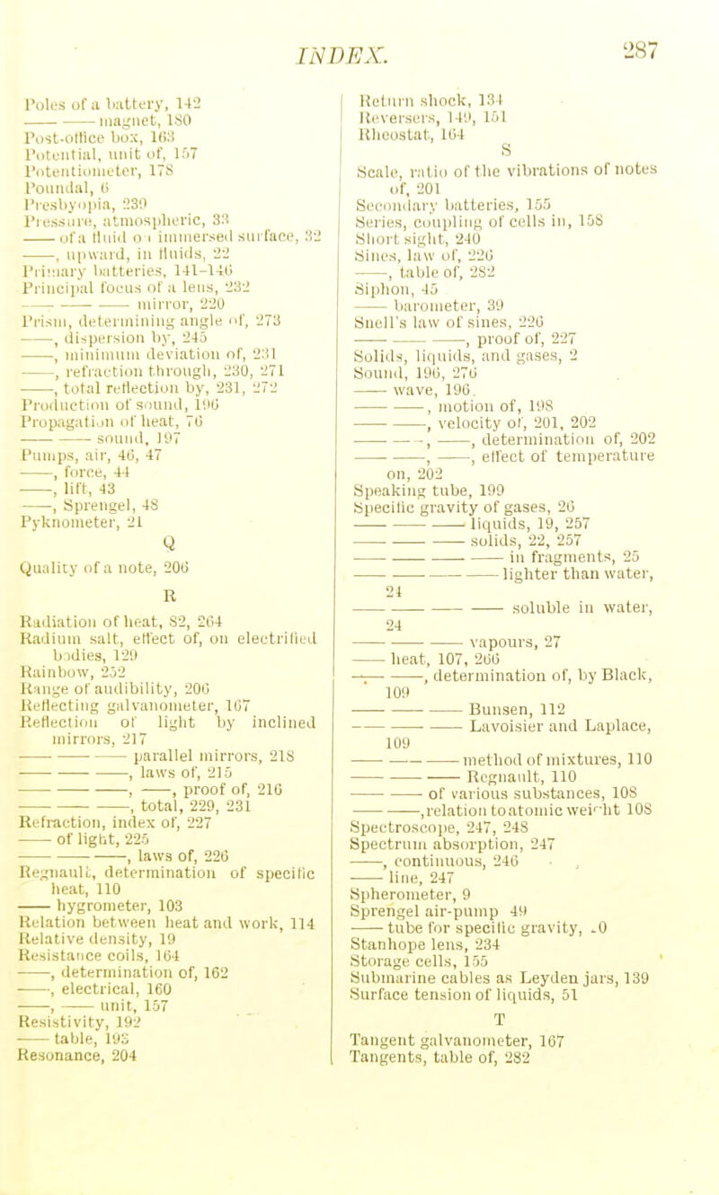 Tok's of a battery, 142 maj^iiet, ISO Post-ottice box, KiS I'otciitial, unit of, iri7 INiteiitiiinit'tor, ITS I'oiiiulal, l> I'losby.jpia, 2311 I'l essiiri;, atmosplioric, 3:i of a lluid 0 1 imiiierseil siuTaee, 'M , upward, in tluids, L'2 l'ii!:iary batteries, l-U-l-Hi Principal foL-u.s of a lens;, '232 mirror, 220 Prism, (.leterminiug angle of, 273 , dispersion by, 245 , niininuim deviation of, 231 , refiaetion through, 230, 271 , total reflection by, 231, 272 Prodnetiou of S()und, IHO Propagation of heat, 70 sound, 197 Pumps, air, 413, 47 , force, 4-1 , lift, 43 , Sprengel, 48 Pyknometer, 21 Q Quality of a note, 20(3 R Riiiliation of heat. S2, 2iU Radium salt, etlect of, on electriliud b idles, 129 Rainbow, 2o2 Range of audibility, 200 Retlecting galvanometer, 1(37 ReflectioM of light by inclined mirrors, 217 • parallel mirrors, 21S , laws of, 215 , , proof of, 210 , total, 229, 231 Refraction, index of, 227 of light, 225 , laws of, 226 RegnauU, determination of specific heat, 110 hygrometer, 103 Relation between heat and work, 114 Relative density, 19 Resistance coils, 1(54 , determination of, 162 , electrical, 160 • , unit, 157 Resistivity, 192 table, 193 Resonance, 204 Return shock, 134 Rcversers, 149, 151 Rheostat, 164 S Scale, ratio of the vibrations of notes of, 201 Secondary batteries, 155 Series, coupling of cells in, 15S Short sight, 240 Sines, law of, 226 , table of, 2S2 Siphon, 45 barometer, 39 Suell's law of sines, 226 , proof of, 227 Solids, liquids, and gases, 2 Sound, 196, 276 wave, 196, , motion of, 19S , velocity 01, 201. 202 ■ -, , determination of, 202 , , ell'ect of temperature on, 202 Speaking tube, 199 Specilic gravity of gases, 26 liquids, 19, 257 solids, 22, 257 in fragments, 25 ■ • lighter than water, 21 soluble in water, 24 vapours, 27 heat, 107, 266 , determination of, by Black, 109 • Bunsen, 112 • Lavoisier and Laplace, 1U9 method of mixtures, 110 Regnault, 110 of various substances, lOS ■ ,relatioii toatomic weir-ht lOS Spectroscope, 247, 248 Spectrum absorption, 247 , pontiiuious, 246 line, 247 Spherometer, 9 Sprengel air-pump 49 tube for specilic gravity, .0 Stanhope lens, 234 Storage cells, 155 Submarine cables as Leyden jars, 139 Surface tension of liquids, 51 T Tangent galvanometer, 167 Tangents, table of, 282