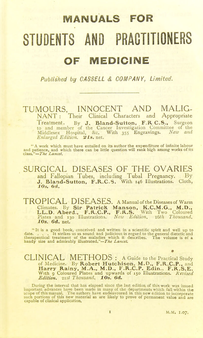 MANUALS FOR STUDENTS AND PRACTITIONERS OF MEDICINE Published by CASSELL & COMPANY, Limited. TUMOURS, INNOCENT AND MALIC- NANT : Their Clinical Characters and Appropriate Treatment. By J. Bland=Sutton, F.R C.S., Surgeon to and member of the Cancer Investigation Committee of the Middlesex Hospital, &c. With 355 Engravings. New and Enlarged Edition. >!ls, net.  A work which must have entailed on its author the expenditure of infinite labour and patience, and which there can be little question will rank high among works of its class.—T/it Lancet. SURGICAL DISEASES OF THE OVARIES and Fallopian Tubes, including Tubal Pregnancy. By J. Bland=Sutton, F.R.C.S. With 146 Illustrations. Cloth, 10s. fid. TROPICAL DISEASES. A Manual of the Diseases of Warm Climates. By Sir Patrick Manson, K.C.M.G., M.D., LL.D. Aberd., F.R.CP., F.R.S. With Two Coloured Plates and 130 Illustrations. New Edition. 16th Thousand. 108. Gd. net.  It is a good book, conceived and written in a scientific spirit and well up to date. ... It strikes us as sound and judicious in regard to the general dietetic and therapeutical treatment of the maladies which it describes. The volume is of a handy size and admirably illustrated,—The Lancet. CLINICAL METHODS: A Guide to the Practical Study of Medicine. By Robert Hutchison. M.D., F.R.CP., and Harry Rainy, M.A., M.D., F.R.C.P. Edin., F.R.S.E. With 9 Coloured Plates and upwards of 150 Illustrations. Revised Edition, 21st Thousand. 10s. 6d. During the interval that has elapsed since the last edition of this work was issued important advances have been made in many of the departments whicli fall within the scope of this manual. The authors have endeavoured in this new edition to incorporate such portions of this new material as are likely to prove of permanent value and are capable of clinical application. M.M, 1.07.