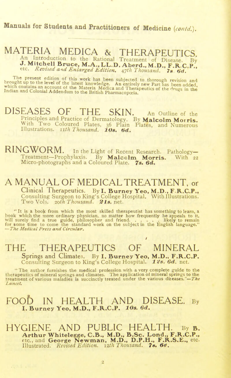 Manuals for Students and Practitioners of Medicine {contd.). MATERIA MEDICA & THERAPEUTICS An Introduction to the Rational Treatment of Disease. By J. Mitchell Bruce. M.A.,LL.D. Aberd.. M.D.. F.R C.P.. etc. hevued and Enlarged Edition. 47th Thotisaiul. 7». «d. hr^J^'hf edition of this work has been subjected to thorough revision and which rnnf. n. i'n ^^ l^'^'J knowledge. An entirely new Part has been added. rnH?n^H r t ^■JTj' °J ^ Materia Medica and Therapeutics of the Hnigs in the Indian and Colonial Addendum to the Britiih Pharmacopoeia. DISEASES OF THE SKIN. An Outline of the Principles and Practice of Dermatology. By Malcolm Morris. v\ ith Two Coloured Plates, 36 Plain Plates, and Numerous Illustrations, iitk Thousand. lOa. «d. RINGWORM. In the Light of Recent Research. Pathology- Treatment—Prophylaxis. By Malcolm Morris. With 22 Micro-photographs and a Coloured Plate. 7s. 6d, A MANUAL OF MEDICAL TREATMENT, or Clinical Therapeutics. By I. Burney Yeo. M.D., F.R.C.P., Consulting Surgeon to King's College Hospital. With Illustrations. Two Vols. 2om Thousand. 2l8. net.  It is a book from which the most skilled therapeutist has something to learn, a book which the more ordinary physician, no matter how frequently he appeals to it, will surely find a true guide, philosopher and friend likely to remain for some time to come the standard work on the subject in the English language. — The Medical Press and Ciratlar, THE THERAPEUTICS OF MINERAL Springs and Climates. By I, Burney Yeo, M.D.. F.R.C.P. Consulting Surgeon to King's College Hospital. l'4s. Crf. net.  The author furnishes the medical profession with a very complete guide to the tlicfapeutics of mineral springs and climates. The application of mineral springs to the treatment of various maladies is succinctly treated under the various diseases.'—7A« Lancet. FOOb IN HEALTH AND DISEASE. By I. Burney Yeo. M.D.. F.R.C.P. lOs. 6d. HYGIENE AND PUBLIC HEALTH. By b. Arthur Whitelegge. C.B., M.D.. B.Sc. Lond., F.R.C.P., rtc, and George Newman. M.D.. D.P.H., F.R.S.E., etc. Illustrated. Revised Edition, izth Thousand. 7«. fitf.