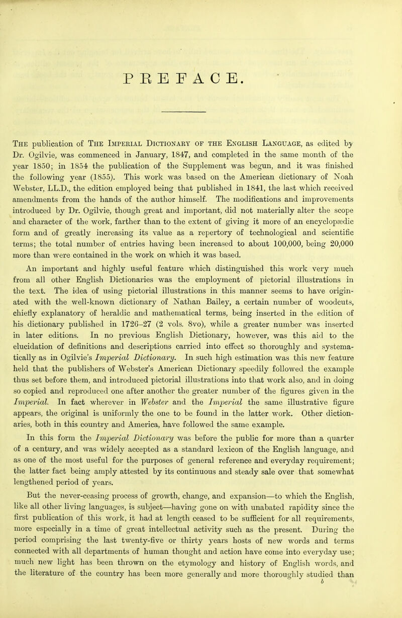 P E E F A C E. The publication of The Impekial Dictionary of the English Language, as edited hy Dr. Ogilvie, was commenced in January, 1847, and completed in the same month of the year 1850; in 1854 the publication of the Supplement was begun, and it was finished the following year (1855). This work was based on the American dictionary of Noah Webster, LL.D., the edition employed being that published in 1841, the last which received amendments from the hands of the author himself. The modifications and improvements introduced by Dr. Ogilvie, though great and important, did not materially alter the scope and character of the work, farther than to the extent of giving it more of an encyclopEedic form and of greatly increasing its value as a repertory of technological and scientific terms; the total number of entries having been increased to about 100,000, being 20,000 more than were contained in the work on which it was based. An important and highly useful feature which distinguished this work very much from all other English Dictionaries was the employment of pictorial illustrations in the text. The idea of using pictorial illustrations in this manner seems to have origin- ated with the well-known dictionary of Nathan Bailey, a certain number of woodcuts, chiefly explanatory of heraldic and mathematical terms, being inserted in the edition of his dictionary published in 1726-27 (2 vols. 8vo), while a greater number was inserted in later editions. In no previous English Dictionary, however, was this aid to the elucidation of definitions and descriptions carried into eflfect so thoroughly and systema- tically as in Ogilvie's Imperial Dictionary. In such high estimation was this new feature held that the publishers of Webster's American Dictionary speedily followed the example thus set before them, and introduced pictorial illustrations into that work also, and in doing so copied and reproduced one after another the greater number of the figures given in the Imperial. In fact wherever in Webster and the Imperial the same illustrative figure appears, the original is uniformly the one to be found in the latter work. Other diction- aries, both in this country and America, have followed the same example. In this form the Imperial Dictionary was before the public for more than a quarter of a century, and was widely accepted as a standard lexicon of the English language, and as one of the most useful for the purposes of general reference and everyday requirement; the latter fact being amply attested by its continuous and steady sale over that somewhat lengthened period of years. But the never-ceasing process of growth, change, and expansion—to which the English, like all other living languages, is subject—having gone on with unabated rapidity since the first publication of this work, it had at length ceased to be suflBcient for all requirements, more especially in a time of great intellectual activity such as the present. During the period comprising the last twenty-five or thirty years hosts of new words and terms connected with all departments of human thought and action have come into everyday use; much new light has been thrown on the etymology and history of English words, and the literature of the country has been more generally and more thoroughly studied than