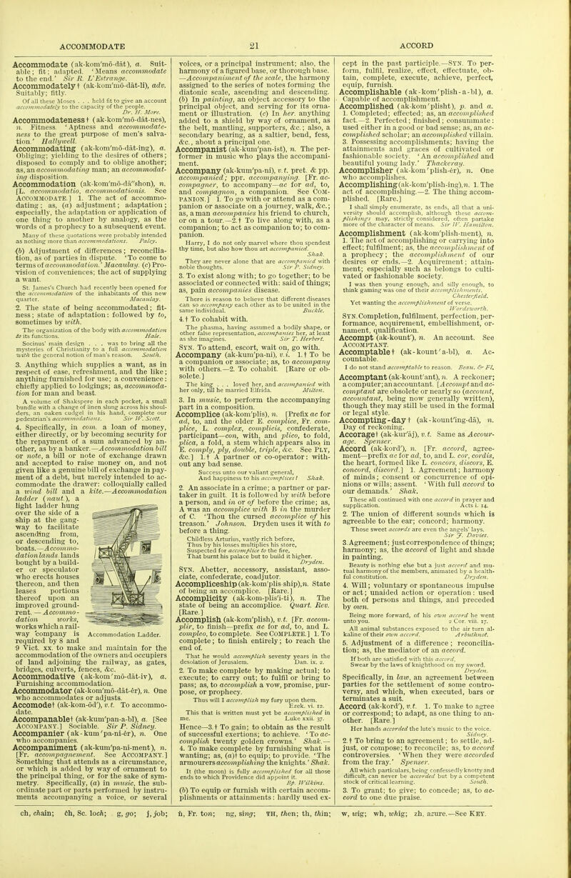 Accommodate (ak-kom'mo-clat), a. Suit- able ; fit; adapted. ' ileans accommodate to the end.' Sir R. L'Ei^tranrje. Accommodately t (ak-kom'mo-dat-li), adv. SuitaM.v: fitly. Of all these Moses , . . held fit to give an account accci)i}iu\^aU-iy to the capacity of the people. Dr. H. More. Accommodateness t (ak-kom'mo-dat-nes), n. Fitness. ' Aptness and accommodate- ness to the great purpose of men's salva- tion.' HaUywell. Accommodating (ak-kom'mo-dat-ing), a. Obliging; yielding to the desires of others; disposed to comply and to oblige another; S.S,, aw accommodating man; m accommodat- ing disposition. Accommodation (ak-kom'm6-dashon), n. [L. accotnmodatio, accommodationis. See Accommodate.] l. The act of accommo- dating ; as, («) adjustment; adaptation; ■especially, the adaptation or application of one thing to another hy analogy, as the ■words of a prophecy to a subsequent event. Many of these quotations were probably intended as nothings more than accommodations. Pciley. {6) Adjustment of differences; reconcilia- tion, as of parties in dispute. 'To come to X^Tins oi accommodation.' Macaula]). (c)Pro- -vision of conveniences; the act of supplying a want. St. James's Church had recently been opened for the accommodatioji of the inhabitants of this new quarter. Macaulay. 1. The state of being accommodated; fit- ness ; state of adaptation: followed by to, sometimes by xeith. The organization of the body with accommodation io its functions. Hate. Socinus' main design . . . was to bring all the mysteries of Christianity to a full accommodation With the general notion of man's reason. South. 3. Anything wliich supplies a want, as in respect of ease, refreshment, and the like; anything furnished for use; a convenience: chiefly applied to lodgings; as, accommoda- tion for man and beast. A volume of Shakspere in each pocket, a small bundle with a change of linen slung across his shoul- ders, an oaken cudgel in his hand, complete our pedestrian's acco^nmodations. Sir JV. Scott. 4. Specifically, in com., a loan of money, either directly, or by becoming security for the repayment of a sum advanced by an- other, as by a banker.—Accommodation bill or note, a bill or note of exchange drawn and accepted to raise money on, and not given like a genuine bill of exchange in pay- ment of a debt, but merely intended to ac- commodate the drawer: colloquially called a loind bill and a kite.—Accommodation ladder (naut), a light ladder hung over the side of a ship at the gang- way to facilitate ascending from, or descending to, boats.—Accotnm^- dationlands lauds bought by a build- er or speculator who erects houses thereon, and then leases portions thereof upon an improved ground- rent. — Accommo- dation works, works which a rail- way company is required by 8 and 9 'Vict. XX. to make and maintain for the accommodation of the owners and occupiers of land adjoining the railway, as gates, bridges, culverts, fences, &c. Accommodative (ak-kom'mo-dat-iv), a. Furnishing accommodation. Accommodator (ak-kom'mo-dat-er), n. One who accommodates or adjusts. Accomodet (ak-kom-6d'), v.t. To accommo- date. Accompanablet (ak-kum'pan-a-bl), a. [See Accompany.] Sociable. Sir P. Sidney. Accompanier (ak-kum'pa-ni-er), n. One who accompanies. Accompaniment (ak-kum'pa-ni-ment), n. [Ft. accompagnement. See ACCOMPANY.] Something that attends as a circumstance, or which is added by way of ornament to the principal thing, or for the sake of sym- metry. Specifically, (a) in musie, the sub- ordinate part or parts performed by instru- ments accompanying a voice, or several Acconii Ladder. voices, or a principal instrument; also, the harmony of a figured base, or thorough base. —Accompaniment of the scale, the harmony assigned to the series of notes forming the diatonic scale, ascending and descending. (b) In painting, an object accessory to the principal object, and serving for its orna- ment or illustration, (c) In her. anything added to a shield by way of ornament, as the belt, mantling, supporters, &c.; also, a secondary bearing, as a saltier, bend, fess, &c., about a principal one. Accompanist (ak-kum'pan-ist), n. The per- former in music who plays the accompani- ment. Accompany (ak-kum'pa-ni), v. t. pret. & pp. accompanied; p-pr. accompanying. [Fr. ac- compayner, to accompany—ac for ad, to, and compagnon, a companion. See Com- panion.] 1. To go with or attend as a com- panion or associate on a journey, walk, &c.; as, a man accompanies his friend to church, or on a tour.—2.t To live along with, as a companion; to act as companion to; to com- panion. Harry, I do not only marvel where thou spendest thy time, but also how thou art accompanied. Shak. They are never alone that are accompanied with noble thoughts. Sir P. Sidney. 3. To exist along with; to go together; to be associated or connected with: said of things; as, pain accompanies disease. There is reason to believe that different diseases can so accompany each other as to be united in the same individual. Bitckte. 4. t To cohabit with. The phasma, having assumed a bodily shape, or other false representation, accompajties her, at least as she imagines. Sir T. Herbert. Sy'N. To attend, escort, wait on, go with. Accompany (ak-kum'pa-ni), v. i. 1.1 To be a companion or associate; as, to accompany with others.—2. To cohabit. [Rare or ob- solete.] The kin^ . . . loved her, and accompanied with her only, till he married Elfrida. Miiton. 3. In music, to perform the accompanying part in a composition. Accomplice (ak-kom'plis), n. [Prefix ac for ad, to, and the older E. complice, Fr. com- plice, L. complex, coniplicis, coiifederate, participant—C07i, with, and plico, to fold, plica, a fold, a stem which appears also in E. comply, ply, double, triple, &c. See Ply, &c.] l.t A partner or co-operator: with- out any bad sense. Success unto our valiant general. And happiness to his accojnptices I Shak. 2. An associate in a crime; a partner or par- taker in guilt. It is followed by with before a person, and in or of before the crime; as, A was an accomplice with B in the murder of C. 'Thou the cursed accomplice of his treason.' Johnson. Dryden uses it with io before a thing. Childless Arturius, vastly rich before. Thus by his losses multiplies his store, Suspected for accomplice to the fire, That burnt his palace but to build it higher. Drydeyi. Syn. Abetter, accessory, assistant, asso- ciate, confederate, coadjutor. AccomplicesMp (ak-kom'plis ship),9i. State of being an accomplice. [Rare.] Accomplicity (ak-kom-plis'i-ti), n. The state of being an accomplice. Quart. Rev. [Rare.] Accomplish (ak-kom'plish), v.t. [Fr. accom- pUr, to finish—prefix ac for ad, to, and L. compteo, to complete. See Complete.] 1. To complete; to finish entirely; to reach the end of. That he would accomplish seventy years in the desolation of Jerusalem. Dan. ix. 2. 2. To make complete by making actual; to execute; to carry out; to fulfil or bring to pass; as, to accomplish a vow, promise, pur- pose, or prophecy. Thus will I accomptish my fury upon them. Ezek. vi. 12. This that is written must yet be accomplished in me. Luke xxii. 37. Hence—3. t To gain; to obtain as the result of successful exertions; to achieve. ' To ac- complish twenty golden cro%vns.' Shale.— 4. To make complete by furnishing what is wanting; as, {a)\ to equip; to provide. 'The axmows&T?,accomplishing the knights.' SftaJ:. It (the moon) is fully accomplished for all those ends to which Providence did appoint it. Bp. Xl'ilki7is. (&) To equip or furnish with certain accom- plishments or attainments: hardly used ex- cept in the past participle.—Syn. To per- fonn, fulfil, realize, effect, effectuate, ob- tain, complete, execute, achieve, perfect, equip, furnish. Accomplishable (ak-kom'plish-a-bl), a. Capable of accomplishment. Accomplished (ak-kom'plisht), p. and a. 1. Completed; effected; as, aw accomplished fact.—2. Perfected; finished; consummate: used either in a good or bad sense; as, an ac- complished scholar; an accomplished villain. 3. Possessing accomplishments; having the attainments and graces of cultivated or fashionable society. ' An accomplished and beautiful young lady.' Thackeray. AccompUsher (ak-kom'plish-er), n. One who accomplishes. Accomplishing(ak-kom'plish-ing),?i. 1. The act of accomplishing.—2. The thing accom- plished. [Rare.] I shall simply enumerate, as ends, all that a uni- versity should accomplish, although these accom- ptishin^s may, strictly considered, often partake more of the character of means. Sir W. Hamilton. Accomplishment (ak-kom'plish-ment), n. 1. The act of accomplishing or carrying into effect; fulfilment; as, the accomplishment of a prophecy; the accomplishment of our desires or ends.—2. Acquirement; attain- ment; especially such as belongs to culti- vated or fashionable society. I was then young enough, and silly enough, to think gaining was one of their accojnplishments. Chesterjield. Yet wanting the accomplishment of verse. ll'o}-ds7corth. Syn.Completion, fulfilment, perfection, per- formance, acquirement, embellishment, or- nament, qualification. Accompt (ak-kormf), n. An account. See ACCOMPTANT. Accomptablet (ak-kount'a-bl), a. Ac- countable. I do not stand accomptable to reason. Beau. &' Ft, Accomptant (ak-kount'ant), n. A reckoner; a computer; an accountant. [A ccompt and ac- comptant are obsolete or nearly so (account, accountant, being now generally written), though they may still be used in the formal or legal style. Accompting-day t (ak-kount'ing-da), n. Day of reckoning. Accoraget (ak-kur'aj), v.t. Same as Accour- age. Spenser. Accord (ak-kord'), n. [Fr. accord, agree- ment—prefix flc for ad, to, and L. cor, cordis, the heart, formed like L. concors, discors, E. co7icord, discord.] 1. Agreement; harmony of minds; consent or concurrence of opi- nions or wills; assent. ' With full accord to our demands.' Shak. These all continued with one accord in prayer and supplication. Acts i. 14. 2. The union of different sounds which is agreeable to the ear; concord; harmony. Those sweet accords are even the angels' lays. Sir J. Dnz'ies. 3. Agreement; justcorrespondence of things; harmony; as, the accord of light and shade in painting. Beauty is nothing else but a just accord and mu- tual harmony of the members, animated by a health- ful constitution. Drydcn. 1. WiU; voluntary or spontaneous impulse or act; unaided action or operation: used both of persons and things, and preceded by oion. Being more forward, of his ozvn accord he went unto you. 2 Cor. viii. 17. All animal substances exposed to the air turn al- kaline of their OTfn accord. Arbuthnot. 6. Adjustment of a difference; reconcilia- tion; as, the mediator of an accord. If both are satisfied with this accor.'t. Swear by the laws of knighthood on my sword. Dryden. Specifically, in law, an agreement between parties for the settlement of some contro- versy, and which, when executed, bars or terminates a suit. Accord (ak-kord'), v.t. 1. To make to agree or correspond; to adapt, as one thing to an- other. [Rare. ] Her hands accorded the lute's music to the voice. Sidney. 2. t To bring to an agreement; to settle, ad- just, or compose; to reconcile; as, to accord controversies. ' When they were accorded from the fray.' Spenser. All which particulars, being confessedly knotty and difficult, can never be accorded but by a competent stock of critical learning. South. 3. To grant; to give; to concede; as, to ac- cord to one due praise. ch, cAain; 6h, Sc. locft; , go; j,job; li, Fr. ton; ng, sini;; m, then; t\\, thin; w, toig; wh, icAig; zh, azure.—See Key.