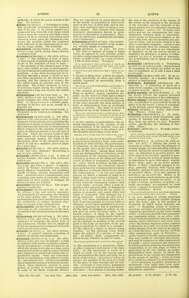 anthoida, of which the genus Actinia is the type. See Actinia. Actinic (ak-tin'ik),a. 1. Pertaining to actin- ism; specifically, pertaining to the chemical rays of the sun.—2, In photog. applied to a compound lens when the real image which it gives upon tlie screen is such that a large number of tliose coloured rays wliich exert chemical action upon tlie substances com- posing tlie sensitive tablet are combined with sufficient of tlie luminous rays to ren- der the image visible. See Actinism. Actiniform (ak-tin'i-form), a. [Gr. aktis, aktinos, a ray, and L. forma, form.] Having a radiated form. Actinism (ak'tiu-izm), n. [Gr. aktis, aktinos, a ray.] 1. The radiation of heat or liglit; or tliat branch of natural pliilosophy which treats of the radiation of heat or Uglit. — 2. The property of the chemical part of the sun's rays, wliich, as seen in photography, produces chemical combinations and decom- positions. A ray, when decomposed by re- fraction thi-ough a prism, is found to pos- sess three properties, viz. the luminous, tire heating, and the chemical or actinic, the two latter acting at opposite ends of the spectrum. Tlie actinic property or force, or actinism, begins among tlie violet rays, and extends a long way beyond the visible spectrum. Actinocarpus (ak'tin-6-karpus), n. [Gr. aktis, aktinos, a ray, and karpos, fruit.] A genus of plants, nat. order Alismacese; star- fruit. A. Damasonium is a British plant, growing in ditches and pools, mostly in a gravelly soil. Actino-chemistry (ak'tin-o-kemis-tri), n. Chemistry in its relation to actinism. See Actinism. Actinograph (ak-tin'6-graf), n. [Gr. aktis, aktinos, a ray, and grapho, to write.] An in- strument for measuring and registering the variations of actinic orcliemical influence in the solarrays,the intensity of whiclibearsno direct relation to the quantity of light, but varies at different periods of the day and of the year. Tliere are several forms of this instrument, all of tliem depending on the same principle, namely, the deptli of the blackening effect of tlie chemical rays al- lowed to fall on a sensitive piece of paper for a given time. Actinoid (ak'tin-oid), a. [Gr. aktis, aktinos, a ray, and eidos, likeness.] Resembling a ray or rays; radiated. Actinoida (ak'tin-oid-a), n.pl. A class of marine Eacliata; the same with Actinozoa (wliicli see). Actinolite (ak-tin'6-lit), n. [Gr. aktis, akti- nos, a ray, and lithos, a stone. ] A mineral, called by Werner strahlstein (ray-stone), nearly allied to hornblende, and consisting chiefly of silica, calcium, magnesium, and iron.—Actinolite schist, a metamorpliic rock consisting principally of actinolite, with an admixture of mica, quartz, or feldspar; its texture is slaty and foliated. Actinolitic (ak-tin'6-litik), a. Like or per- taining to actinolite. Actinometer (ak-tin-om'et-fer). n. [Gr. ak- tis, aktinos, a ray, and metron, measure.] An instrument for measuring the intensity of tlie sun's actinic rays. Several of tliese instruments have been invented based upon the production of certain chemical reac- tions by means of tlie cliemical rays. Actinometric (ak-tin'o-raetrik), a. Of or belonging to the actinometer, or the mea- surement of the chemical action of the sun's rays. Actinosoma (ak-tin'6-s6ma), n. [Gr. aktis, aktinos, a ray, and soma, body.] A term employed to designate the entire body of any actinozoou, wliether this be simple (as in the sea-anemones) or composed of several zooids (as in most corals). Actinote (ak'tin-ot), n. [Gr. aktis, aktinos, a ray.] A radiated mineral, consisting of silicate of calcium and magnesium. Actinozoa (ak-tiii'o-zoa), n. pi. [Gr. aktis, aktinos, a ray, and zSon, an animal.] A class of radiated, soft marine zoophytes, embrac- ing the sea-anemones, corals, sea-pens,&c.,in which the stomacli acts also as a lung, and is separated from tlie moutli by a space divided into chambers by partitions bearing the re- productive organs. Some are compound, living on a polypidom, some adhere to rocks, &c., and some are free. All have beautifully rayed tentacula arranged around the mouth, which, when displayed, present in some genera, as Actinia, no remote resemblance to some of our finest composite flowers. They are reproduced by germs thrown out at the mouth, by genimules or buds devel- oped on tlie base of their disk, and by divi- sion, each separated part becoming a com- plete animal. Tliey present that strange generative phenomenon known as meta- genesis or alternation of generation. Tliey, with the Hydrozoa, constitute the sub-ldng- doni Ccelenterata. Actinozoon (ak-tin'6-z6on), n. [See Actino- zoa. ] An individual member of tlie Actino- zoa, whether simple or compound. Action (ak'shon), n. [L. actio. See Act.] 1. Tlie state or manner of acting or being active, as opposed to rest; activity; active exertion; energy manifested in outward acts; bustle or traffic of life; as, a man of action. 'A life of civic action.' Tennyson. It is necessary to that perfection of wliich our present state is capable that the mind and body should both be kept in action. Johnson. I myself must mix with action lest I wither by de- spair. Ten/iysott, 2. An act or thing done; a deed; an exploit; a feat; specifically, in ethics, any result of activity regarded as proceeding from a moral agent. The Lord is a God of knowledge, and by him ac- tions are weijjhed. i Sam. ii. 3. 3. The exertion of power or force by one thing on another; agency; operation; im- pulse; as, tlie action of wind upon a sliip's sails.—4. In poetry and the drama, tlie con- nected series of events on wiiicli tlie interest of tlie piece depends; the main subject or fable as distinguished from an incidental action or episode. The unity of action is regarded as one of the dramatic unities. This action should have three qualifications: first, it should be one actio):; secondly, it should be an entire actiofi; and thirdly, it should be a great ac- tiOJt. Addison. 5. In rhet. gesture or gesticulation; the ex- ternal deportment of the speaker, or the accommodation of Iiis attitude, voice, ges- tures, and countenance to the subject, or to the thoughts and feelings of tlie mind. Suit the actio7i to the word, the word to the acftoji. Shai. 6. Inphysiol. anyone of the active processes going on in an organized body; some mani- festation of vital activity; tlie performance of a function; as, the action of the stomacli or the gastric juice on the food; a morbid action of the liver. Among tliese actions some are distinguished as voluntary, as the contractions of tlie voluntary muscles; in- voluntary, as those of the lungs and heart; mixed, as those of respiration, deglutition, &c.; reflex, which doubtless Include most involuntary actions, but correspond also to tliose performed by voluntary muscles under the influence of stimuli which do not reach tlie consciousness.—7. In law, (a) a suit or process, by which a demand is made of a right; a claim made before a tribunal. Ac- tions are real, personal, or mixed; real, or feudal, when tlie demandant claims a title to real estate; personal, when a man de- mands a debt, personal duty, or damages in lieu of it, or satisfaction for an injury to person or property; and mixed, when real estate is demanded, with damages for a wrong sustained. Actions are also civil or penal; civil, when instituted solely in be- half of private persons, to recover debts or damages; penal, wlien instituted to recover a penalty imposed by way of punishment. (b) The right of bringing an action; as, the law gives an action for every claim. —8. [A Frencli usage.] A share in tlie capital stock of a company, orin the public funds; in the plural, stocks.—9. Inpainting andsciilp. (a) tlie attitude or position of the several parts of tlie body, as expressive of the pas- sions or emotions by which it is actuated. (6) The effect of a figure or figures acting together, (c) The principal event which forms the subject of a picture or bas-re- lief. —10. Battle; fight; engagement be- tween troops, whether on land or water. How many gentlemen have you lost in this action } Shak. 11. The mechanism of a pianoforte, organ, or other compound instrument of tlie same kind. —12. Tlie movement or works of a watch or clock.—13. In the manege, gene- ral movements of the limbs and body; as, a horse of fine action.—Quantity of action, in physics, tlie product of the mass of a body by the space it runs through and its velo- city.—Principle of least action, Lagrange's name for a law of motion which he enunci- ates thus:—' In a system of moving bodies. the sum of tlie products of the masses of the bodies by the integral of the products of the velocities, and the elements of the spaces passed over is constantly a maximum or minimum.'—Action, Act. In many cases action and act are synonymous, but some distinction between them is observable. Action seems to have more relation to the power that acts, and its operation and pro- cess of acting; and act more relation to the effect or operation complete. Action is alsc^ more generally used for ordinary transac- tions, and act for such as are remarkable or dignified; as, all our actions should be regulated by prudence; a prince is distin- guished by acts of heroism or humanity. Act is individual, but we speak of a course of action. Actionable (ak'shon-a-bl), a. Furnishing ground for an action at law; characterized by something for which an action at law may be sustained; as, to call a man a tliief is actionable. Actionably (ak'shon-a-bK), adv. In an ac- tionable manner; in a manner that may subject to legal process. Actionary, Actionist (ak'shon-a-ri, ak'- slion-ist), n. A proprietor of stock in a joint-stock company; one who owns actions or shares of stock. [Kare.] Action-sermon (ak'shon-sfer'mon), n. In the Scotch Church, the sermon preached prior to the dispensation of the communion. Action-taking t (ak'shon-tak-ing), a. Litigi- ous ; accustomed to seek redress by law in place of by the sword: a term of contempt. 'A lily-livered, action-taking knave.' Shak. Actions + (ak'shus), a. Active; full of acti- vity. Warner. [Very rare.] Actitation (ak-ti-ta'shon), n. [L. actito, actitatum, to act or plead frequently, only spoken of lawsuits and dramas; double freq. from ago, actum, to act.] l?requent action; specifically, the debating of law- suits. [Rare.] Activate t (ak'tiv-at), v. t. To make active • to intensify. Snow and ice, especially being holpen, and their cold activated by nitre or salt, will turn water to ice, and that in a few hours. Bacon. Active (ak'tiv), a. [L. activus; Fr. actif, ac- tive. See Act.] 1. Having the power or property of acting; having the property of causing change or communicating action or motion; having the power to exert an influ- ence; as, attraction is an active power; the active powers of i,he mind: opposed to pass- ive.—2. Having the power of quick motion, or disposition to move with speed; nimble; lively; brisk; agile; as, an active animal. Hence—3. Busy; constantly engaged in ac- tion; pursuing business with vigour and assiduity: opposed to dull, slow, or indolent; as, an active officer. It is also opposed to sedentary; as, an active life. Hence—4. In com. indicating much business; as, an active demand for iron; freights are active.—5. In a state of action, operation, or motion; ac- tually proceeduig; accompanied by overt action: opposed to dormant or suspended. 'Active hostilities.' Motley. The world hath had in these men fresh experience how dangerous such active errors are. Hooker. 6. Ill med. applied to certain medicines which produce quick and notable changes upon the body; also, to the method of treatment in which active remedies are used. — 7. Requiring action or exertion; practical; operative; producing real effects: opposed to speculative; as, the active duties of life. —8. In gram, (a) with some grammari- ans, expressing action; as, an active verb. Active verbs are subdivided into two classes, namely, active intransitive and active tran- sitive; the former implying action confined to the actor; as, I loalk, run, think; the latter action passing from the actor to an object; as, I chase the hare; I teach the boy. (6) With other grammarians, same as Transitive.— Active capital or wealth, money or property that may readily be converted into money, and used in commerce or other employinent for profit.—Active commerce, the commerce in which a nation carries its own and foreign commodities in its own ships, or which is prosecuted by its own citizens, as contra- distinguished from passive, in which the productions of one country are transported by the people of another.—^citoe or living force, inphysics, same as Visviva(\vhich see). —Active symptoms, in jiathol. symptoms of excitement.—Syn. Agile, alert, brisk, vigor- ous, nimble, lively, quick, sprightly, prompt, industrious, operative.