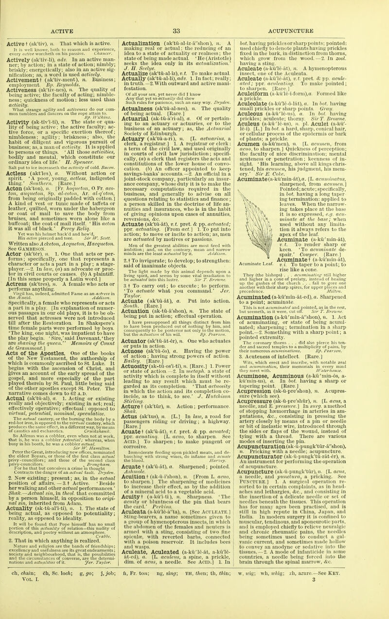 Active t (ak'tiv), (t. That which is active. It is well knowe, both to reason and experience, every active worcheth on his passive. Chancer. Actively (ak'tiv-li), adv. lu an active man- ner; by action; in a state of action; nimbly; briskly; energetically; also in an active sig- nification; as, a word is used actively. Activementt (ak'tiv-ment), n. Business; employment. Bp. Reynolds. Activeness (ak'tiv-nes), n. The quality of being active; the faculty of acting; nimble- ness; quickness of motion: less used than activity. What strange agility and activeness do our com- mon tumblers and dancers on the rope attain to. Bp. irukins. Activity (ak-tiv'i-ti), n. The state or qua- lity of being active ; the active faculty; ac- tive force, or a specific exertion thereof; nimbleness; agility; briskness; also, the habit of diligent and vigorous pursuit of business; as, a man of activity. It is applied to persons or things. ' All those activities, bodily and mental, which constitute our ordinary idea of life.' H. Spencer. Salt put to ice increaseth the activity of cold. BacOJi. Actless (akt'les), a. Without action or spirit. ' A poor, young, actless, indigested thing.' Southern. [Rare.] Acton (ak'ton), n. [Fr. hoqueton, O.Fr. aco- ton, auqueton, ,Sp. al-cotoii, Ar. al-q'oton, from being originally padded witli cotton. ] A kind of vest or tunic made of taffeta or leather, quilted, worn under the habergeon or coat of mail to save the body from bruises, and sometimes worn alone like a buffcoat; the coat of mall itself. ' His acton it was all of black. Percy Reliq. Yet was his helmet hack'd and hew'd, His acto7i pierced and tore. Sir W. Scott. Written 3\s,o Aclceton, Acqueton, Hacqueton. See Gambeson. Actor (ak'tfer), n. 1. One that acts or per- forms ; specifically, one that represents a character or acts a part in a play; a stage- player.—2. In law, (a) an advocate or proc- tor in civil courts or causes. (6) A plaintilT. [In this sense properly a Latin word.] Actress (ak'tres), n. A female who acts or performs anything. Virtjil has, indeed, admitted Fame as an actress in the /fineid. Addison. Specifically, a female who represents or acts a part in a play. [In explanation of numer- ous passages in our old plays, it is to be ob- served that actresses were not introduced till after tlie Restoration. In Shakspere's time female parts were performed by boys. 'The king, one night, was impatient to have the play begin. ' Sire,' said Davenant,' they are shaving the queen. Memoirs of Count de Grammont.] Acts of the Apostles. One of the books of the New Testament, the authorship of which is commonly ascribed to St. Luke. It begins with the ascension of Christ, and gives an account of the early spread of the gospel, and more especially of the part played therein by St. Paul, little being said of the other apostles except St. Peter. The narrative comes down to 62 A. D. Actual (ak'tii-al), a. 1. Acting or existing really and objectively; existing in act; real; effectively operative; effectual: opposed to virtual, potential, nominal, speculative. The actitai cautery, or the burning the body by a red-hot iron, is opposed to the virtual cautery, which produces the same effect, in a different way, by me.ms of caustics and escharotics. Cricikshank. So Alfenus was a cobbler, even when not at work, that is, he was a cobbler potential; whereas, when busy in his booth, he was a cobbler actual. Sir IV. Hamilton. Peter the Great, introducing new offices, nominated the eldest Boyars, or those of the first class actual privy - councillors; and those of the second class privy-councillors. , Brougham. For he that but conceives a crime in thought Contracts the danger of an ac//^a/ fault. Dryden. 2. Now existing; present; as, in the actual position of aft'airs. — 3.t Active. 'Beside her walking and other actual performances.' Shak.—Actual si7i, in theol. that committed by a person himself, in opposition to origi- nal sin, inherited from Adam. Actuality (ak-tu-al'i-ti), n. 1. The state of being actual, as opposed to potentiality; reality, as opposed to ideality. It will be found that Pope himself has no small portion of this actuality of relation—this nudity of description, and poetry without an atmosphere. Crabbc. 2. That in which anything is realized. Nature and religion are the bands of friendships; excellency and usefulness are its great endearments; society and neighbourhood, that is, the possibilities and the circumstances of converse, are the determi- nations and actualities of it. Jer. Taylor. Actualization (ak'tii-al-iz-ashon), n. A making real or actual; the reducing of an idea to a state of actuality or reahiess; the state of being made actual. ' He (Aristotle) seeks the idea only in its actualization.' J. H. Scelye. Actualize (ak'tii-al-iz), v. t. To make actual. Actually (ak'tii-al-li), adv. 1. In fact; really; in truth.—2. With outward and active mani- festation. Of all your sex. yet never did I know Any that yet so actually did shew Such rules for patience, such an easy way. Dryden. Actualness (ak'tii-al-nes), n. The quality of being actual. [Rare.] Actuarial (ak-tii-a'ri-al), a. Of or pertain- ing to an actuary or actuaries, or to tlie business of an actuary; as, the Actuarial Society of Edinburgh. Actuary (ak'tu-a-ri), n. [L. actuarius, a clerk, a registrar.] 1. A registrar or clerk: a term of the civil law, and used originally in courts of civil law jurisdiction; specifi- cally, (a) a clerk that registers the acts and constitutions of the lower house of convo- cation. (6) An officer appointed to keep savings-banks' accounts.—2. An official in a joint-stock company, particularly an insur- ance company, whose duty it is to make the necessary computations required in the business, and generally to advise on all questions relating to statistics and finance; a person skilled in the doctrine of life an- nuities and insurances, who is in the habit of giving opinions upon cases of annuities, reversions, ite. Actuate (ak'tu-at), v. t. pret. & pp. actuated; ppr. actuating. [From act.} 1. To put into action; to move or incite to action; as, men are actuated by motives or passions. Men of the greatest abilities are most fired with ambition; and, on the contrary, mean and narrow minds are the least actuated by it. Addison. 2.t To invigorate; to develop; to strengthen: said of inanimate objects. The light made by this animal depends upon a living spirit, and seems by some vital irradiation to be actuated into this lustre. Sir T. Bratujie. 3. t To caiTy out; to execute; to perform. 'To actuate what you command.' Jer. Taylor. Actuate (ak'tu-at), a. Put into action. South. [Rare.] Actuation (ak-tii-a'shon), n. The state of being put in action; effectual operation. I have presupposed all things distinct from him to have been produced out of nothing by him, and consequently to be posterior not only to the motion, but the actuation of his will. Bp. Pearson. Actuator (ak'tii-at-er), n. One who actuates or puts in action. Actuose (ak'tii-os), a. Having the power of action; having strong powers of action. Bailey. [Rare.] Actuosity(ak-tii-os'i-ti),«. [Rare.] I.Power or state of action.—2. In metaph. a state of activity which is complete in itself without leading to any result which must be re- garded as its completion. ' That actaosity in which the action and its completion co- incide, as to think, to see.' J. Hutchison Stirling. Acture t (ak'tiir), n. Action ; performance. Shah. Actus (ak'tus), n. [L.] In law, a road for passengers riding or driving; a highway. [Rare. J Acuate t (ak'ii-at), v. t. pret. & pp. acuated; ppr. acuatinq. [L. acuo, to sharpen. See Acid.] To sharpen; to make pungent or corrosive. Immoderate feeding upon pickled meats, and de- bauching with strong wines, do inflame and acuate the blood. Harvey. Acuate t (ak'ii-at), a. Sharpened; pointed. Ashinole. Acuition t (ak-u-i'shon), n. [From L. acuo, to sharpen. ] The sharpening of medicines to increase their effect, as by the addition of a mineral acid to a vegetable acid. Acuityt (a-kii'i-ti), n. Sharpness. 'The acuity or bluntness of the pin that bears the card.' Perkins. Aculeata (a-k(i'le-ata), n. [See Aculeate.] Sting-bearers, a name sometimes given to a group of hymenopterous insects, in which the abdomen of tlie females and neuters is armed with a sting, consisting of two fine spicula;, with reverted barbs, connected with a poison reservoir. It includes bees and wasps. Aculeate, Aculeated (a-ku'le-at, a-kii'le- at-ed), a. [L. aculeus, a spine, a prickle, dim. of acus, a needle. See Acid.] 1. In Acuminate Leaf. hot. having pricklesorsharppoints; pointed: used chiefly to denote plants having prickles fixed in the bark, in distinction from thorns, which grow from the wood.—2. In zool. having a sting-. Aculeate (a-ku'le-at), n. A hymenopterous insect, one of the Aculeata. Aculeate (a-ku'le-at), v.t. pret. & pp. acule- ated; ppr. aculeating. To make pointed; to sharpen. [Rare.] Aculeiform (a-ku'le-i-form),a. Formed like a prickle. Aculeolate (a-kule-o-lat), a. In hot. having siiKill prickles or sharp points. Gray. Aculeous (a-kii'le-us), a. In hot. having prickles; aculeate; thorny. SirT. Browne. Aculeus (a-ku'le-us), n. pi. Aculei (a-ku'- le-i). [L.] In to?, a hard, shai-p, conical hair, or cellular process of the epidermis or bark of plants; a prickle. Acumen (a-kii'men), n. [L. acumen, from acuo, to sharpen.] Quickness of perception; the faculty of nice discrimination; mental acuteness or penetration; keenness of in- sight. ' His learning, above all kings chris- tened, his acumen, his judgment, his mem- ory.' Sir E. Coke. Acuminate(a-ku'min-at),a. [L. acuminatus, sliarpened, from acumen.] Pointed; acute; specifically, in hot. having a long taper ing termination: applied to leaves. When the narrow- ing takes place at the base it is so expressed, e.g. acu- minate at the base; when used without any limita- tion it always refers to the apex of the leaf. _ Acuminate (a-ku'min-at). V. t. To render sharp or keen. ' To acuminate de- spair.' Cowjyer. [Rare.] Acuminate t (a-ku'min-at), v.i. To taper to a point; to rise like a cone. They {the bishops) . . . acuminating still higher and higher in a cone of prelaty, instead of healing up the gashes of the church . . . fall to gore one another with their sharp spires, for upper places and precedence- Milt07t. Acuminated (a-kii'min-at-ed), a. Sharpened to a point; acuminate. This is not acuminated and pointed, as in the rest, but seemeth, as it were, cut off. Sir T. Broitme. Acumination (a-kii' min-ashon), n. 1. Act of acuminating, or state of being acumi- nated; sharpening; termination in a sharp point.—2. Something with a sharp point; a pointed extrenrity. The coronary thorns . . . did also pierce his ten- der and sacred temples to a multiplicity of pains, by their numerous acuminations. Bp. Pearson. 3. Acuteness of intellect. [Rare. ] Wits, which erect and inscribe, with notable zeal and acumination, their memorials in every mind they meet with. Waterhouse. Acuminose, Acuminous (a-kii'min-os, a- kfi'min-us), a. In hot. having a sharp or tapering point. [Rare.] Acupression (ak-Q-pre'shon), n. Acupres- sure (which see). Acupressure (ak-u-pre'shiir), n. [L. acus, a needle, and E. pressure.} In surg. amethod of stopping haemorrhage in arteries in am- putations, &c., consisting in pressing the artery closely by means of a pin or needle or bit of inelastic wire, introduced through the sides or flaps of the wound, instead of tying with a thread. There are various modes of inserting the pin. Acupuncturation(ak-ii-pungk'tiir-ashon), n. Pricking with a needle; acupuncture. Acupuncturator (ak-ii-pungk'tu-rat-er), n. An instrument for performing the operation of acupuncture. Acupuncture (ak-ii-pungk'tui-), n. [L. acus, a needle, and punctura, a pricldng. See Puncture.] 1. a surgical operation re- sorted to in certain complaints, as in head- aches and lethargies, &c., and consisting in the insertion of a delicate needle or set of needles beneath the tissues. This operation has for many ages been practised, and is still in high repute in China, Japan, and India. In modern surgery it is confined to muscular, tendinous, and aponeurotic parts, and is employed chiefly to reUeve neuralgic and chronic rhemnatic pains, the needles being sometimes used to conduct a gal- vanic current, and sometimes made hollow to convey an anodyne or sedative into the tissues.—2. A mode of infanticide in some countries, a needle being forced into the brain through the spinal marrow, &c. ch, cAain; Vol. I. 6h, Sc. locTi; g, go; j, job; h, Fr. ton; ng, %vng; TH, (Aen; th, f/iin; w, tiiig; wh, if/iig; zh, azure.—See Key. 3