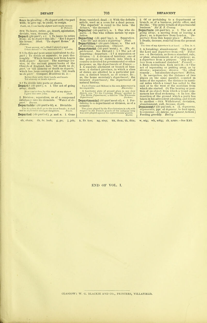 fence in pleading.—ITo depart with,^ to part with; to give up; to yield; to resign. Faith, sir, I can hardly depart with ready money. B. Jonsojt. Syn. To leave, retire, go, desert, apostatize, deviate, vary, decease, die. Depart (de-piirf), v.t. 1. To leave; to retire from; as, to depart this life.' ' Ere I depart his house.' Sluik. 'To depart Home.' B. JOHSOIl. ' Your .-answer, sir!—Shall I depart a spot I tluis detest?—' Oil. miserable lot!' Crahbe. 2. t [In this and next sense equivalent to dis- part.\ To divide or separate; to part tho- roughly. ' Whicli Severne now from Logris dstVa depart.' Spenser. The marriage ser- vice, in the ancient prayer-books of the Church of England, had, ' till deatli us de- part,' or 'till alimony or deatli us departs.' which has been corrupted into, ' till death us do part.' Compare Hudibras iii. 3:— Before they settle their hands and hearts TiU alimony or death departs. 3. t To divide into parts or shares. Depart t (de-piirf), n. 1. The act of going away; death. How cam'st thou by this ring? at my depart I gave this unto Julia. Shak. 2. Division ; separation, as of a compound substance into its elements. 'Water of de- jjart.' Bacon. Departablet (de-piirt'a-bl), a. Divisible. The kitii,'dnrn shall go to the issue female: it shall not be dcpartahle amongst daughters. Bacoti. Departed (de-piirt'ed), p. and a. 1. Gone from; vanished; dead.—2. With the definite article, used as a noun for a dead person. 'The departed' is e(|ual to the terra 'the defunct,' 'tile deceased.' Departer (de-part'er), n. 1. One who de- parts.—2. One who refines metals by sepa- ration. Departing (de-part'ing), n. Separation. ' Like life and death's departing.' Shale. Departition t (de-part-i'shon), n. The act of dividing; separation. Chaucer. Department (de-part'ment), n. [Fr. de- partement. See Depart.] I t The act of departing; departure.—2.t A separation or division.—3. A division of territory; one of tlie provinces or districts into which a country is divided for governmental or other purposes; as, the departments of France.— 4. A separate allotment or branch of busi- ness ; a distinct province, in which a class of duties are allotted to a particular per- son; a distinct branch, as of science. &c.; as, the home secretary's department; the treasury departinent; the department of natural history. Each (Dante and Milton) in his own depaj'ttneitt is incomparable. AlacaiUny. A handsome plate of ground glass in one door directs you 'To the Counting House,' another to 'The Bottle Department, a third to ' The Wholesale Departt>ient.' Dicke}is. Departmental (de-part'ment-al), a. 1. Per- taining to a department or division, as of a country. The game played by the Revolutionists in rySgwith respect to the French guards of the unhappy king was now played against the departmetital guards. Btirl:e. 2. Of or pertaining to a department or branch, as of a business, public office, and the like. ' The petty details of dep)artmental business.' Sir E. S. Creasy. Departure (de-part'iir), n. 1. The act of going away; a moving from or leaving a place; as, a departure from London. ' De- parture from this happy place.' Milton.— 2. Death; decease; removal from the present life. The time of my departure is at hand. 2 Tim. iv. 6. 3. A forsaking; abandonment. 'The fear of the Lord and departure from evil.' Tillot- son.—4. Deviation, as from a standard, rule, or plan; abandonment, as of a purpose; as, a. departiire from a purpose. ' Awy depar- ture from a national standard.' Frescott.— 5. Ruin; destruction. Ezek. xxvi.18.—6.1 Tlie act of separating or putting away, as by divorce; separation; divorce. 'No other remedy. . . hntabsolute departure.' Miltoii. 7. In navigation, (a) the distance of two places on the same parallel, counted in miles of the equator; tlie distance in nauti- cal miles which a vessel has sailed to the east or to the west of the meridian from which she stai-ted. (b) The bearing or posi- tion of an object from which a vessel com- mences her dead reckoning.—8. In law, the desertion of the ground whicli a party has taken in his antecedent pleading, and resort to another.—Syn. Withdrawal, deviation, aliandonment, exit, decease, death. Depascent t (de-pas'ent), a. [L. dcpascens, depascentis, ppr. of depascnr, to feed upon, to consume—rfe, in tens , and^ascor, to feed.] Feeding greedily. Bailey. ell, c/iain; ch. Sc. locA; s, go; j,job; fi, Fr. tow; ng, sinr/; th, tten; th, <Ain; w, wig; wh, wAig; zh, azure.-See KEY. END OF VOL. I. GLASGOW: W, G. BLACKIE A.ND CO., PRINTERS, VILLAFIELD.