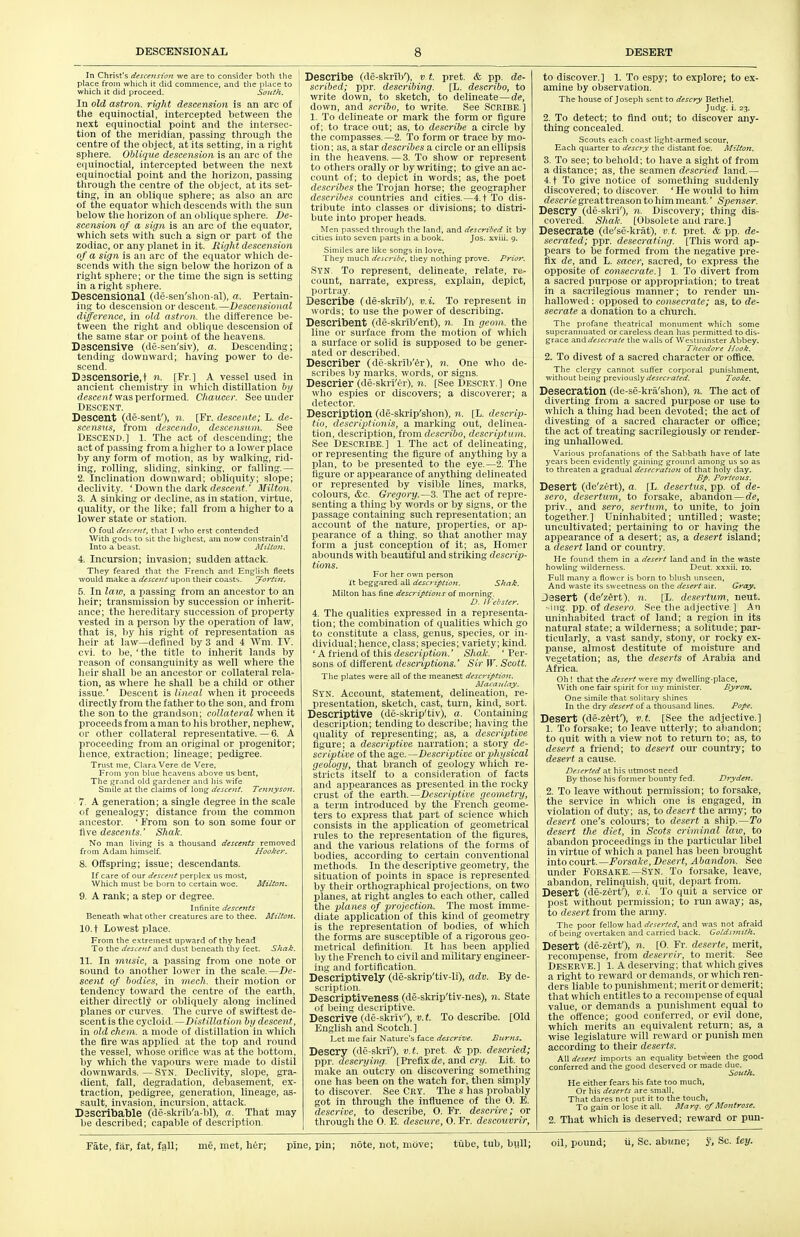 In Christ's descension we are to consider both the place from which it did commence, and tlie place to 1 which it did proceed. South. ' In old astron. right descension is an arc of the equinoctial, intercepted between tlie next equinoctial point and the intersec- tion of tlie meridian, passing through the centre of tlie object, at its setting, in a right sphere. Oblique descension is an arc of the equinoctial, intercepted between the next equinoctial point and the horizon, passing through the centre of the object, at its set- ting, in an oblique sphere; as also an arc of the equator which descends with the sun below the horizon of an oblique sphere. De- scension of a sign is an arc of the equator, which sets with such a sign or part of the zodiac, or any planet in it. Right descension of a sign is an arc of the equator which de- scends with the sign below the horizon of a right sphere; or the time the sign is setting in a right sphere. Descensional (de-sen'shon-al), a. Pertain- ing to descension or descent.—Descensional difference, in old astron. tlie difference be- tvveeu the right and oblique descension of the same star or point of the heavens. Dascensive (de-sen'siv), a. Descending; tending downward; having power to de- scend. Dascensorie.t n. [Fr.] A vessel used in ancient chemistry in which distillation by (iesce)!? was performed. Chaucer. See under Descent. Descent (de-senf), n. [Fr. descente; L. de- scensus, from descendo, descensum. See Descend,] l. The act of descending; the act of passing from a higher to a lower place by any form of motion, as by walking, rid- ing, rolling, sliding, sinking, or falling.— 2. Inclination downward; obliquity; slope; declivity. ' Down the dark rfesceni.' Milton. 3. A sinking or decline, as in station, virtue, quality, or the like; fall from a higlier to a lower state or station. O foul desffjtt, that I who erst contended With gods to sit tlie highest, am now constrain'd Into a beast. Milton. 4. Incursion; invasion; sudden attack. They feared that the French and English fleets would m.ake a descent upon their coasts. yoi'tijt. 5. In law, a passing from an ancestor to an heir; transmission by succession or inherit- ance; the hereditary succession of property vested in a person by the operation of law, that is, liy his right of representation as heir at law—defined by 3 and 4 Wm. IV. cvi. to be, 'the title to inherit lands by reason of consanguinity as well where the heir shall be an ancestor or collateral rela- tion, as where he shall be a child or other issue' Descent is lineal when it proceeds directly from the father to the son, and from the son to the grandson; collateral when it proceeds from a man to his brother, nephew, or other collateral representative. — 6. A proceeding from an original or progenitor; hence, extraction; Uneage; pedigree. Trust nie, Clara Vere de Vere, From yon blue heavens above us bent. The grand old gardener and his wife Smile at the claims of long descent. Tennyson. I. A generation; a single degree in the scale of genealogy; distance from the common ancestor. ' From son to son some four or five descents.' Shak. No man living is a thousand descents removed from Adam himself. Hooker. 8. Offspring; issue; descendants. If care of our descent perplex us most, Which must be born to certain woe. Milton. 9. A rank; a step or degree. Infinite descents Beneath what other creatures are to thee. Milto7i. 10. t Lowest place. From the extreinest upward of thy head To the descent and dust beneath thy feet. Shak. II. In music, a passing from one note or sound to another lower in the scale.—De- scent of bodies, in mech. their motion or tendency toward the centre of the earth, either directly or obliquely along inclined planes or curves. The curve of swiftest de- scent is the cycloid. —Distillation by descent, in old chem. a mode of distillation in which the fire was applied at the top and round the vessel, whose orifice was at the bottom, by which the vapours were made to distil downwards. — Stn. Declivity, slope, gi'a- dient, fall, degradation, debasement, ex- traction, pedigree, generation, lineage, as- sault, invasion, incursion, attack. Dascribable (de-skrib'a-bl), a. That may be described; capable of description. Describe (de-skribO, v.t. pret. & pp. de- scribed; ppr. describing. [L. describo, to write down, to sketch, to delineate—de, down, and scribo, to write. See SCRIBE.] 1. To delineate or mark the form or figure of; to trace out; as, to describe a circle by the compasses. —2. To form or trace by mo- tion; as, a star describes a circle or an ellipsis in tlie heavens.—3. To show or represent to others orally or by writing; to give an ac- count of; to depict in words; as, the poet describes the Trojan horse; the geographer describes countries and cities.—4. t To dis- tribute into classes or divisions; to distri- bute into proper heads. Men passed through the land, and described it by cities into seven parts in a book. Jos. xviii. 9. Similes are like songs in love. They much describe, they nothing prove. Prior. Syn. To represent, delineate, relate, re- count, narrate, express, explain, depict, portray. Describe (de-skrib'), v.i. To represent in words; to use the power of describing. Describent (de-skrib'ent), n. In geom. the line or surface from the motion of which a surface or solid is supposed to be gener- ated or descrilied. Describer (de-skiib'^r), n. One who de- scribes by marks, words, or signs. Descrier (de-skri'er), n. [See DESCRY.] One who espies or discovers; a discoverer; a detector. Description (de-skrip'shon), n. [L. descrip- tio, descriptionis, a marking out, delinea- tion, description, from describo, descriptum. See Describe.] 1. The act of delineating, or representing the figure of anything by a plan, to be presented to the eye.—2. The figure or appearance of anything delineated or represented by visible lines, marks, colours, &c. Gregory.—3. The act of repre- senting a thing by words or by signs, or the passage containing such representation; an account of the nature, properties, or ap- pearance of a tiling, so that another may form a just conception of it; as. Homer abounds with beautiful and striking descrip- tions. For her own person It beggared all description. Shak. Milton has fine descriptions of morning. D. Webster. 4. The qualities expressed in a representa- tion; the combination of qualities which go to constitute a class, genus, species, or in- dividual; hence, class; species; variety; kind. ' A friend of this description.' Shak. ' Per- sons of different descriptunis.' Sir W. Scott. The plates were all of the meanest descriptioti. A/ctcanlay. Syn. Account, statement, delineation, re- presentation, sketch, cast, turn, kind, sort. Descriptive (de-skrip'tiv), a. Containing description; tending to describe; having the quality of representing; as, a descri/ptive figure; a descriptive narration; a story de- scriptive of the age.—Descriptive or physical geology, that branch of geology which re- stricts itself to a consideration of facts and appearances as presented in the rocky crust of the earth.—Descriptive geometry, a term introduced by the French geome- ters to express that part of science which consists in the application of geometrical rules to the representation of the figures, and the various relations of the forms of bodies, according to certain conventional methods. In the descriptive geometry, the situation of points in space is represented by their orthographical projections, on two planes, at right angles to each other, called the planes of projection. The most imme- diate application of this kind of geometry is the representation of bodies, of which the forms are susceptible of a rigorous geo- metrical definition. It has been applied by the French to civil and military engineer- ing and fortification. Descriptively (de-skrip'tiv-li), adv. By de- scription. Descriptiveness (de-skrip'tiv-nes), n. State of being descriptive. Descrive (de-skriv'), I'.i- To describe. [Old English and Scotch.] Let me fair Nature's face descrive. Burns. Descry (de-skri'), v.t. pret. & pp. descried; \>\>i: descrying. [Prefix de, and cri/. Lit to make an outcry on discovering something one has been on the watch for, then simply to discover See Cry. The s has probably got in through the influence of the 0. E. descrive, to describe, 0. Fr. descrire; or through the 0. E. descure, O. Fr. descouvrir, to discover.] 1. To espy; to explore; to ex- amine by observation. The house of Joseph sent to descry Bethel. Judg. i. 23. 2. To detect; to find out; to discover any- thing concealed. Scouts each coast light-armed scour. Each quarter to descry the distant foe. Milton. 3. To see; to behold; to have a sight of from a distance; as, the seamen descried land.— 4. t To give notice of something suddenly discovered; to discover. 'He would to him descrie great treason to him meant.' Spenser. Descry (de-skri'), n. Discovery; thing dis- covered. Shak. [Obsolete autl rare.] Desecrate (de'se-kriit), v.t. pret & pp. de- secrated; ppr. desecrating. [This word ap- pears to be formed from the negative pre- fix de, and L. sacer, sacred, to express the opposite of consecrate.] 1. To divert from a sacred purpose or appropriation; to treat in a sacrilegious manner; to render un- hallowed: opposed to consecrate; as, to de- secrate a donation to a church. The profane theatrical monument which some superannuated or careless dean has permitted to dis- grace and desecrate the walls of Westminster Abbey. Theodore Hook. 2. To divest of a sacred character or oflftce. The clergy cannot suffer corporal punishment, without being previously desecrated. Tooke. Desecration (de-se-krii'shon), n. The act of diverting from a sacred purpose or use to which a thing had been devoted; the act of divesting of a sacred character or office; the act of treating sacrilegiously or render- ing unhallowed. Various profanations of the Sabbath have of late years been evidently gaining ground among us so as to threaten a gradual desecration of that holy day. Bp. Porteoiis. Desert (de'zert), a. [L. desertus, pp. of de- sero, desertum, to forsake, abandon —de, priv., and sero, sertum, to unite, to join together.] Uninhabited; unfilled; waste; uncultivated; pertaining to or having the appearance of a desert; as, a desert island; a desert land or country. He found them in a desert land and in the waste howling wilderness. Deut. xxxii. lo. Full many a flower is born to blush unseen. And waste its sweetness on the desert air. Gray, Jesert (de'zert), n. [L. desertum, neut. -iiig. pp. of (Zesero. See tlie adjective.] An uninhabited tract of land; a region in its natural state; a wilderness; a solitude; par- ticularly, a vast sandy, stony, or rocky ex- panse, almost destitute of moisture and vegetation; as, the deserts of Arabia and Africa. Oh ! that the desert were my dwelling-place. With one fair spirit for niy minister. Byron, One simile that solitary shines In the dry desert of a thousand lines. Pope. Desert (de-z^rf), v.t. [See the adjective.] 1. To forsake; to leave utterly; to abandon; to quit with a view not to return to; as, to desert a friend; to desert our country; to desert a cause. Deserted at his utmost need By those his former bounty fed. Djyden. 2. To leave without permission; to forsake, the service in which one is engaged, in violation of duty; as, to desert the army; to desert one's colours; to desert a ship.—To desert the diet, in Scots criminal law, to abandon proceedings in the particular libel in virtue of which a panel has been brought into court.—i^orsa/re, Desert, Abandon. See under FORSAKE.—Syn. To forsake, leave, abandon, relinquish, quit, depart from. Desert (de-zerf), v.i. To quit a service or post without permission; to run away; as, to desert from the army. The poor fellow had deserted, and was not afraid of being overtaken and carried back. Goldsmith. Desert (de-zerf), n. [0. Fr. deserte, merit, recompense, from deservir, to merit. See DESERVE.] 1. A deserving; that which gives a right to re-ward or demands, or which ren- ders liable to punishment; merit or demerit; that which entitles to a recompense of equal value, or demands a punishment equal to the offence; good conferred, or evil done, which merits an equivalent return; as, a wise legislature will reward or punish men according to their deserts. All desert imports an equality between the good conferred and the good deserved or made due. Scttth. He either fears his fate too much. Or his deserts are small, That dares not [Hit it to the touch, To gain or lose it all. Marf. of Montrose. 2. That which is deserved; reward or pun- Fate, fiir, fat, fall; me, met, her; pine, pin; note, not, move; tube, tub, bull; oil, pound; ii. Sc. ab«ne; y, Sc. iey.