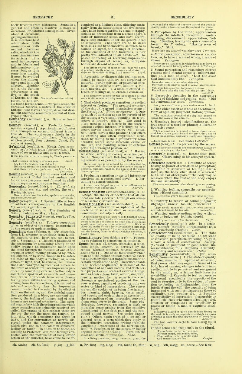 Senna {Cassia /anceolata]. their freedom from bitterness. Senna is a general and efficient laxative in cases of occasional or habitual constipation., Given alone it occasions griping and nausea; it is tlierefore best administered with aromatics or with neutral laxative salts, which at the same time increase its activity. It is used in dyspepsia and in febrile and inflammatory dis- eases; but, as it is sometimes drastic, it must be avoided wlieu tlie alimen- tary canal is much affected.—Bladder senna, the Colutea aiborescens, a na- tive of the south of Europe, and em- ployed to adulter- ate blunt-leaved senna.—Scorpion senna, t\K Coronilla Einerus, a native of the south of Europe. The leaves are purgative and dras- tic, but are inconvenient on account of their griping effects. Sennachy (sen'ua-thi), n. Same as Sean- nachie. Sennett (sen'net), n. [Probably from L. signum, a signal] A particular set of notes on a trumpet or cornet, diltc-reut from a flourish. The word occurs chiefly in the stage directions of old play~. Variously written Sennit, Senet, Synnet, Cynet, Suj- nef, and Signate. Se'nnight (sen'nit), n. [Contr. from seven- nifjht, as furtnight from fourteeiiiiight.] The space of seven nights and days; a week. If the interim be but a se'iutisht. Time's pace is so liard That it seems the length of seven year. Shak. My love for Nature is as old as I; But tliirty moons, one lioneynioon to that. And three rich se'nni^lits more, my inve for her. TeimysoiL. Sennit (sen'nit), )!. [From seven and knit.\ Naut. a sort of flat braided cordage used for various purposes, and formed by plait- ins rope-yarns or spuu-yarn together. Senocular (se-nok'u-ler), a. [L. seni, six each, from sex, six, and oculus, the eye.] Having six eyes. Most animals are binocular, spiders octonocular, and some senociUar. Derhajn. Senor (sen-yor'), n. A Spanish title or form of address, corresponding to the English M_r. or sir; a gentleman. Seiiora (sen-yo'ra), n. The feminine of Sehor; madame or Mrs.; a lady. Sensate.t Sensatedt (sens'at, sens'at-ed),ix. Perceived by the senses. Sensatet (sens'at), v.t. To have perception of, as an object of the senses; to apprehend by the senses or understanding. Sensation (sen-sa'shon), n. [Fr. sensation, from L.L. sensatio, sensatimiis, from L. sen- tio, sensum, to feel, hear, see, &c.. to per- ceive. SeeSENSE.] 1. The effect produced on the sensoriura by something acting on the bodily organs; an impression made upon the mind through the medium of one of the organs of sense; feeling produced by exter- nal objects, or by some change in the inter- nal state of the body; a feeling; as, a sen- sation of light, heat, heaviness, &c. Sensa- tions are conveyed by means of nerves to the brain or sensorium. An impression pro- duced by something externnl to the body is sometimes spoken of as an external sensa- tion; when it proceeils from S(mie change taking place witliin the living system, and arising from its own actions, it is termed an internal sensation; thus the impression communicated to the mind by the effect of light on the retina, and the painful sensa- tion produced by a blow, are external sen- sations; the feeling of hunger and of rest- lessness are internal sensations. The exter- nal organs by which those impressions which cause sensations are primarily received are called the organs of the senses; these are the eye, the ear, the nose, the tongue, pa- late, &c., which constitute the organ of taste, and the extremities of nerves, dis- persed under the common integuments, which give rise to the common sensation, feeling or touch. In addition to these, ac- cording to Professor Bain, ' tlie feelings con- nected with the movements of body, or the action of the muscles, have come to be re- cognized as a distinct class, differing mate- rially from the sensations of the five senses. They have been regarded by some metaphy- sicians as proceeding from a sense apart, a sixth or muscular sense, and have accord- ingly been enrolled under the general head of sensations. That they are to be dealt with as a class by themselves, as much so as sounds or sights, the feelings of affection, or the emotions of the ludicrous, is now pretty well admitted on all hands.'—2. The power of feeling or receiving impressions through organs of sense; as, inorganic bodies are devoid of sensation. This g-reat source of most of the ideas we have, dependmg wliolly upon our senses, and derived by them to the understanding, I call se7isaiioii. Locke. 3. Agreeable or disagreeable feelings occa- sioned by causes that are not corporeal or material; purely spiritual or psychical affec- tions; as, sensations of awe, sublimity, ridi- cule, novelty, &c.—4. A state of excited in- terest or feeling; as, to create a sensation. The se'isatiot caused by the appearance of that work is still remembered by many Broitghaiit. 5. That which produces sensation or excited hiterest or feeling. ' The greatest sensation of the day ; the grand incantation scene of the Freischutz.' Times newspaper.~6. Only as much of anything as can be perceived by the senses; a very small quantity; as, a sen- sation of brandy. [Slang.]—The word is often used as an adjective in the sense of causing excited interest or feeling; as, sen- sation novels, drama, oratory, &,q,.—Sensa- tion novels, novels that produce their effect by exciting and often improbable situa- tions, by taking as their groundwork some dreadful secret, some atrocious crime, or the like, and painting scenes of extreme peril, high-wrought passion, etc. Sensational (sen-sa'shon-al), a. 1. Having sensation; serving to convey sensation; sen- tient. Diinglison.—2. Relating to or imply- ing sensation or perception by the senses. He whose eye is so refined by discipline that he can repose with pleasure upon tlie serene outline of beautiful form has reached the purest of the seitsa- tio7ial raptures. F. IV RobertSQ7i. 3. Producing sensation or excited interest or emotion; as, a sensational novel. — 4. Per- taining to sensationalism. Are we then obliged to give in our adherence to the sensaiioJtal philosophy? Farrar. Sensationalism (sen-sa'shon-al-izm), n. In inetaph. the theory or doctrine that all our ideas are solely derived through oiu' senses or sensations; sensualism. Sensationalist (sen-sa'shon-al-ist), n. In inetaph. a believer in or upholder of the doctrine of sensationalism or sensualism. Sometimes used adjectivally. Accordingly we are not surprised to find that Locke was claimed as the founder of r serisatiofia/istschoo\, whose ultimate conclusions his cahn and pious mind would have indignantly repudiated. . . . We con- sider this on the whole a less objectionable term than ' sensualist'or 'sensuist; ' the latter word is uncouth, and the former, from the things which it connotes, is hardly fair. Farrar Sensationary (sen-sa'shon-a-ri), n. Possess- ing or relating to sensation; sensational. Sense (sens),?i. [L. sensus, sensation, a sense, from sentio, sensum, to perceive by the senses (whence sentence, consent, dissent, asse)it,&c.).] l.One of the faculties by which man and the higher animals i^erceive exter- nal objects by means of impressions made on certain organs of the body. The senses enable us to become acquainted with some of the conditions of our own bodies, and with cei- tain properties and states of external things, such as their colour, taste, odour, size, form, density, motion, etc. A sense is exercised through a specialized portion of the ner- vous system, capable of receiving only one series or kind of impressions. The senses are usually spoken of as being five in nimi- ber, namely, sight, hearing, taste, smell, and touch; and each of them is exercised in the recognition of an impression conveyed along some nerve to the brain. Some phy- siologists, however, recognize a sixth or muscular sense arising from the sensitive department of the fifth pair and the com- pound spinal nerves. (See under SENSA- TION.) Others again treat of a seventh or visceral sense, a term which they apply to the instinctive sensations arising from the ganglionic department of the nervous sys- tem. —2. Perception by the senses or bodily organs; sensation; feeling. ' Burn out the sense and virtue of mine eye.' Shak. In a living creature, though never so great, the sense and the affects of any one part of the body in- stantly make a transcursion throughout the whole. Bacvi. 3. Perception by the mind; apprehension through the intellect; recognition; under- standing; discernment; appreciation; feel- ing. 'Basilius, having tlie quick sense of a lover.' Sir P. Sidney. 'Having sense of beauty.' Shak. Have they any sense of what they sing? Tenjiyson. 4. Moral perception; consciousness; convic- tion ; as, to have a sense of wrong, a sense of sliame. Tennyson. Some are so hardened in wickedness as to have no sense of the most friendly offices. Sir R. LFstran^e. 5. Sound perception and reasoning; correct reason; good mental capacity; understand- ing; as, a man of sense. 'Lost the sense that handles daily life.' Tennyson. Immodest words admit of no defence. For want of decencj' is want of sense. RosconiinoJt. Yet, if he has sense but to balance a straw. He will sure take the hint from the picture I draw. Sntollett. 6. Perceptive faculties in the aggregate; faculty of thinking and feeling; mind. 'Did all confound her sense.' Tennyson. Are you a man ? have you a soul or sense 7 Shak. 7. That which is felt or is held as a sentiment, view, or opinion; judgment; notion; opinion. The municipal council of the city had ceased to speak the sense of the citizens. MacaiUay. 8. Meaning; import; signification; as, the true sense of a word or phrase; a literal or figurative sense. When a word has been used in two or three senses, and has made a great inroad for error, drop one or two of those senses, and leave it only one remaining. IFaUs. —Common sense. See under Common. Senset(sens),».t. To perceive by the senses. Is he sure that objects are not otherwise sensed by others than they are by him ? Glanvitle. Sensefult (sens'ful), a. Reasonable; judi- cious. 'Hearkening to his senseful speech.' Spetuer. Senseless(sensles),a. 1. Destitute of sense; having no power of sensation or perception; incapable of sensation or feeling; insens- ible; as, the body when dead is senseless; but a limb or other part of the body may be senseless when the rest of the body enjoys its usual seusibility. The ears are senseless that should give tts hearing. Shak. 2. Wanting feeling, sympathy, or apprecia- tion; without sensibility. The se;tse/ess grave feels not your pious sorrows. 3. Contrary to reason or sound judgment; ill-judged; unwise; foolish; nonsensical. They would repent this their senseless perverse- ness when it would be too late. Clarendoti. 4. Wanting understanding; acting without sense or judgment; foolish; stupid. They were a seiiseless stupid race. Swi/f. Senselessly (sens'les-li), adv. In a sense- less manner; stupidly; unreasonably; as, a man senselessly arrogant. Locke. Senselessness (sens'les-nes), n. The state or quality of being senseless; as, (a) want of sensation, perception, or feeling. 'A gulf, a void, a sense of senselessness.' Shelley, (b) Want of judgment or good sense; un- reasonableness; folly; stupidity; absurdity. ' Stupidity and senseless7iess.' Hales. Sensibility (sens-i-bil'i-ti), n. [Fr. sensi- biUte,iromsensible.] 1. The state or quality of being sensible or capable of sensation; that power which any organ or tissue of the body has of causing changes inherent in or excited in it to be perceived and recognized by the mind; as, a frozen limb loses its sensibility.—2. Capacity to feel or perceive in general; specifically, the capacity of tlie soul to exercise or to be the subject of emo- tion or feeling, as distinguished from the intellect and the will; the capacity of being impressed with such sentiments as those of sublimity, awe, wonder, &c. — 3. Peculiar susceptibility of impression, pleasurable or painful; delicacy or keenness of feeling; quick emotion or sympathy; as, sensibility to praise or blame; a man of exquisite sensi- bility. Modesty is a kind of quick and delicate feeling in the soul: it is such an exquisite setisibility as warns a woman to shun the first appearance of everything hurtful. ylddison. The true lawgiver ought to have a heart full of sensibiiity. Bnrke. In this sense used frequently in the plural. 'Twere better to be born a stone, Of ruder shape, and feeling none. Than with a tenderness like mine And sejisibiHCies so fine- Cenvper.