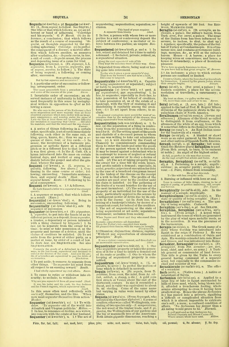 Sequela (se-k\v§'la),M. pi. Sequelae (se-kwe'- le). [L.,from s(?(?Mo?-, to follow. See Sequel.] One who or that which follows; as, («) an ad- herent or band of adherents. 'Coleridge and his sequela.' G. P. Marsh, (b) An in- ference ; a conclusion; that which follows as the result of a course of reasoning. 'Se- qiielce, or thoughts suggested by the pre- ceding aphorisms. Coleridge. (c)]npathol. the consequent of a disease; a morbid affec- tion which follows another, as anasarca after scarlatina, &c.—Sequela curicn, in laio, a suit of court.—Sequela causce, the process and depending issue of a cause for trial. Sequence (se'kwens), n. [Fr. sequence, L.L. sequentta, from L. sequens, sequentis, ppr. of seqiior, secutus, to follow.] 1. The state of being sequent; a following or coming after; succession. How art thou a kin^ But by fair scqiteitce and succession V Sliak. 2. A particular order of succession or follow- ing; arrangement; order. The cause proceedeth from a precedent seq^ceiice and series of the seasons of the year. Bacon. 3. Invariable order of succession; an ob- served instance of uniformity in following; used frequently in this sense by metaphy- sical writers in opposition to effect as fol- lowing a cause. He who sees in the person of his Redeemer a fact more stupendous and more majestic than all those observed seqnences which men endow with an inia.i^i- nary omnipotence, and worship under tlie name of Law—to him at least there will he neither difficulty nor hesitation in supposing that Christ . . . did utter his mandate, and that the wind and the sea ol>eyed. Farrar. 4. A series of things following in a certain order; specifically, a setof cardsimmediately following eacli other in the same suit, as king, queen, knave, &c.; thus we say a se- quence of three, four, or five cards.—5. In music, tlie recurrence of a harmonic pro- gression or melodic figure at a different pitch or in a different key to that in which it was first given. —6. In the R. Catli. Ch. a hymn introduced into the mass on certain festival days, and recited or sung imme- diately before the gospel and after the gra- dual, whence the name. Sequent (se'kwent), a. [L. sequens, se- quentis, following. See above.] 1. Con- tinuing in tlie same course or order; fol- lowing; succeeding. 'Immediate sentence, then, and sequent death.' Shak. 'Many sequent hours.' Keats.—2. Following by lo- gical consequence. Sequent (se'kwent), n. l.t A follower. He hath framed a letter to 3. seqitent oi the stranger queen's. Shak. 2. A sequence or sequel; that whicli follows as a result. [Rare.] Sequential (se-kwen'shal), a. Being in succession; succeeding; following. Sequentially (se-kwen'shal-li), adv. By sequence or succession. Sequester (se-kwes'ter), v. t. [Fr. sequestrer, L. sequestra, to put into the hands of an in- different person, as a deposit; from sequester, a trustee, a depositary or person intrusted with a thing claimed by litigants ] 1. In law, (a) to separate from the owner for a time ; to seize or take possession of, as the property and income of a debtor, until tlie claims of creditors be satistied. (b) To set aside from the power of either party, as a matter at issue, by order of a court of law. lu Scots law, see SEQUESTRATE. See also Sequestration. Formerly the goods of a defendant in chancery were, in tlie last resort, sequestered and detained to enforce the decrees of the court. And now the pro- fits of a benefice are sequestered to pay the debts of ecclesiastics. Blackstone. 2. To put aside; to remove; to separate from other things. ' To segMcsfer his mind from all respect to an ensuing reward.' South. I had wholly sequestered my civil affairs. Bacon. 3. To cause to retire or withdraw into ob- scurity; to seclude; to withdraw. Why are you sequester'd from all your train ? Shak. It was his tailor and his cook, his fine fashions and his French ragouts, which sequestered him. SoiUh. In this sense often nsed reflexively with one's self, themselves, and the like. 'When men most sequester themselves from action. Hooker. Sequester (se-kwes'ter), v.i. l.t To with- draw. ' To sequester out of the world into Atlantick and Utopian politicks.' Milton.— 2. In law, to renounce or decline, as a widow, any concern with the estate of her husband. Sequester (se-kwes'ter), n. l.t The act of sequestering; sequestration; separation; se- clusion. This hand of yours requires A sequester from liberty. Shak. 2. In law, a person with whom two or more parties to a suit or controversy deposit the subject of controversy; a mediator or I'e- feree between two parties; an umpire. Bou- vier. Sequestered (se-kwes'terd), p. and a. 1. In law, seized and detained for a time to satisfy ademand.—2. Secluded; private; retired; as, a sequestered situation. Along the cool sequestered vale of life They kept the noiseless tenor of their way. Gray. 3. Separated from others; being sent or hav- ing gone into retirement. To the which place a poor sequester'd stag, That from the hunter's aim had ta'en a hurt. Did come to languish. Shak. Sequestrable (se-kwes'tra-bl), a. Capable of being sequestered or separated; subject or liable to sequestration. Sequestrate (se -kwes'trat), v.t. pret. & pp. sequestrated; ppr. sequestrating. 1. In laio, to sequester; especially in Scots law, to take possession of for behoof of creditors; to take possession of, as of the estate of a bankrupt, with the view of realizing it and distributing it equitably among the credi- tors.—2.t To set apart from others; to se- clude. In general contagions more perish for want of ne- cessaries than by tire malignity of the disease, they being sequestrated from mankind. A rbuihnot. Sequestration (sek-wes-tra'shon), n. 1. In law, (a) the separation of a thing in contro- versy from the possession of those who con- tend for it. (6) The setting apart of the goods and chattels of a deceased person to whom no one was willing to take out administra- tion, (c) A writ directed by the Court of Chancery to commissioners commanding them to enter the lands and seize the goods of the person against whom it is directed. It may be issued against a defendant who is in contempt by reason of neglect or refusal to appear or answer or to obey a decree of court, (rf) Tlie act of taking property from the owner for a time till the rents, issues, and profits satisfy a demand; especially, in eccZes. practice,a species of execution for de))t in the case of a beneficed clergyman issued by tlie bishop of the diocese on the receipt of a writ to that effect. 'The profits of the benefice are paid over to the creditor until his claim is satisfied, (e) The gathering of the fruits of a vacant benefice for the use of the next incumbent. (/) The seizure of the property of an individual for the use of the state; particularly applied to the seizure liy a belligerent power of debts due by its sub- jects to the enemy. ((/) In Scots law, the seizing of a bankrupts estate, by decree of a competent court, for behoof of the creditors. 2. 'I'iie act of sequestering or the state of being sequestered or set aside; separation; retirement; seclusion from society. Wlien Squire and Priest and they -who round them dwelt In rustic sequestration—all dependent Upon the Pedlar's toil—supplied their wants Or pleased their fancies with the wares he brought. li^ordstoorth. S.tDisunion; disjunction; division; rupture. 'Without any sequestration of elementary pj-iuciples. Boyle. It was a violent commencement, and thou shalt see an answerable sequestratioit. Shak. Sequestrator (sek'wes-trat-4r), n. l. One wlio sequesters property or takes the posses- sion of it for a time to satisfy a demand out of its rents or profits.—2. One to wliom the keeping of sequestered property is com- mitted. Sequestrum (se-kwes'tnmi), n. [L. se- questro, to sever.] In pathol. the portion of bone which is detached in necrosis. Sequin (se'kwin), 7i. [Fr. sequin, from ft. zecchino, from zecca, the mint, from Ar. sik- kah, sekkah, a stamp, a die.] A gold coin first struck at Venice about the end of the thirteenth century. In size it resembled a ducat, and in value was equivalent to about 9s. id. sterling. Coins of tlie same name but varying in value were issued by other states. Sequoia (se-kwoi'a) n. [From Sequoyah, who invented the Cherokee alphabet ] A genus of coniters.otherwise called Wellingtonia, con- sisting of two species only—S. sempervirens, the red-wood of the timber trade, and S. gi- gantea, the Wellingtonia of our gardens and the big or mammoth tree of the Americans. IJoth attain gigantic dimensions, reaching a height of upwards of 300 feet. See RED- WOOD, Mammoth-tree. Seraglio (se-ral'yo), n. [It. serraglio, an in- closure, a palace, the sultan's harem, from Turk, serai, Per. sarai, a palace The sense of the Italian foim has been influenced by serrare, to inclose, to shut, to shut up ] 1. Apalace; specifically, the palace of the Sul- tan of 'Turkey at Constantinople. It is of im- mense size, and contains government Iniild- ings, mosques, &c., as well as the sultan's harem. Hence —2. A harem; a place for keeping wives or concubines; and hence, a house of debauchery; a place of licentious pleasure. We've here no gaudy feminines to show. As you have had in that great seraglio, JV. Broome. 3.t An inclosure; a place to which certain persons are confined or limited. I went to Ghetto, where the Jews dwell as in a suburb by themselves. I passed by the piazza Judea, where their seraglio begins. Evelyjt, Serai (se-ra'), n. [Per. serai, a palace. ] In Eastern countries, a place for the accom- modation of travellers; a caravansaiy; a khan. My boat on shore, n'v galley on the sea; Oh, more than cities and serais to me. Byrost, Serai (se'ral), a. [L. sero, late. ] Lit. late; applied to the last of Prof. H. Rogers' fifteen divisions of the palajozoic strata in the Ap- palachian chain of Nortli America. Seralbumen (se'ral-bii-men),?i. [Serum and albumen.] Albumen of the blood: so called to distinguish it from ovalbumen, or the albumen of the white of an egg, from which it somewhat differs in its chemical reaction. Serang (se-rang'), n. An East Indian name for the boatswain of a vessel. Serape (se-r;l'pa), 71. A blanket or shawl worn as an outer garment by the Jlexicans and other natives of Spanish North America. Seraph (ser'af), )i. pi. Seraphs; but some- times the Hebrew plural Serapnim is used. [From Heb. saraph, to burn, to be eminent or noble.] An angel of the highest order. As full, as perfect in vile man that mourns As the rapt seraph that adores and burns. Pope. Seraphic, Seraphical (se-rafik, se-rafik- al), a. 1. Pertaining to a seraph; angelic ; sulilime ; as, seraphic purity ; seraphic fer- vour.—2. Pure; refined from sensuality. He at last descends To like with less seraphic ends. Swift. 3. Burning or inflamed mth love or zeal. Love is curious of little things, desiring to be of angelical purity, of perfect innocence, and seraph- ical fervour. Jer. Taylor. Seraphically (se-raf'ik-al-li), adv. In the manner of a seraph; angelically. Seraphicalness (se-rafik-al-nes), n. The state or quality of being seraphic. [Rare.] Seraphicism t (se-raf'is-izm), n. The qua- lity of being seraphic. Cudworth. Seraphim (ser'a-fim), 7i.pl. See Seeaph. Seraphina, Seraphine (ser-a-fi'ua, ser'a- fen), 11. [ From sei-aph. ] A keyed wind- instrument the tones of which are generated by the play of wind upon metallic reeds, as in the accordion. It was tlie precursor of the harmonium. Serapis (se-ra'pis), n. The Greek name of a deity whose worship was introduced into Egypt in the reign of Ptolemy I. He was considered as a combination of Osiris and Apis. His worship extended into Asia Minor and Greece, and was introduced into Rome. Seraskier, Serasquier (se-ras'ker), n. [Fr. serasquier, from Per. serasker—ser, seiH, head, chief, and asker, an army.] A Turk- ish general or commander of land forces. This title is given by the 'Turks to every general having command of a separate army, but especially to the commander-in- chief and minister at war._ Seraskierate (se-ras'ker-at), n. The office of a seraskier. Serb (Serb), n. [Native form.] A native or inhabitant of Servia. Serbonian (sSr-bo'ni-an), a. Applied to a large bog or lake in Egypt surrounded by hills of loose sand, which, being blown into it, afforded a treacherous footing, whole armies attempting to cross it having been swallowed up. Hence the phrase Serboniaii beg has passed into a proverb, signifying a difficult or complicated situation from which it is almost impossible to extricate one's self; a mess; a confused condition of affairs. ' No Serbonian bog deeper than a £5 rating would prove to be. Disraeli. A gulf profound as that Serbonian bog. Betwixt Damiata and Mount Casius old. Where armies whole have sunk. Milton.