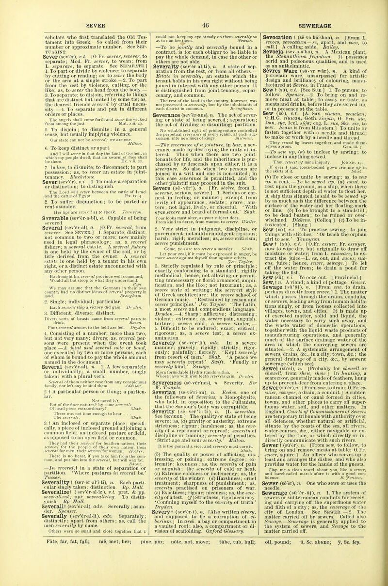 scholars who first translated the Old Tes- tament into Greek. So called from their number or approximate number. See Sep- TUAGINT. Sever (sev'er), v.t. [O.Fr. sevrer, sevenr,to separate; Mod. Fr. sevrer, to wean; from L. sepamre, to separate. See SEPARATE.] 1. To part or divide by violence; to separate by cutting or rending; as, to sever the body or tlie arm at a single stroke.— 2. To part from tlie rest by violence, cutting, or the like; as, to sever the head from the body.— 3. To separate; to disjoin, referring to things tliat are distinct but united by some tie; as, the dearest friends severed by cruel neces- sity.—4. To separate and put in different orders or places. The angels shall come forth and sever the wicked from amon^ the just. Mat. xiii. 49. 5. To disjoin; to disunite: in a general sense, but usually implying violence. Our state can not be sevfrcd; we are one. Mi/toii. 6. To keep distinct or apart. And I will scz'ey in that day the land of Goshen, in which my people dwell, that no swarm of flies shall be there. E.x. viii. 22. 7. In laio, to disunite; to disconnect; to part possession; as, to sever an estate in joint- tenancy. Blaclestone. Sever (sev'er), v.i. 1. To make a separation or distinction; to distinguish. The Lord will sev€y between the cattle of Israel and the cattle of Egypt. Ex. ix. 4. 2. To suffer disjunction; to be parted or rent asunder. Her lips are sever d as to speak. 7'eiiiiyson. Severable (sev'er-a-bl), a. Capable of being vered. Several (sev'er-al). a. [O.Fr. several, from severer. See Sever.] 1. Separate; distinct; not common to two or more: now mainly used in legal phraseology; as, a several fisliery; a several estate. A. several fishery is one held by the owner of the soil, or by title derived from the owner. A several estate is one held by a tenant in his own right, or a distinct estate unconnected witli any other person. Each might his several province well command. Would aU but stoop to what they understand. Po/>f. We may assume that the Germans in their own country had no distinct ideas of several property in land. BroKghayii. 2. Single; individual; particular. Each several ship a victory did gain. Dryden. 3. Different; diverse; distinct. Divers sorts of beasts came from several parts to drink. Baeon. Four several armies to the field are led. Dryden. 4. Consisting of a number; more than two, but not very many; divers; as, several per- sons were present when the event took place.—A joint and several note or hond, one executed by two or more persons, each of whom is bound to pay the whole amount named in the document. Several (sev'er-al), n. 1. A few separately or individually; a small number, singly taken: with a plural verb. Several of them neither rose from any conspicuous family, nor left any behind them. Addison. 2 t A particular person or tiling; a particu- lar. Not noted is't. But of the finer natures? by some severals Of head-piece extraordinary? Sha^:. There was not time enougli to Ijear . . . The sez'erals. Shak. 3. t An inclosed or separate place; specifi- cally, a piece of inclosed ground adjoining a common field; an inclosed pasture or field, as opposed to an open field or common. They had their se^'eral for heathen nations, their several for the people of their own nation, their several for men, their several for women. Hooker. There is no beast, if you take him from the com- mon, and put him into the several, but will wax fat. Baeon. —In severalA in a state of separation or partition. 'Where pastures in several be.' 7'».sse/'. Severalltyt (sev-er-al'i-ti), n. Each parti- cular sin^'ly taken; distinction. Bp. Hall. Severalizet (sev'er-al-!z), v.t. pret. & pp. lii'veraliznd; ppr. severalizing. To distin- ^'uish. Bp. Hall. Severallt (sev'er-al), adv. Severally; asun- iler. Spenser. Severally (sev'er-al-li), adv. Separately; distinctly; apart from others; as, call the men severally by name. Otliers were so small and close together that I could not keep my eye steady on them severally so as to number them. Ne^to7t. —To be jointly and severally bound in a contract, is for each obligor to be liable to pay the whole demand, in case the other or others are not able. Severalty (sev'er-al-ti), n. A state of sep- aration from the rest, or from all others.— Estate in severalty, an estate which the tenant holds in his own right without being joined in interest with any other person. It is distinguished from joint-tenancy, copar- cenary, and common. The rest of the land in the country, however, was not possessed in sez'eraUy, but by the inhabitants of each district in common. Brougham. Severance (sev'er-ans), n. The act of sever- ing or state of being severed; separation; the act of dividing or disuniting; partition. No established right of primogeniture controlled the perpetual severance of every realm, at each suc- cession, into new lines of kings. Jllilrnan. —The severance of a jointure, in law, a sev- erance made by destroying the unity of in- terest. Thus when there are two joint- tenants for life, and the inhei'itance is pur- chased by or descends upon either, it is a severance. So also when two persons are joined in a writ and one is non-suited; in this case severance is permitted, and the other plaintifi: may proceed in the suit. Severe (se-ver'), a. [Fr. sevh-e, from L. severus, serious, severe.] 1. Serious or ear- nest in feeling or manner; exempt from levity of appearance; sedate; grave; aus- tere ; not light, lively, or cheerful. ' With eyes severe and beard of formal cut.' Shak. Your looks must alter, as your subject does. From kind to fierce, from wanton to severe. IValler. 2. Very strict in judgment, discipline, or government; not mild or indulgent; rigorous; harsh; rigid; merciless; as,seoerecriticism; severe punishment. Come, you are too severe a moraler. Shak. Let your zeal, if it must be expressed in anger, be more severe against thyself than against otliers. Jer. Taylor. 3. Strictly regulated by rule or principle; exactly conforming to a standard; ligidly methodical; hence, not allowing or permit- ting unnecessary or florid ornament, ampli- fication, and the like; not luxuriant; as, a severe style of writing; the severest style of Greek architecture; the severe school of German music. ' Restrained by reason and seocre principles. Jer. Taylor. 'The Latin, a most severe and compendious language.' Dryden.—4. Sharp; afflictive; distressing; violent; extreme; as, severe x>a\\i, anguish, torture ; severe cold ; a severe winter. — 5. Difficult to be endured; exact; critical; rigorous; as, a severe test; a severe ex- amination. Severely (se-ver'li), adv. In a severe manner; gravely; rigidly; strictly; rigor- ously ; painfidly; fiercely. ' Kept severely from resort of men. Shak. 'A peace we may severely repent.' Swift. 'Eondly or severely \iinA.' Savage. More formidable Hydra stands within, • Whose jaws with iron teeth severely grin. Dryden. Severeness (se-ver'nes), n. Severity. Sir W. Temple. Severian (se-ve'ri-an), n. Eccles. one of the followers of Severius, a Monophysite, who held, in opposition to the Julianists, that the Saviour's body was corruptible. Severity (se-ver'i-ti), n. [L. severitas. See Severe.] The quality or state of being severe; as, (a) gravity or austerity; extreme strictness; rigour; harshness; as, the seve- rity of a reprimand or reproof; severity of discipline or training; severity of penalties. ' Strict age and sour severity.' Milton. It is too general a vice, and severity nmst cure it. Shak. (b) The quality or power of afflicting, dis- tressing, or paining; extreme degree ; ex- tremity; keenness; as, the severity ot pain or anguish; the severity of cold or heat. (c) Extreme coldness or inclemency; as, the severity of the winter (d) Harshness; cruel treatment; sharpness of punishment; as, severity practised on prisoners of war. (e) Exactness; rigour; niceness; us, the seve- rity of atest. (/) Strictness; rigid accuracy. 'Confining myself to the severity of truth.' Dryden. Severyt (sev'er-i), ?i. [Also written cioer,!/, and supposed to be a corruption of ci- ioriam ] In arch, a bay or compartment in a vaulted roof; also, a compartment or di- vision of scaffolding. Oxford Glossary. Sevocation t (se-vo-ka'shon), n. [From L. sevoco, sevocatum—se, apart, and voco, to call.] A calling aside. Bailey, Sevoeja (sev-o-a'ha), n. A Mexican plant, the Stenanthimn frigidam. It possesses acrid and poisonous qualities, and is used as an anthelmintic. Sevres Ware (sa-vr war), n. A kind of porcelain ware, unsurpassed for artistic design and brilliancy of colouring, manu- factured at Sivres, in France. Sew t (su), v.t. [See Sue.] l. To pursue; to follow. Spenser.—2. To bring on and re- move meat at table; to assay or taste, as meats and drinks, before they are served up, or in presence at the table. Sew (so), v.t. [A. Sax. siivian, seowian; O.H.G. siuwan, Goth, siujan, O. Fris. sia, Dan. sye, Icel. s,i/ja; cog. L. suo, Skr. siv, to sew. Seam is from this stem.] To unite or fasten together with a needle and thread; to make or work by a needle and thread. They sewed fig leaves together, and made them- selves aprons. Gen. iii. 7. —To seiv np, (a) to inclose by sewing; to inclose in anything sewed. Thou se'vest 7ip mine iniquity. Job xiv. 17. If ever I said loose-bodied gown sew me ^(p in the skirts of it. Sliak. (b) To close or unite by sewing; as, to sew up a rent. — To be served up, (a) naut. to rest upon the ground, as a ship, when there is not sufficient depth of water to fioat her. A ship thus situated is said to be seived up by as much as is the difference between the surface of the water and her fioating-mark or line, (b) To be brought to a standstill; to be dead beaten; to be ruined or over- whelmed. Dickens. [CoUoq.] (c) To be in- toxicated. [Slang.] Sew (so), v.i. To practise sewing; to join tilings with stitches. ' Or teach the orphan girl to seiv.' Tennyson. Sew t (su), V. t. [0. Fr. essuer, Fr. essuyer, now to wipe dry, but originally to draw oft moisture or water; from L. exsucare, to ex- tract the juice—L. ex, out, and sitcus, suc- ctis, juice; hence, sewer, sewage. ] To let off the water from; to drain a pond for taking_ the fish. Sew (su), V. i. To ooze out. [Provincial. ] Sew.fit. A viand; a kind of pottage. Gower. Sewage (su'aj), n. [From sew, to drain, perhaps directly from seioec] 1. The matter which passes through the drains, conduits, or sewers, leading away from human habita- tions singly, or from houses collected into villages, towns, and cities. It is made up of excreted matter, solid and liquid, the water necessary to carry such away, and the waste water of domestic operations, together with the liquid waste products of manufacturing operations, and generally much of the surface drainage water of the area in wliich the conveying sewers are situated.—2. A systematic arrangement of sewers, drains, &c., in a city, town, &c.; the general drainage of a city, &c., by sewers; sewerage (which see). Sewel (sii'el), n. [Probably for shewell or showell, from sheiv, show.] In hunting, a scarecrow, generally made of feathers, hung up to prevent deer from entering a place. Sewer (su'er),?i. [From setc,to drain; O.Fr. es- suier, essuyer, a drain, a conduit.] A subter- ranean channel or canal formed in cities, towns, and otlier places to carry oft' super- fluous water, soil, and other matters. In England, Courts of Commissioners of Sewers are temporary tribunals with authority over all defences, whether natural or artificial, situate by the coasts of the sea, all rivers, water-courses. &c., either navigable or en- tered by the tide, or which directly or in- directly communicate with such rivers. Sewer t (sii'er), n. [From sew, to follow, to bring on and remove meats at table; O.Fr. sewer, squire.] An officer who serves up a feast and arranges the dishes, and who also provides water for the hands of the guests. Clap me a clean towel about you, like a seioer, and bareheaded marcll afore it with a good con- fidence. B, Jonso}i. Sewer (so'er), n. One who sews or uses the needle. Sewerage (sii'er-aj), n. l. The system of sewers or subterranean conduits for receiv- ing and carrying off the superfluous water and filth of a city; as, the sewerage of the city of London. See SEWER. — 2. The matter carried off by sewers. Called also Sewage.—Sewerage is generally applied to the system of sewers, and Sewage to the matter carried off.